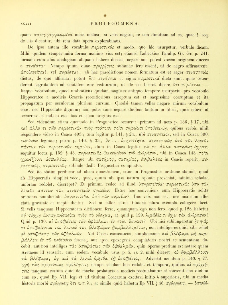 quani TrapeyysypocfLfjAva micis inclusi; si velis negare, te iam dimittam ad ea, quae §. seq. de Ins dicentnr, iibi rem data opera explorabiinus. De ipso autem illo vocabiilo Trepieari/iog et inodo, quo hie usurpetur, verbulo dicara. Mihi quidem semper mira forma nominis visa est ; etiamsi Lobeckius Paralip. Gr. Gr. p. 241. forniam cum aliis analogiam aliquam habere doceat, negari non potest vocem originem ducere a 7ri^pi8(TTai. Nenipe quum duae Tpopp^o'sig summae fere essent, ut de aegro affirmarent: a,7ro6cii/£iTai \, vel Trepiearail; ab hac praedictione nomen formatum est et aeger TTspiecriKog dictus, de quo affirmari potuit or/ Tspiio'Tdi et signa Trepiearud dicta sunt, quie osten- derent aegrotantem ad sanitatem esse rediturum, ut de eo hceret dicere on TTspiEGTai. — Itaque vocabuhim, quod umbraticus quidam magister antiquo tempore usurpavit, pro vocabulo Hippocrateo a medicis Graecis recentioribus arreptum est et saepissime corruptum et ita propagatum per seculorum plurium cursum. Qiiodsi tamen velles negare niirum vocabuhim esse, nec Hippocrate digmuii; non potes sane negare duobus tantum in libris, quos citavi, id occurrere et indicio esse hos eiusdem originis esse. Sed videndum etiani quomodo in Prognostico occurrat: primum id noto p. 136, § 17,ubi ■KCil clKXo Ti Tuv 7r£pi£(7TiKuy TvpoQ TOUTOKJi Tohi <7>fjX£ioi<7i VTro^suvv^fj, qnibus verbis nihil respondere video in Coaca 493.; tum legitur p. 141. § 24., ubi 7r£pi£(7ri/c6v, sed in Coaca 390. (Tcoryipioy legimus; porro p. 146. § 33., vjv . . . •jz'>jp£T£)^Ta,i 7r£pL£(yTi/cCcg utto ruy Ao/rwv 7rcivTc<jy roov 7r£pi£(7TiKuv (7i^/x£iccv, dum in Coaca legitur rd t£ oiXAa crccr^jpfccg £%oi£v; sequitur locus p. 152. § 43. 7r£pi£(Trr/cug S'ici>t£i/X£you rou dvSpuTrou, ubi in Coaca 143. rot'Ji 'X,poyf^ou(7i d(7(pciX£0og. Itaque ubi (Turijpiogy (TcoT>fpicog, ciiy0ocX^cog in Coacis reperit, 7r£- pi£(7rr/c6g, 7r£pi£(7riKug subinde dedit Prognostici compilator. Sed ita statim perducor ad aliam quaestionem, sitne in Prognostici oratione ahquid, quod ab Hippocratis simphci voce, quae, quum ab ipsa natura sponte proveniat, minime scholae umbram redolet, discrepet? Et primum redeo ad illud v7r'^p£T£7<7Scii 7r£pi£(7Tixug utto tuv KoiTTuv TCOLVTQv Tuv T£pi£c;rucov a-/i/X£fccv. Estne hoc conveniens cum Hippocratis solita orationis simplicitate UT>jp£T£7(76cci utto tuv (7>j/x£fuu? Imo vero non est, nec nisi cum affe- ctata gravitate et inepte dicitur. Sed ni fallor istius tumoris plura exempla colHgere beet. Si velis tanquam Hippocrateam dictionem ferre, quamquam ego non fero, quod p. 128. habetur Tij rt'%v^ d.vraycovfcra(j6ai Trpbg to voa^jfLci^ at quid p. 129. XifiuSig ri £%£i rov dvbpicxov'^ Quid p. 130. cd U7ro0d(7i£g rm b(p(}DLX[j.^v h rohi utvokji? Ubi nisi subiungeretur >/v ya/j Ti u7ro0cit]/>^Ta,i rov K£V/cqv tuv f^A£Cpdpuu ^uf/^l3a,XA0f/Jvccv, non intelligeres quid sibi vellet cil •JTO(pd(n£g tuv d06aX/xuv. Aut Coaca consentiens, simplicissime >icci ^Ki(^a,pa, [Lvj dvpL- l^dk?\£iv £v rw v,ciB£v§£iv ferens, aut ipsa epexegesis compilatoris nostri te sententiam do- cebit, aut non intelliges Tdg •J7ro0d(Tio!,g tuv d0SciXjXuv; quin operae pretium est notare quam Aretaeus id seuserit, cum eodem vocabulo usus p. 5. vs. 2. mihi diceret: ou ^Ufi(3dXXou(n Td f^Xi^apa, ug /icii Td X£u>id bpijaQai U7ro0d(nog. Advertit me item p. 143. § 27. 'X^p^ Tdg 7rpopp>j(Jia,g 7rpoK£y£iv; nempe scholam hoc redolet et tempora, quibus at Trpopp'fj- (7£ig tanquam certum quid de morbo prolaturis a medicis postulabantur et convenit hoc dictum cum eo, quod Ep. VII. legi et ad titulum Coacarum excitavi initio § superioris, ubi in media historia morbi 7rp6pp>f(7ig OTi >c. r. A,; ac simile quid habetur Ep, VIL §46. Trpoppyjaig, — bxiaSo-