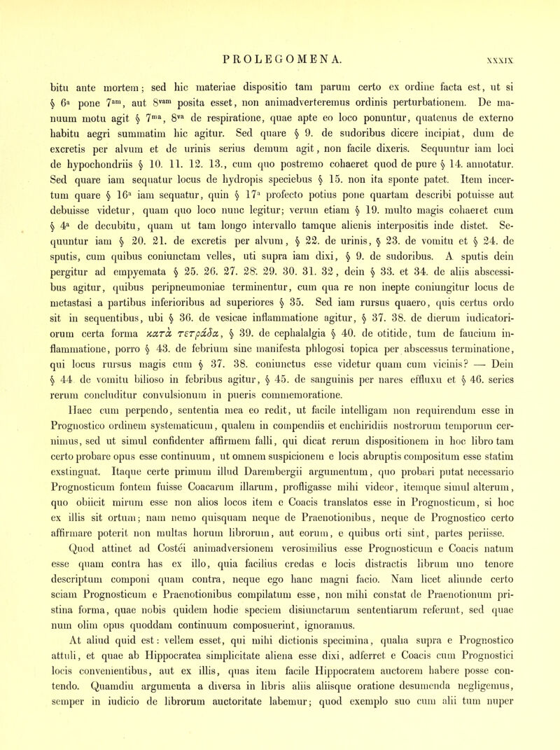 bitu ante mortem; sed hie materiae dispositio tarn parum certo ex oidiiie facta est, ut si § 6a pone 7', aut 8^* posita esset, non animadverteremus ordinis perturbationem. De ma- nuum motu agit § 7*^, 8''^ de respiratione, quae apte eo loco ponuntur, quatenus de externo babitu aegri summatim hie agitur. Sed quare § 9. de sndoribus dicere incipiat, dum de excretis per alvum et de urinis serius demum agit, non facile dixeris. Sequuntur iam loci de hypochondriis § 10. 11. 12. 13., cum quo postremo cohaeret quod de pure § 14. annotatur. Sed quare iam sequatur locus de hydropis speciebus § 15. non ita sponte patet. Item incer- tum quare § 16 iam sequatur, quin ^ IV profecto potius pone quartam describi potuisse aut debuisse videtur, quam quo loco nunc legitur; verum etiam § 19. multo magis cohaeret cum § de decubitu, quam ut tam longo intervallo tamque alienis interpositis inde distet. Se- quuntur iam § .30. 21. de excretis per alvum, § 22. de urinis, § 23. de vomitu et § 24. de sputis, cum quibus coniunctam velles, uti supra iam dixi, § 9. de sudoribus. A sputis dein pergitur ad empyemata § 25. 26. 27. 28'. 29. 30. 31. 32, dein § 33. et 34. de aliis abscessi- bus agitur, quibus peripneumoniae terminentur, cum qua re non inepte coniungitur locus de metastasi a partibus inferioribus ad superiores § 35. Sed iam rursus quaero, quis certus ordo sit in sequentibus, ubi § 36. de vesicae inflammatione agitur, § 37. 38. de dierum iudicatori- orum certa forma xixrcc rerpdSci, § 39. de cephalalgia § 40. de otitide, turn de faucium in- flammatione, porro § 43. de febrium sine manifesta phlogosi topica per abscessus terminatione, qui locus rursus magis cum ^ 37. 38. coniunctus esse videtur quam cum vicinis? — Dein § 44 de vomitu bilioso in febribus agitur, § 45. de sanguinis per nares effluxu et § 46. series rerum concluditur convulsionura in pueris commemoratione. llaec cum perpendo, sententia mea eo redit, ut facile intelligam non requirendum esse in Prognostico ordinem systematicum, qualem in compendiis et enchiridiis nostrorum temporum cer- nimus, sed ut simul confidenter affirmem falli, qui dicat rerum dispositionem in hoc libro tam certo probare opus esse continuum, ut omnem suspicionem e locis abruptis compositum esse statim exstinguat. Itaque certe primum illud Darembergii argumentum, quo probari putat necessario Prognosticum fontem fuisse Coacarum illarum, profligasse mihi videor, itemque simul alteram, quo obiicit rairum esse non ahos locos item e Coacis translates esse in Prognosticum, si hoc ex illis sit ortum; nam nemo quisquam neque de Praenotionibus, neque de Prognostico certo affirmare poterit non raultas horum librorum, aut eorum, e quibus orti sint, partes periisse. Quod attinet ad Costei animadversionem verosiniilius esse Prognosticum e Coacis natum esse quam contra has ex illo, quia facilius credas e locis distractis librum uno tenore descriptum componi quam contra, neque ego hanc magni facio. Nam licet aliunde certo sciam Prognosticum e Praenotionibus compilatum esse, non mihi constat de Praenotionum pri- stina forma, quae nobis quidem hodie speciem disiunctarum sententiarum referunt, sed quae num olim opus quoddam continuum composuerint, ignoramus. At aliud quid est: vellem esset, qui mihi dictionis specimina, qualia supra e Prognostico attiili, et quae ab Hippocratea simplicitate aliena esse dixi, adferret e Coacis cum Prognostici locis convenientibus, aut ex illis, quas item facile Hippocratem auctorem habere posse con- tendo. Quamdiu argumenta a diversa in libris aliis aliisque oratione desumenda negligemus, semper in iudicio de librorum auctoritate labemur; quod exemplo suo cum alii turn nuper