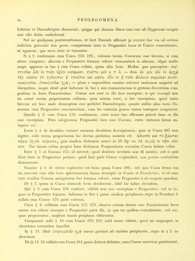 Littreus et Darerabergius dociieiuiit, quippe qui aliorum libros cum vere ab Hippocrate scriptis sine ullo dubio confuderunt. Sed ne quidquam praetermittamus, et licet Daremb. affirmet (p. lxxxix) hac via ad cevtnni iudicium perveniri non posse, comparemus inter se Prognostici locos et Coacas consentientes, lit appareat, quo nexu inter se teneantur. Si § 2. conferamus cum Coaca 213. 192., videmus locum Coacarum esse brevem, si cum altero compares; alteram e Prognostico formam referre commentarii in alterum, idque multo magis apparere in hac § cum Coaca collata, quam aliis locis. Modus, quo praecipitur: (jxi- TT£(76cii COS'S iv Toi(Ji o^ici vO(j>i[za,<Ji, TTpuTOv fih >£. T. A. — dein: ijv flh OUV £V ctpyjfii rijg vouaov rb TpoauTro'^ >j roiovrov x,cil [jL>j7r:o olov re ^ TOiai aKkoiai ayf/XEhiai cvyrc- >c/xcifp£(TSixi, £7rcivip£(76ai — plura e sequentibus omnino referunt orationem magistri ad discipulum, neque ahud quid liabemus in hac § nisi comnientarium in gratiam discentium com- positum in locos Praenotionum. Coacae non sunt ex illo loco excerptae; is qui excerpit non ita mutat rerum propositarum ordineni; quin mirum esset, si hoc excerptum, quod tanto brevius est loco unde desumptum esse perhibet Darenibergius, quanto nullus alius locus Co- acarum cum Prognostico convenientium, cum his orationis genere tamen tantopere congrueret. Quodsi § 3. cum Coaca 21S. conferamus, certe nemo iure affirmare poterit hanc ex ilia esse excerptam. Puto integriorem Prognostici loco esse Coacam, cuius orationis forma an- tiquior est. Locus § 4. de decubitu continet sanorum decubitus descriptionem, quae in Coaca 497. non legitur, ordo rerum propositarum hie iterum panlulum mutatus est. Advertit kxi to cufjLCi uypbv K£ffi£vov, quia similem dictionem notavi in lib Ep. vil 84. vypoq iv ri^ct >cXf- (71(71. Nec tamen solum propter hanc dictionem Prognosticum recentius Coacis habere velim. Inter § 5. et Coacam 255. id interest, quod dentium siccitatis non fit mentio; sed si quis dicat forre in Prognostico periisse, quod huic parti Coacae responderit, non possim contrarium demonstrare. Omnino § 6 de ulcere explicatior est locus quam Coaca 496.; sed ipsa Coaca forma sua ita convenit cum aliis locis aphorismorum forma descriptis in Coacis et Prorrhetico, ut sit sane vero siniilius Coacam antiquiorem loci formam referre, cuius Prognostici § sit exegesis quaedam. De § 7. quum in Coaca eiusmodi locus desideretur, nihil hie habeo dicendum. Qui § 8. cum Coaca 260. conferet, videbit non esse excerptam e Prognostico; sed in iis, quae in Prognostico legimus, habemus in fine § paene similem periphrasin atque in Prorrhesi 2. collata cum Coacae 179. parte extrema. Circa § 9. collatam cum Coacis 572. 573. observo certum iterum esse Praenotionum locos rursus non referre excerpta e Prognostici parte ilia, in qua res quidem contrahuntur, sed eae, quae proponuntur, ampliori tamen periphrasi obferuntur. Comparanti mihi § 10. cum Coacis 279. 282. nihil inesse videtur, quod me magnopere in alterutram sententiam impellat. In § 11. illud £7rav£pccTay %p>j rursus pertinet ad similem periphrasin, atque in § 2. in- dicavimus. De 12. 13. collatis cum Coaca 281.possis fortasse dubitare, num Coacae raateriem praebuerint,