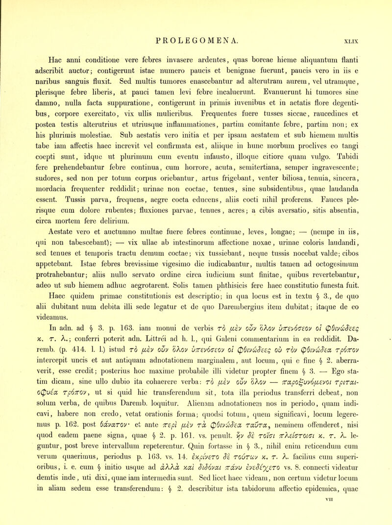 Hac anni conditione vere febres invasere ardentes, quas boreae hieme aliquantum flanti adscribit auctur; contigerunt istae numero paucis et benignae fuemnt, paucis vero in iis e naribus sanguis fluxit. Sed niultis tumores enascebantur ad altemtram aurem, vel utramque, plerisqiie febre liberis, at pauci tamen levi febre incaluerimt. Evanuerunt hi tumores sine damno, nulla facta suppuratione, contigerunt in priniis iuvenibus et in aetatis flore degenti- bus, corpore exercitato, vix ullis mulieribus. Frequentes fuere tusses siccae, raucedines et postea testis alterutrius et utriusque inflammationes, partim comitante febre, partim non; ex his plurirais molestiae. Sub aestatis vero initia et per ipsam aestatem et sub hiemem multis tabe iam affectis haec increvit vel confirmata est, aliique in hunc morbum proclives eo tangi coepti sunt, idque ut plurimum cum eventu infausto, illoque citiore quam vulgo. Tabidi fere prehendebantur febre continua, cum horrore, acuta, semitertiana, semper ingravescente; sudores, sed non per totum corpus oriebantur, artus frigebant, venter biliosa, tenuia, sincera, mordacia frequenter reddidit; urinae non coctae, tenues, sine subsidentibus, quae laudanda essent. Tussis parva, frequens, aegre cocta educens, aliis cocti nihil proferens. Fauces pie- risque cum dolore rubentes; fluxiones parvae, tenues, acres; a cibis aversatio, sitis absentia, circa mortem fere delirium. Aestate vero et auctumno nmltae fuere febres continuae, leves, longae; — (nempe in iis, qui non tabescebant); — vix ullae ab intestinorum affectione noxae, urinae coloris laudandi, sed tenues et temporis tractu demum coctae; vix tussiebant, neque tussis nocebat valde; cibos appetebant. Istae febres brevissime vigesimo die iudicabantur, multis tamen ad octogesimum protrahebantur; aliis nuUo servato ordine circa indicium sunt finitae, quibus revertebantur, adeo ut sub hiemem adhuc aegrotarent. Solis tamen phthisicis fere haec constitutio funesta fuit. Haec quidem primae constitutionis est descriptio; in qua locus est in textu ^ 3., de quo alii dubitant num debita illi sede iegatur et de quo Darembergius item dubitat; itaque de eo videamus. In adn. ad § 3. p. 163. iam monui de verbis rd [zh ouu oXov uttsi^ogeov ol (pSiuu^esg X. r. A.; conferri poterit adn. Littrei ad h. 1., qui Galeni commentarium in ea reddidit. Da- remb. (p. 414. 1. 1.) istud ro [Jih ovy oXov UTTEvodcoy ol CpSivuS'seg ou rbv (pSti/u^Ea rpoTfov intercepit uncis et aut antiquam adnotationem marginalem, aut locum, (|ui c fine '§y 2. aberra- verit, esse credit; posterius hoc maxime probabile illi videtur propter finem § 3. — Ego sta- tim dicam, sine uUo dubio ita cohaerere verba: ro fiev oov oXov — Trapo^uvofzevoi rpirai- oCpuia rpoTOv, ut si quid hie transferendum sit, tota ilia periodus transferri debeat, non solum verba, de quibus Daremb. loquitur. Alienam aduotationem nos in periodo, quam indi- cavi, habere non credo, vetat orationis forma; quodsi totum, quera significavi, locum legere- mus p. 162. post Sdvarov et ante Trepi fih rcc (pQivioS'sa, raura,, neminem offenderet, nisi quod eadem paene signa, quae § 2. p. 161. vs. penult, S'e roldi TrXdaTOidL k. t. A. le- guntur, post breve intervallum repeterentur. Quin fortasse in § 3., nihil enim reticendum cum verum quaerimus, periodus p. 163. vs. 14. VKpiv&TO Si toutuu k. t. A. facilius cum superi- oribus, i. e. cum § initio usque ad aXKci xai S'lSovai ttcIvv ha^i^ero vs. 8. connecti videatur demtis inde , uti dixi, quae iam intermedia sunt. Sed licet haec videam, non certum videtur locum in aliam sedem esse transferendum: § 2. describitur ista tabidorum affectio epidcmica, quae