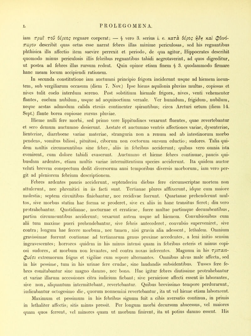 iam T/JO/V rov Sipeog regnare coeperat; — § vero 3. serius i. e. Kara, Sipog vfJ^j/ Ktx.i 06iv6- TTCopov describit quas ortas esse narrat febres illas minime periculosas, sed his regnantibus phthisica ilia affectio item saevire perrexit et periodo, de qua agitur, Hippocrates describit quomodo minus periculosis illis febribus regnantibus tabidi aegrotaverint, ad quos digreditur, ut postea ad febres illas rursum redeat. Quin opinor etiam finem \ 3. quodammodo firmare hanc meam locum accipiendi rationem. In secunda constitutione iam auctumni principio frigora incidernnt usque ad hiemem ineun- tem, sub vergiliarum occasum (diem 7. Nov.) Ipse hiems aquilonia pluvias multas, copiosas et nives tulit coelo interdum sereno. Post solstitium hiemale frigora, nives, venti vehementer flantes, coelum nubiiura, usque ad aequinoctium vernale. Ver humidum, frigidum, nubilum, neque aestas admodum calida etesiis continenter spirantibus; circa Arcturi ortum (diem 14. Sept.) flante borea copiosae rursus pluviae. Hieme nulli fere morbi, sed primo vere lippitudines vexarunt fiuentes, quae revertebantur et sero demum auctumno desierunt. Aestate et auctumno ventris afFectiones variae, dysenteriae, lienteriae, diarrhoeae variae materiae, stranguria non a renum sed ab intestinorum morbo pendens, vomitus biliosi, pituitosi, ciborum non coctorum sursum eductio; sudores. Talia qui- dem multis circumeuntibus sine febre, aliis in febribus acciderunt; quibus vero omnia ista evenirent, cum dolore tabidi evaserunt. Auctunmo et hieme febres continuae, paucis qui- busdam ardentes, etiam multis variae intermittentium species acciderunt. Ita quidem auctor veluti brevem conspectum dedit diversorum anni teniporibus diversis morborum, iam vero per- git ad pleniorem febrium descriptionem. Eebres ardentes paucis acciderunt, septendecim diebus fere circumscriptae mortem non attulerunt, nec phrenitici in iis facti sunt. Tertianae plures afflixerunt, idque cum maiore molestia; septem circuitibus finiebantur, nec recidivae fuerunt. Quartanae prehenderunt mul- tos, sive morbus statim hac forma se proderet, sive ex aliis in hanc transitus fieret; diu vero protrahebantur. Quotidianae, uocturnae et erraticae, fuere multae partimque decumbentibus, partim circumeuntibus acciderunt; vexarunt autem usque ad hiemera. Convulsionibus cum alii turn maxime pueri prehendebantur, sive febris antecederet, convulsio superveniret, sive contra; longum hae fecere morbum, nec tamen, nisi gravia alia adessent, lethalem. Omnium gravissimae fiierunt continuae ad tertianarum genus proxime accedentes, a leni initio sensim ingravescentes; horrores quidem in his minus intensi quam in febribus ceteris et minus copi- osi sudores, at morbum non levantes, sed contra noxas inferentes. Magnum in his rpiraio- (pviai extremorum frigus et vigiliae cum sopore alternantes. Omnibus alvus male affecta, sed in his pessime, tum in his urinae fere crudae, sine laudandis subsidentibus. Tusses fere fe- bres comitabantur sine magno damno, nec bono. Hae igitur febres diutissime protrahebantur et variae illarum accessiones citra iudicium fiebant; sive perniciose affecti essent iis laborantes, sive non , aliquantum intermittebant, revertebantur. Quibus brevissimo tempore perdurarunt, iudicabantur octogesimo die, quorum nonnemiui revertebantur, ita ut vel hieme etiam laborai ent. Maximum et pessimum in his febribus signum fuit a cibis aversatio continua, in primis in lethaliter affectis; sitis minus pressit. Per longum morbi decursum abscessus, vel maiores quam quos ferrent, vel minores quam ut morbum finirent, ita ut potius damno essent. Plis