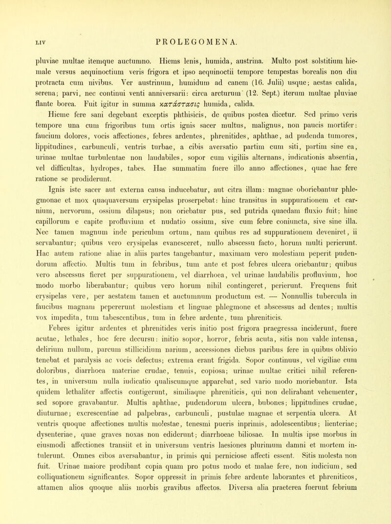 pluviae multae itemque auctumno. Hieras lenis, humida, austrina. Multo post solstitiiim liie- male versus aequinoctium veris frigora et ipso aequinoctii tempore tempestas borealis non diii protracta cum nivibus. Ver austrinum, bumidura ad canem (16. Jubi) usque; aestas calida, Serena; parvi, nec continui venti anniversarii: circa arcturum' (12. Sept.) iterum multae pluviae flante borea. Fuit igitur in summa KoirciGTadiQ humida, calida. Hieme fere sani degebant exceptis plithisicis, de quibus postea dicetur. Sed prirao veris tempore una cum frigoribus tuni ortis ignis sacer multus, malignus, non paucis mortifer: faucium dolores, vocis afFectiones, febres ardentes, phrenitides, aphthae, ad pudenda tumores, lippitudines, carbunculi, ventris turbae, a cibis aversatio partim cum siti, partim sine ea, urinae multae turbulentae non laudabiles, sopor cum vigiliis alternans, iudicationis absentia, vel difficultas, hydropes, tabes. Hae summatim fuere illo anno afFectiones, quae hac fere ratione se prodiderunt. Ignis iste sacer aut externa causa inducebatur, aut citra illam: magnae oboriebantur phle- gmonae et mox quaquaversum erysipelas proserpebat: hinc transitus in suppurationem et car- nium, nervorum, ossium dilapsus; non oriebatur pus, sed putrida quaedam fluxio fuit; hinc capillorum e capite profluviuin et nudatio ossium, sive cum febre coniuncta, sive sine ilia. Nec tamen magnum inde periculum ortum, nam quibus res ad suppurationem deveniret, ii servabantur; quibus vero erysipelas evanesceret, nullo abscessu facto, horum multi perierunt. Hac autem ratione aliae in aliis partes tangebantur, maximam vero molestiam peperit puden- dorum affectio. Multis tum in febribus, tum ante et post febres ulcera oriebantur; quibus vero abscessus fieret per suppurationem, vel diarrhoea, vel urinae laudabiUs profluvium, hoc modo morbo liberabantur; quibus vero horum nihil contingeret, perierunt. Frequens fuit erysipelas vere, per aestatem tamen et auctumnum productum est. — NonnuUis tubercula in faucibus raagnam pepererunt molestiam et linguae phlegmone et abscessus ad dentes; multis vox impedita, tum tabescentibus, tum in febre ardente, tum phreniticis. Febres igitur ardentes et phrenitides veris initio post frigora praegressa inciderunt, fuere acutae, lethales, hoc fere decursu: initio sopor, horror, febris acuta, sitis non valde intensa, delirium nullum, parcum stillicidium narium, accessiones diebus paribus fere in quibus oblivio tenebat et paralysis ac vocis defectus; extrema erant frigida. Sopor continuus, vel vigiliae cum doloribus, diarrhoea materiae crudae, tenuis, copiosa; urinae multae critici nihil referen- tes, in universum nulla iudicatio qualiscumque apparebat, sed vario modo moriebantur. Ista quidem lethaliter affectis contigerunt, similiaque phreniticis, qui non delirabant vehementer, sed sopore gravabantur. Multis aphthae, pudendorum ulcera, bubones; lippitudines crudae, diuturnae; excrescentiae ad palpebras, carbunculi, jjustulae magnae et serpentia ulcera. At ventris quoque afFectiones multis molestae, tenesmi pueris inprimis, adolescentibus; nenteriae; dysenteriae, quae graves noxas non ediderunt; diarrhoeae biliosae. In multis ipse morbus in eiusmodi afFectiones transiit et in universum ventris laesiones plurimum damni et mortem in- tulerunt. Omnes cibos aversabantur, in primis qui perniciose afFecti essent. Sitis molesta non fuit. Urinae maiore prodibant copia quam pro potus modo et malae fere, non indicium, sed colliquationem significantes. Sopor oppressit in primis febre ardente laborantes et phreniticos, attamen alios quoque aliis morbis gravibus afFectos. Diversa alia praeterea fuerunt febrium