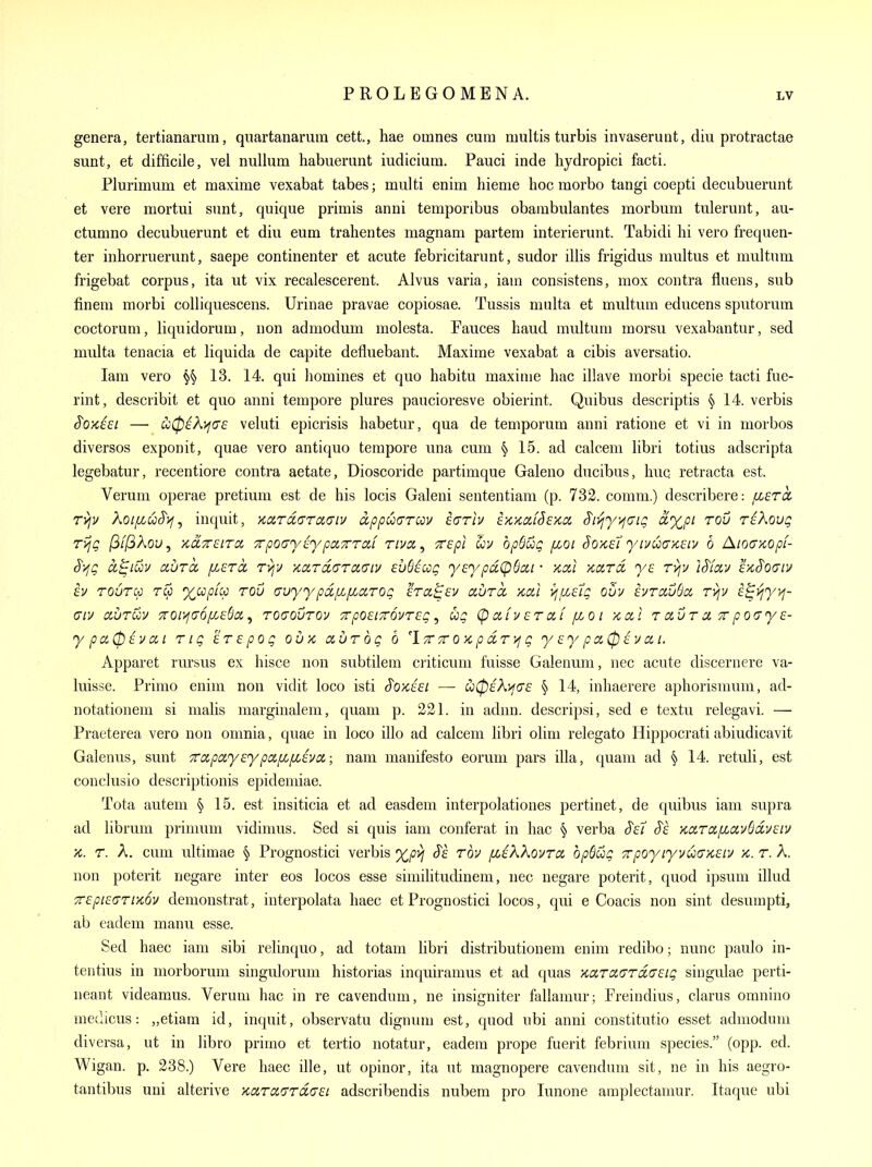 genera, tertianarum, quartanarum cett., hae omnes cum multis turbis invaserunt, diu protractae sunt, et difficile, vel nullum habuerunt iudicium. Pauci inde hydropici facti. Plurimum et maxime vexabat tabes; multi enim hieme hoc morbo tangi coepti decubuerunt et vere mortui sunt, quique primis anni teraporibus obambulantes morbum tulerunt, au- ctumno decubuerunt et diu eum trahentes magnam partem interierunt. Tabidi hi vero frequen- ter inhorruerunt, saepe continenter et acute febricitarunt, sudor illis frigidus multus et multum frigebat corpus, ita ut vix recalescerent. Alvus varia, iam consistens, mox contra Aliens, sub finem morbi coUiquescens. Urinae pravae copiosae. Tussis multa et multum educens sputorum coctorum, liquidorum, non admodum molesta. Fauces haud multum morsu vexabantur, sed multa tenacia et liquida de capite defluebant. Maxime vexabat a cibis aversatio. Iam vero 13. 14. qui homines et quo habitu maxime hac illave morbi specie tacti fue- rint, describit et quo anni tempore plures paucioresve obierint. Quibus descriptis § 14. verbis ^O'/tiei — u0i?^>;(7£ veluti epicrisis habetur, qua de temporum anni ratione et vi in morbos diversos exponit, quae vero antique tempore una cum § 15. ad calcem libri totius adscripta legebatur, recentiore contra aetate, Dioscoride partimque Galeno ducibus, huq retracta est. Verum operae pretium est de his locis Galeni sententiam (p. 732. comm.) describere: ixera. r>;v XoifiuS'i^, inquit, KccrdarcKTiv dppuarccv turlv ex-KdiSeyia, $i^y)^Giq ^xpi rou riXovg TvjQ /Q/jQAoL», xa-TrstTCi TrpoayEypcnTrroti riven ^ Trepl bpd&Q fioi §o>tSL yivuG'/t^iv b Aiocrxopf- S-ZiQ ct^iuv auTcc [j.ercc ryjv ■/card,(7ra(ny euSsccg yeypdi^^ui • kxI ytoLrd r>jv iS^iav ex,§0(Jiv £v TOura Tip %cop[cc rou avyypdpcfLciroQ era^ev aurcc xal >jfzetg ouv hrcLvba ryjv div auruv Tror/jtTOfiEda,, rouovrov Trpo^iTTOvrsg ^ ug (p afv cr af fLO i /cal r avr a, tt po(Tye- y pa0 £v a i rig erepog ouk aurbg 6 'Itt tt o x, p cir Vi g y ey p 0,0 i v a i. Apparet rursus ex hisce non subtilem criticum fuisse Galenum, nec acute discernere va- luisse. Primo enim non vidit loco isti S'oxisi — u0eK>i(7£ § 14, inhaerere aphorisnmm, ad- notationeui si nialis marginalem, quam p. 221. in adnn. descripsi, sed e textu relegavi. — Praeterea vero non omnia, quae in loco illo ad calcem libri olim relegate Hippocrati abiudicavit Galenus, sunt TrapayeypafifjLEvci; nam manifesto eorum pars ilia, quam ad § 14. retuli, est conclusio descriptionis epideniiae. Tota autem § 15. est insiticia et ad easdem interpolationes pertinet, de quibus iam supra ad libi'um primum vidimus. Sed si quis iam conferat in hac § verba S'et S'e xciroifioiv6civ£iv x. r. A. cum ultimae § Prognostici verbis S'e rbv fLikkoi/ra bp6ug ■zpoyiyvuo'xsiv x. r. A. non poterit negare inter eos locos esse similitudinem, nec negare poterit, quod ipsum illud ■zepiecprixov demonstrat, interpolata haec et Prognostici locos, qui e Coacis non sint desumpti, ab eadem manu esse. Sed haec iam sibi relinquo, ad totam libri distribution em enim redibo; nunc paulo in- tentius in morborum singulorum historias inquiramus et ad quas xarciGroiasig singulae perti- neant videamus. Verum hac in re cavendum, ne insigniter fallamur; Freindius, clarus omnino medicus: „etiam id, inquit, observatu dignum est, quod nbi anni constitutio esset admodum diversa, ut in libro primo et tertio notatur, eadem prope fuerit febrium species. (opp. ed. Wigan. p. 238.) Vere haec ille, ut opinor, ita ut magnopere cavendum sit, ne in his aegro- tantibus uni alterive xcircnyrdaei adscribendis nubem pro lunone amplectamur. Itaque ubi