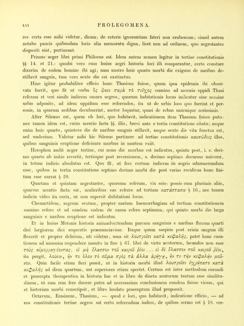 res certa esse milii videtur, dicam; de ceteris ignorantiani fateri non erubescani; simul autem notabo paucis quibusdam locis alia memoratu digna, licet non ad ordinem, quo aegrotantes dispositi sint, pertineant. Primus aeger libri primi Philiscus est. Idem autem nomen legitur in tertiae constitutionis ^ 14. et 21.: quodsi vero cum huius aegri liistoria loci illi comparantur, certo constare dixerim de eodeni homine ibi agi; nam nostro huic qunito raorbi die exiguus de naribus de- stillavit sanguis, turn vero sexto die est exstinctus. Hinc igitur probabiliter efficio liunc Thasium fuisse, quum ipsa epidemia ibi obser- vata fuerit, quo fit ut verba dg uksi Trapcc to ru^og oranino ad moenia oppidi Thasi referam et veri simile iudicem omnes aegros, quorum habitationis locus indicatur sine nomine urbis adposito, ad idem oppidum esse referendos, ita ut de urbis loco quo fuerint et per- sonis, in quarum aedibus decubuerint, auctor loquatm-, quasi de rebus unicuique notissimis. Alter Silenus est, quem ob loci, quo liabitavit, indicationem item Thasmm fuisse puto: nec tamen idem est, cuius mentio facta §§. illis, brevi ante e tertia constitutione citatis; neque enim liuic quarto, quintove die de naribus sanguis stillavit, neque sexto die vita functus est, sed undecimo. Videtur mihi hie Silenus pertinere ad tertiae constitutionis Kduo'uS'etg illos, quibus sanguinis eruptione deficiente morbus in morteui exiit. Herophon audit aeger tertius, cui nono die morbus est iudicatus, quinto post, i. e. deci- mo quarto ab initio revertit, tertioque post reversionem, s. decimo septimo decursus universi, in totum iudicio absolutus est. Quo fit, ut fere certum iudicem iis aegris adnumerandum esse, quibus in tertia constitutione septimo decimo morbi die post varias recidivas hunc fini- tum esse narrat § 20. Quartam et quintam aegrotantes, quorsum referam, vix scio: possis cum plurimis aliis, quarum mentio facta est, mulieribus eas referre ad tertiam xardaTcc(7iv § 16., nec tamen indicia video ita certa, ut non supersit dubitationi locus. Cleonactidem, aegrum sextum, propter narium haemorrhagiam ad tertiam constitutionem omnino refero et ad eandem eadem de causa refero septimum, qui quinto morbi die larga sanguinis e naribus eruptione est iudicatus. Et in huius Metonis historia animadvertendura parcum sanguinis e naribus fluxum quarti diei largiorem diei sequentis praenunciavisse. Itaque quum saepius post crisin sanguis illi fluxerit et propter delirium, uti videtur, usus sit XouTpo7(Tt xarcc xsCpaXijg, patet hanc cura- tionem ad amussim respondere monito in fine § 67. libri de victu acutorum, lavandos non esse Toijg aljJLoppayiovrag, ei [Lvj IKaaaov rov Kctipov pEOi f/ S'e IXaaaov rou •/cciipou pioi, ita pergit, Xousiv, vjv rs oXov rd aufia Trpbg to, cLKkct ccpviyy^^ v/v rf ri\v >c£(pcc?^v;y fiou- vov. Quin facile etiam fieri possit, ut in historia morbi illud Xovrpotai e%pij(TciTO kixtcc K£0aXyjg ad diem quartum, aut superiores etiam spectet. Certum est inter methodum curandi et praecepta therapeutica in historia hac et in libro de diaeta acutorum tantam esse similitu- dinem, ut cam rem fere ducere putes ad necessarian! conclusionem eundem fuisse virum, qui et historiam morbi conscripsit, et libro laudato praeceptum illud proposuit. Octavum, Erasinum, Thasium, — quod e loci, quo habitavit, indicatione efficio, — ad eos constitutionis tertiae aegros sat certo referendum iudico, de quibus sermo est ^18. ver-