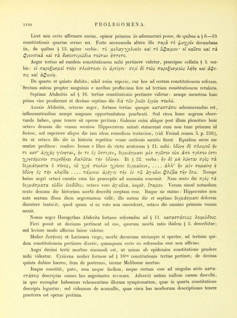 Licet non certo affirmare ausim, opinor primum iis adnumerari posse, de quibus a § 6—10. constitutionis quartae sermo est. Forte accensenda altera ilia Trapcc to ipwx^pov decuiubens iis, de quibns § 13. agitnr verbis: ro fisXayx^oh'/cov >ccx,l to u0ixijxov' ol Kctvaoi xai to, (ppeVlTlKCC Kui TO, S'U(7£UT£piuS'6CC TOUTXV ^TTTCTO. Aeger tertius ad eandem constitutionem milii pertinere videtur, praecipue collatis § 5. ver- bis: o! 7rapo^u(Tfioi Tolai TrXefaTOtci h ccpTLi^uf Trepl SI tovq Trapo^viyfLobg Kurct(p£- aig Kou ci(pccvf>i. De quarto et quinto dubito; nihil enim reperio, cur lios ad certam constitutionem referam. Sextum autem propter sanguinis e naribus profluviuni fere ad tertiam constitutionem retuleris. Septima Abderitis ad § 16. tertiae constitutionis pertinere videtur: nempe menstrua huic prima vice prodierunt et decimo septimo die Sia, tuv pivuv ippuif ttovKu. Anaxio Abderita, octavus aeger, fortasse tertiae quoque KotTaaTcicei adnumerandus est, inflammationibus nempe magnam opportunitatem praebenti. Sed circa hunc aegrum obser- vanda habeo, quae tenere sit operae pretium: Galenus enim aliique post ilium pleuritico huic octavo demum die venam secuisse Hippocratem mirati statuerunt eum non tunc primum id fecisse, sed superiore aliquo die iam idem remedium tentavisse, (vid. Freind. comm. 5. p. 259.), ita ut octavo illo die in historia repetitae venae sectionis mentio fieret. Equidem secus me sentire profiteor: confero locum e libro de victu acutorum § 21. mihi: oSvvyj J'e TrXeupov ijv T£ kcit' dpxixg yaviiTdi, t6 ig vGTepov^ b^piLdauMai fihv TrpuTOv ovx, cctto TpoTrou ectti %p^(7d.fi£vov 7rEip'>^6ijvcii SiaKvaai Tvjv bSvvyjv. Et § 22. verba: vjv Ss fivj Kui^Tcti Trpbg Tct Qepf^daiidTci 6 TTOvog, ou xpvj ttouXuv ')(^p6yov dEpfzciiveiv^ .... aAA' [ih at^fiaivyj >] oSuvyj eg Tyjv KKijUoc .... Tccfzvsiv dpi^yei Tvjv iv t^ dyycuvi 0X^(^ol TVjV fVw. Nempe huius aegri octavi curatio cum his praeceptis ad amussim convenit. Nam sexto die ^pbg tol B£p[Jid(j[io(.Ta. ouSh iveSfSou; octavo vero dyKuva, inquit, ETCifiov. Verum simul notandum sexto demum die historiam morbi describi coeptam esse. Itaque sic statuo: Hippocrates non ante sextum ilium diem aegrotantem vidit; illo autem die et septimo 6£pp[,d(7fici(Ji dolorem discutere tentavit; quod quum ei ex voto non succederet, octavo die omnino primum venam secuit. Nonus aeger Heropythos Abderita fortasse referendus ad § 11. '/idTCKTTda-ecog koifzuSoug. Fieri possit ut decimus pertineat ad eos, quorum morbi ratio ibidem § 5. describitur; sed leviore modo afFectus fuisse videtur. Mulier Svaviviog et Larissaea virgo; morbi decursum utriusque si spectes, ad tertiam qui- dem constitutionem pertinere dixeris, quamquam certo eo referendas esse non aftirmo. Aegri decimi tertii morbus eiusmodi est, ut minus ab epidemica constitutione pendere mihi videatur. Cjzicena mulier fortasse ad § IG'^' constitutionis tertiae pertinet; de decima quinta dubius haereo, item de postremo, iuvene Meliboeae mortuo. Itaque constitit, puto, rem neque facilem, neque certam esse ad singulas aeris xara- (TTdcreig descriptas omnes hos aegrotantes revocare. Advertit autem nullum casum describi, in quo exemplar habeamus vehementium illorum symptomatum, quae in quarta constitutione descripta leguntur; sed videamus de nonnuUis, quae circa has morborum descriptiones tenere praeterea est operae pretium.