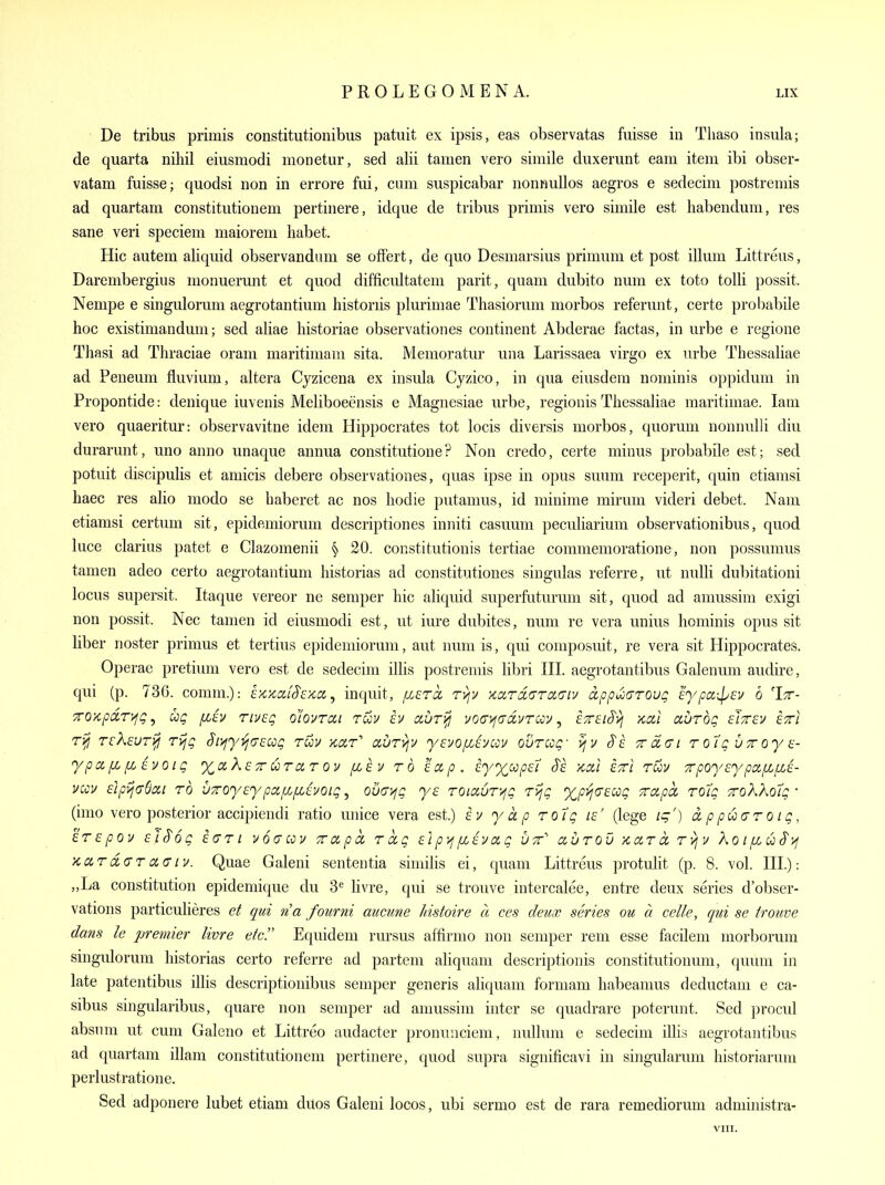 De tribus primis constitutionibus patuit ex ipsis, eas observatas fuisse in Tliaso insula; de quarta nihil eiusmodi monetur, sed alii tamen vero simile duxerunt earn item ibi obser- vatam fuisse; quodsi non in errore fui, cum siispicabar nonnullos aegros e sedecim postremis ad quartam constitutionem pertinere, idque de tribus primis vero simile est habendum, res sane veri speciem maiorem habet. Hie autem aUquid observandum se offert, de quo Desmarsius primum et post ilium Littreus, Darembergius monuerunt et quod difficidtatem parit, quam dubito num ex toto tolli possit. Nempe e singulorum aegrotantium historiis plurimae Thasiorum morbos referunt, certe probabile hoc existimandum; sed aliae historiae observationes continent Abderae factas, in urbe e regione Thasi ad Thraciae oram maritimam sita. Memoratur una Larissaea virgo ex urbe Thessaliae ad Peneum fluvium, altera Cyzicena ex insula Cyzico, in qua eiusdem nominis oppidum in Propontide: denique iuvenis Meliboeensis e Magnesiae urbe, regionis Thessaliae maritimae. lam vero quaeritur: observavitne idem Hippocrates tot locis diversis morbos, quorum nonnulli diu durarunt, uno anno unaque annua constitutione? Non credo, certe minus probabile est; sed potuit discipulis et amicis debere observationes, quas ipse in opus suum receperit, quin etiamsi haec res alio modo se haberet ac nos hodie putamus, id minime mirum videri debet. Nam etiamsi certum sit, epidemiorum descriptiones inniti casuum peculiarium observationibus, quod luce clarius patet e Clazomenii § 20. constitutionis tertiae commemoratione, non possumus tamen adeo certo aegrotantium historias ad constitutiones singulas referre, ut nulli dubitationi locus supersit. Itaque vereor ne semper hie aliquid superfuturum sit, quod ad amussim exigi non possit. Nec tamen id eiusmodi est, ut iure dubites, num re vera unius hominis opus sit liber noster primus et tertius epidemiorum, aut num is, qui composuit, re vera sit Hippocrates. Operae pretium vero est de sedecim illis postremis libri HI. aegrotantibus Galenum audire, qui (p. 736. comm.): ix'/iCifS'e/ia, inquit, fzercc Tyjv ynxrdciTCiaiv appuocrroug cypaipEv 6 'Itt- 7roxpa.r>jg, ug fztv riv£g oiovrai rwi/ h auri^ voayfO'civTcoy, etteiS'^j kciI aurbg sJtcv stti ri^ TckeuT^ rijg ^i^fy ij(7£ug ruu Kar'' ccuTvjv yeyofiiucov our cog' vjv Trdai r olg utt oy a- ypctfLf/Avoig xaXsTT uTctr [lev to iap. iyxccpet S'e kxi ettI rwv TrpoyEypa/xf/J- vccv £ipij(76ai TO uToyEypcifi/XEvoig, ovciyjg ys TOiauT-^g Tijg xp>j(TEag Trapcc To7g ■zoKXolg ' (imo vero posterior accipiendi ratio unice vera est.) ev yap Tolg le' (lege ig') d p puuT o t g, ETEpov EtS'og Eari voacov Tvccpd Tctg £ip>ifZEvag utt'' auTOv ynxTct Tvjv XoiixuS'yj KCiT d(jT ci(T Lv. Quae Galeni sententia similis ei, quam Littreus protulit (p. 8. vol. HI): „La constitution epidemique du 3^ Hvre, qui se trouve intercalee, entre deux series d'obser- vations particulieres et qui na fourni aucune histoire a ces deux series ou a celle, qui se irouve dans le premier livre etc!' Equidem rursus affirmo non semper rem esse facilem morborum singulorum historias certo referre ad partem ahquani descriptionis constitutionum, qvmm in late patentibus illis descriptiouibus semper generis aliquam formam habeamus deductam e ca- sibus singularibus, quare non semper ad amussim inter se quadrare poterunt. Sed procul absnm ut cum Galeno et Littreo audacter pronunciem, nullum e sedecim illis aegrotantibus ad quartam illam constitutionem pertinere, quod supra significavi in singularum historiarum perlustratione. Sed adponere lubet etiam duos Galeni locos, ubi sermo est de rara remediorum administra-