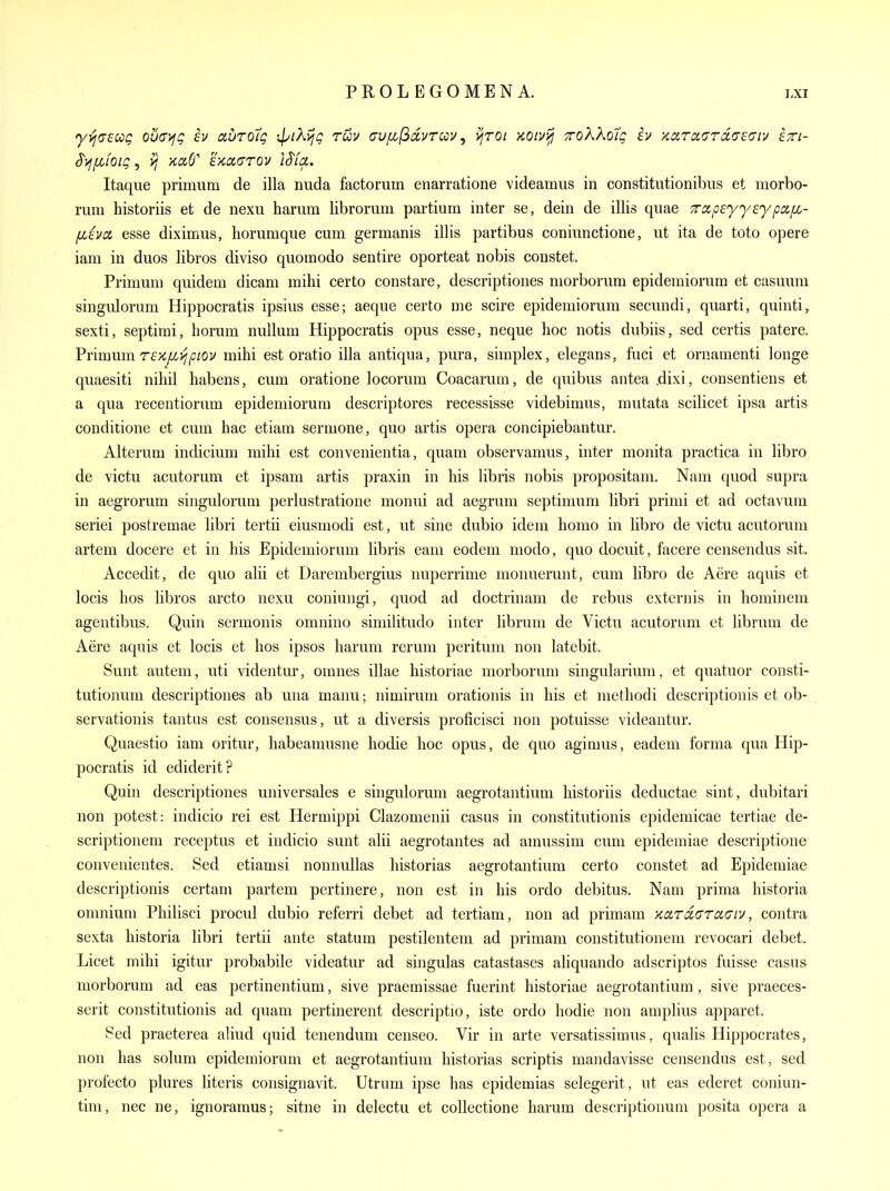 Itaque primum de ilia nuda factorum enarratione videamiis in constitutionibus et morbo- rum historiis et de nexu harum librorum partiura inter se, dein de illis quae TctpeyyeypcifL- fjLivoL esse diximus, horumque cum germanis illis partibus coniunctione, ut ita de toto opere iam in duos libros diviso quomodo sentire oporteat nobis constet. Primum quidem dicam mihi certo constare, descriptiones morborum epidemiorum et casuum singulorum Hippocratis ipsius esse; aeque certo me scire epidemiorum secundi, quarti, quinti, sexti, septimi, horum nullum Hippocratis opus esse, neque hoc notis dubiis, sed certis patere. VYmmmreKfJLVjpiov mihi est oratio ilia antiqua, pura, simplex, elegans, fuci et ornamenti longe quaesiti nihil habens, cum oratione locorum Coacarum, de quibus antea .dixi, consentiens et a qua recentiorum epidemiorum descriptores recessisse videbimus, mutata scilicet ipsa artis conditione et cum hac etiam sermone, quo artis opera concipiebantur. Alteram indicium mihi est convenientia, quam observamus, inter monita practica in libro de victu acutorum et ipsam artis praxin in his libris nobis propositam. Nam quod supra in aegrorum singulorum perlustratione monui ad aegrum septimum libri primi et ad octavum seriei postremae libri tertii eiusmodi est, ut sine dubio idem homo in libro de victu acutorum artem docere et in his Epidemiorum libris earn eodem modo, quo docuit, facere censendus sit. Accedit, de quo alii et Darembergius nuperrime mornierunt, cum libro de Aere aquis et locis hos libros arcto nexu coniungi, quod ad doctrinam de rebus externis in hominem agentibus. Quin sermonis omnino similitudo inter librum de Victu acutorum et librum de Aere aquis et locis et hos ipsos harum rerum peritum non latebit. Sunt auteiu, uti videntur, omnes illae historiae morborum singularium, et quatuor consti- tutionum descriptiones ab una manu; nimirum orationis in his et methodi descriptionis et ob- servationis tantus est consensus, ut a diversis proficisci non potuisse videantur. Quaestio iam oritur, habeamusne hodie hoc opus, de quo agimus, eadem forma qua Hip- pocratis id ediderit? Quin descriptiones universales e singulorum aegrotantium historiis deductae sint, dubitari non potest: indicio rei est Hermippi Clazomenii casus in constitutionis epideraicae tertiae de- scriptionem receptus et indicio sunt alii aegrotantes ad amussim cum epidemiae descriptione convenientes. Sed etiamsi nonnullas historias aegrotantium certo constet ad Epidemiae descriptionis certam partem pertinere, non est in his ordo debitus. Nam prima historia omnium Philisci procul dubio referri debet ad tertiam, non ad primam KardGTOLGiv, contra sexta historia libri tertii ante statum pestilentem ad primam constitutionem revocari debet. Licet mihi igitur probabile videatur ad singulas catastases aliquando adscriptos fuisse casus morborum ad eas pertinentium, sive praemissae fuerint historiae aegrotantium, sive praeces- serit constitutionis ad quam pertinerent descriptio, iste ordo hodie non amplius apparet. Sed praeterea ahud quid tenendum censeo. Vir in arte versatissimus, qualis Hippocrates, non has solum epidemiorum et aegrotantium historias scriptis mandavisse censendus est, sed profecto plures literis consignavit. Utrum ipse has epidemias selegerit, ut eas ederet coniun- tim, nec ne, ignoramus; sitne in delectu et collectione harum descriptionum posita opera a