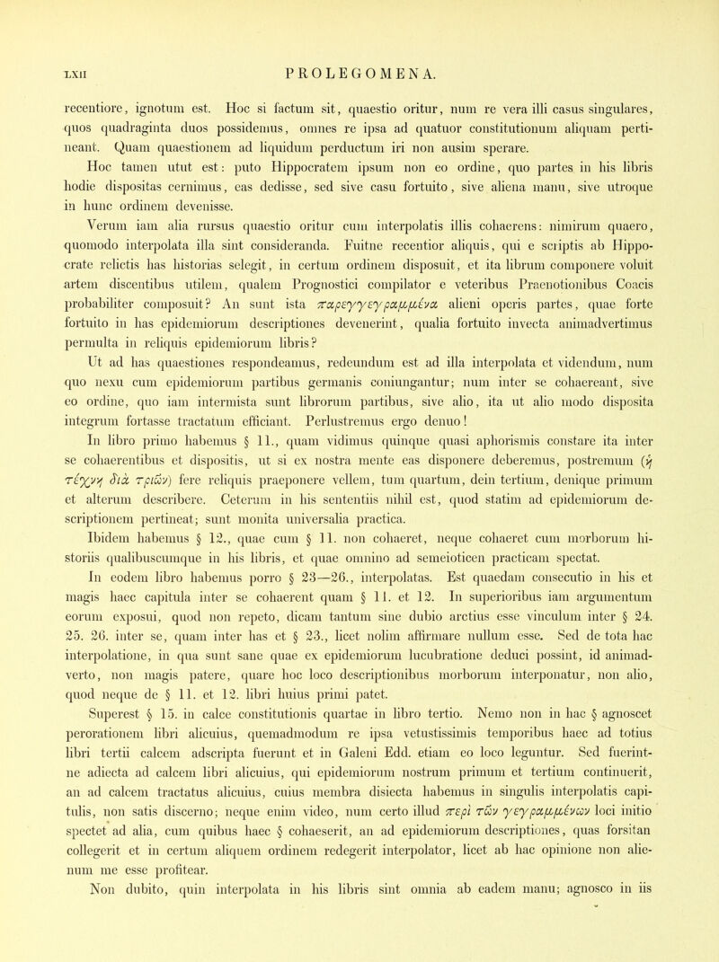 recentiore, ignotum est. Hoc si factum sit, quaestio oritur, num re vera illi casus singulares, quos quadraginta duos possidenius, ouines re ipsa ad quatuor constitutionum aliquam perti- neant. Quam quaestionem ad liquidum perductum iri non ausiui sperare. Hoc tainen utut est: puto Hippocratem ipsum non eo ordine, quo partes in his libris liodie dispositas cernimus, eas dedisse, sed sive casu fortuito, sive aliena manu, sive utroque in hunc ordinem devenisse. Veruni iam alia rursus quaestio oritur cum interpolatis illis coliaerens: nimirura quaero, quomodo interpolata ilia sint consideranda. Fuitne recentior aliquis, qui e scriptis ab Hippo- crate relictis lias liistorias selegit, in certum ordinem disposuit, et ita librum componere voluit artem discentibus utilem, qualem Prognostici compilator e veteribus Praenotionibus Coacis probabiliter composuit? An sunt ista Trapsyyuypoi[L[JLhoL alieni operis partes, quae forte fortuito in has epidemiorum descriptiones devenerint, qualia fortuito invecta animadvertimus permulta in reliquis epidemiorum libris? Ut ad has quaestiones respondeanms, redeundum est ad ilia interpolata et videnduni, num quo nexu cum epidemiorum partibus germanis coniungantur; num inter se cohaereant, sive eo ordine, quo iam intermista sunt librorum partibus, sive alio, ita ut alio modo disposita integrum fortasse tractatum efficiant. Perlustremus ergo denuo! In libro primo habemus § 11., quam vidimus quinque quasi aphorismis constare ita inter se cohaerentibus et dispositis, ut si ex nostra mente eas disponere deberemus, postremum {vj TE%r/i S'lcc rpiuv) fere reliquis praeponere vellem, tum quartum, dein tertium, denique primum et alterum describere. Ceterum in his sententiis nihil est, quod statim ad epidemiorum de- scrip tionem pertineat; sunt monita universalia practica. Ibidem habemus § 12., quae cum § 11. non cohaeret, neque cohaeret cum morborum hi- storiis qualibuscunique in his libris, et quae onmino ad semeioticen practicam spectat. In eodem libro habemus porro § 23—26., interpolatas. Est quaedam consecutio in his et niagis haec capitula inter se cohaerent quam § 11. et 12. In superioribus iam argumentum eorum exposui, quod non repeto, dicam tantuni sine dubio arctius esse vinculum inter § 24. 25. 26. inter se, quam inter has et § 23., licet nolim affirmare nullum esse. Sed de tota hac interpolatione, in qua sunt sane quae ex epidemiorum lucubratione deduci possint, id animad- verto, non magis patere, quare hoc loco descriptionibus morborum interponatur, non alio, quod neque de § 11. et 12. libri Imius primi patet. Superest § 15. in calce constitutionis quartae in libro tertio. Nemo non in hac § agnoscet perorationem libri alicuius, quemadmodum re ipsa vetustissimis temporibus haec ad totius libri tertii calceni adscripta fuerunt et in Galeni Edd. etiam eo loco leguntur. Sed fuerint- ne adiecta ad calcem libri alicuius, qui epidemiorum nostrum primum et tertium continuerit, an ad calcem tractatus alicuius, cuius membra disiecta habemus in singulis interpolatis capi- tulis, non satis discerno; neque enim video, num certo illud Tepl ruv yeypafLfihcoi^ loci initio spectet ad alia, cum quibus haec § cohaeserit, an ad epidemiorum descriptiones, quas forsitan coUegerit et in certum aliquem ordinem redegerit interpolator, licet ab hac opinione non alie- num me esse profitear. Non dubito, quin interpolata in his libris sint omnia ab eadem manu; agnosco in iis