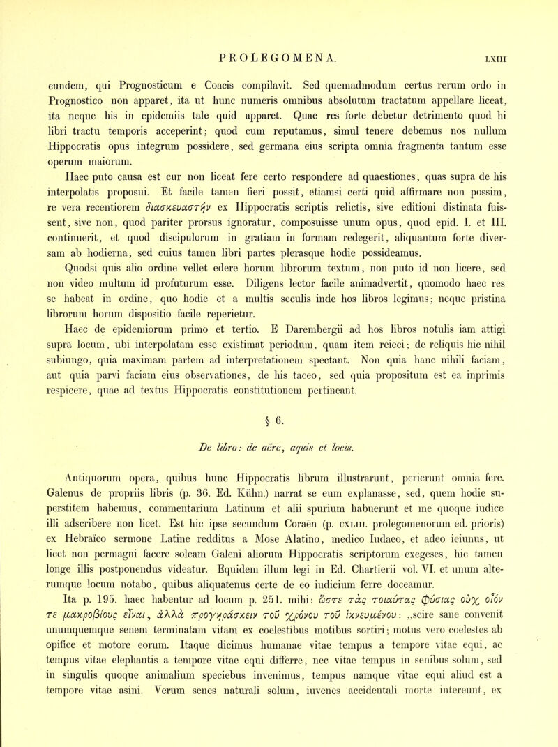 euntiem, qui Prognosticum e Coacis compilavit. Sed quemadmodum certus rerum ordo in Prognostico non apparet, ita ut himc numeris omnibus absolutum tractatum appellare liceat, ita neque his in epidemiis tale quid apparet. Quae res forte debetur detrimento quod hi libri tractu temporis acceperint; quod cum reputamus, simul tenere debemus nos nullum Hippocratis opus integrum possidere, sed germana eius scripta omnia fragmenta tantum esse operum niaiorum. Haec puto causa est cur non liceat fere certo respondere ad quaestiones, quas supra de his interpolatis proposui. Et facile tamen fieri possit, etiamsi certi quid affirmare non possim, re vera recentiorem S'lctaxevoiari^v ex Hippocratis scriptis relictis, sive editioni distinata fuis- sent, sive non, quod pariter prorsus ignoratur, composuisse unum opus, quod epid. I. et III. continuerit, et quod discipulorum in gratiam in formam redegerit, aliquantum forte diver- sam ab hodierna, sed cuius tamen libri partes plerasque hodie possideamus. Quodsi quis aho ordine vellet edere horum librorum textuni, non puto id non licere, sed non video multum id profuturum esse. Diligens lector facile animadvertit, quomodo haec res se habeat in ordine, quo hodie et a multis seculis inde hos libros legimus; neque pristina librorum horum dispositio facile reperietur. Haec de epidemiorum primo et tertio. E Darembergii ad hos libros notulis iam attigi supra locum, ubi interpolatam esse existimat periodum, quam item reieci; de reliquis hie nihil subiungo, quia maximam partem ad interpretation em spectant. Non quia hanc nihili faciam, aut quia parvi faciam eius observationes, de his taceo, sed quia propositum est ea inprimis respicere, quae ad textus Hippocratis constitutionem pertineant. § 6. De libro: de aere, aquis et locis. Antiquorum opera, quibus hunc Hippocratis librum illustrarunt, perierunt omnia fere. Galenus de propriis libris (p. 36. Ed. Kiihn.) narrat se eum explanasse, sed, queni hodie su- perstitem habemus, commentarium Latinum et alii spurium habuerunt et me quoque iudice illi adscribere non licet. Est hie ipse secundum Coraen (p. cxliii. prolegomenormn ed. prioris) ex Hebraico sermone Latine redditus a Mose Alatino, medico ludaeo, et adeo ieiunus, ut licet non permagni facere soleam Galeni aliorum Hippocratis scriptorum exegeses, hie tamen longe illis postponendus videatur. Equidem ilium legi in Ed. Chartierii vol. VI. et unum alte- runique locum notabo, quibus aliquatenus certe de eo indicium ferre doceamur. Ita p. 195. haec habentur ad locum p. 251. mihi: were raq roiauraQ 0u(na,g Qu% olov TE fiaKpofiiovg ebai^ clKKo, ■zpoy>fpi£(TK£iv rov xpouou rov iKveu/xtvou „scire sane convenit unnmquemque senem terminatam vitam ex coelestibus motibus sortiri; motus vero coelestes ab opifice et motore eorum. Itaque dicimus humanae vitae tempus a tempore vitae equi, ac tempus vitae elephantis a tempore vitae equi differre, nec vitae tempus in senibus solum, sed in singulis quoque animalium speciebus invenimus, tempus namque vitae equi aliud est a tempore vitae asini. Verum senes naturali solum, iuvenes accidentali morte intereunt, ex