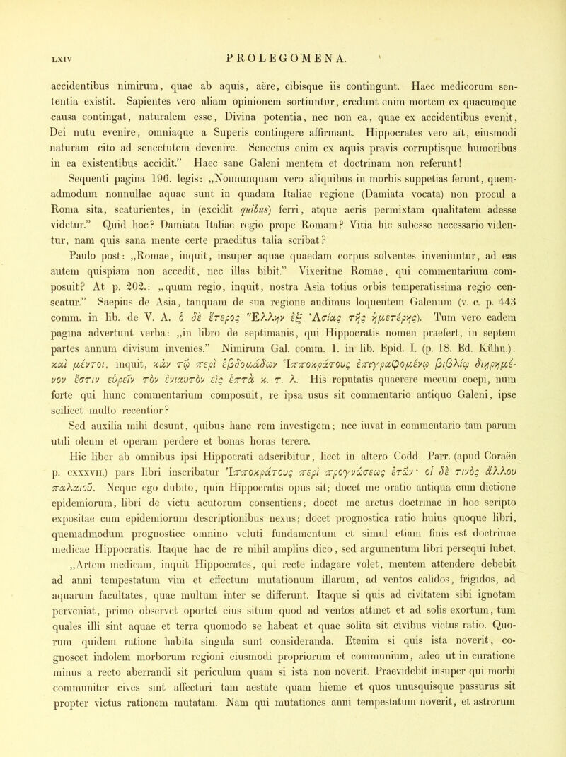 accidentibus nimiruni, quae ab aquis, aere, cibisque iis contingunt. Haec medicoruni sen- tentia existit. Sapientes vero aliam opinionem sortiuntur, credunt enira mortem ex quacumque causa contingat, naturalem esse, Divina potentia, nec non ea, quae ex accidentibus eve nit, Dei nutu evenire, omniaque a Superis contingere affirmant. Hippocrates vero ait, eiusmodi iiaturam cito ad senectutem devenire. Senectus enim ex aquis pravis corruptisque Immoribus in ea existentibus accidit. Haec sane Galeni mentem et doctrinam non referunt! Sequenti pagiua 196. legis: ,,Nonnunquam vero aliqnibus in morbis suppetias ferunt, quem- admodum nonnullae aquae sunt in quadam Italiae regione (Damiata vocata) non procul a Roma sita, scaturientes, in (excidit quibus) ferri, atque aeris permixtam qualitatem adesse videtur. Quid hoc? Damiata Italiae regio prope Romani? Vitia hie subesse necessario viden- tur, nam quis sana mente certe praeditus talia scribat? Paulo post: „Romae, inquit, insuper aquae quaedam corpus solventes inveniuntur, ad eas autem quispiam non accedit, nec illas bibit. Vixeritne Romae, qui commentarium com- posuit? At p. 202.: „quum regio, inquit, nostra Asia totius orbis temperatissima regio cen- seatur. Saepius de Asia, tanquam de sua regione audimus loquentem Galenurn (v. c. p. 443 comm. in lib. de V. A. 6 irapoQ EAAifv ''Kaiaq ri^g vnMsripyjQ). Tum vero eadem pagina advertuut verba: „in libro de septimanis, qui Hippocratis nomen praefert, in septem partes annum divisum invenies. Niniirum Gal. comm. 1. in lib. Epid. I. (p. 18. Ed. Kiihn.): xixl [mIvtoi, inquit, >cccv rCo Tspi ef^S'Ofid^cov 'iTrTroxpdroug £7riypci(pof/Jvcp (3il3Xup S't>jpyj/xi- vov edTLV Eupslv rbv eviaurov eig eTrrcc k. t. A. His reputatis quaerere mecum coepi, num forte qui hunc commentarium composuit, re ipsa usus sit commentario antiquo Galeni, ipse scilicet multo recentior? Sed auxilia mihi desunt, quibus banc rem investigem; nec iuvat in commentario tarn parum utili oleum et operam perdere et bonas horas terere. Hie liber ab omnibus ipsi Hippocrati adscribitur, licet in altero Codd. Parr, (apud Coraen p. cxxxvii.) pars libri inscribatur 'iTTTTO'/cpdrovg ■zepl 7rpO'yvu(Tecog iruu • ol Se rivog ciXkou TTixKciiou. Neque ego dubito, quin Hippocratis opus sit; docet me oratio antiqua cnm dictione epidemiorum, libri de victu acutorum consentiens; docet me arctus doctrinae in hoc scripto expositae cum epidemiorum descriptionibus nexus; docet prognostica ratio huius quoque libri, quemadmodum prognostice omnino veluti fundamentum et simul etiam finis est doctrinae medicae Hippocratis. Itaque liac de re nihil amplius dico, sed argumentum libri persequi lubet. „Artem medicam, inquit Hippocrates, qui recte indagare volet, mentem attendere debebit ad anui tempestatum vim et effectum mutationum illarum, ad ventos calidos, frigidos, ad aquarum facultates, quae multum inter se difFerunt. Itaque si quis ad civitatem sibi ignotam perveniat, primo observet oportet eius situm quod ad ventos attinet et ad solis exortum, tum quales illi sint aquae et terra quomodo se habeat et quae solita sit civibus victus ratio. Quo- rum quidem ratione habita singula sunt consideranda. Etenim si quis ista noverit, co- gnoscet indolem morborum regioni eiusmodi propriorum et communium, adeo ut in curatione minus a recto aberrandi sit periculum quam si ista non noverit. Praevidebit insuper qui morbi communiter cives sint affectmi tam aestate quam hieme et quos unusquisque passurus sit propter victus rationem mutatam. Nam qui mutationes anni tempestatum noverit, et astrorum