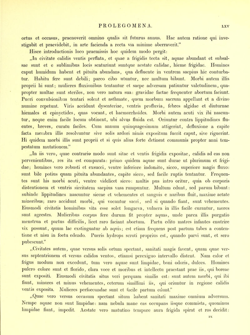 ortus et occasus, praenoverit omnino qualis sit futums annus. Hac autem ratione qui inve- stigabit et praeviclebit, in arte facienda a recta via minime aberraverit. Hisce introductionis loco praemissis hoc quidem modo pergit: „In civitate calidis ventis perflata, et quae a frigidis tecta sit, aquae abundant et subsal- sae sunt et e sublimibus locis scaturiunt suntque aestate calidae, hieme frigidae. Homines caput humidum babent et pituita abundans, qua defluente in ventrem saepius liic conturba- tur. Habitu fere sunt debili; parco cibo utuntur, nec multuni bibunt. Morbi autem illis proprii hi sunt; mulieres flnxionibns tentantur et saepe adversani patiuntur valetudinem, qua- propter multae sunt steriles, non vero natura sua: gravidae factae frequenter abortum faciunt. Pueri convulsionibus tentari solent et asthmate, quem morbum sacrum appellant et a divino numine repetunt. Viris accidimt dysenteriae, ventris profluvia, febres algidae et diuturnae hiemales et epinyctides, quas vocant, et haeniorrho'ides. Morbi autem acuti vix ibi nascun- tur, neqne enim facile locum obtinent, ubi alvus fluida est. Orinntur contra lippitudines fiu- entes, breves, curatu faciles. Cum annum quinquagesimum attigerint, defluxione a capite facta membra ilUs resolvuntur sive solis ardori nimis expositum fuerit caput, sive riguerint. Hi quidem morbi illis sunt proprii et si quis alius forte detineat communis propter anni tem- pestatum mutationem. „In iis vero, quae contrario- modo sunt sitae et ventis frigidis expositae, calidis ad eas non pervenientibus, res ita est comparata: primo quidem aquae sunt durae ut plurimum et frigi- dae; homines vero robusti et exsucci, ventre inferiore indomito, sicco, superiore magis fluxo: sunt bile potius quam pituita abundantes, capite sicco, sed facile ruptis tentantur. Frequen- tes sunt his morbi acuti, ventre videlicet sicco: multis pus intro oritur, quia ob corporis distentionem et ventris siccitatem saepius vasa rumpuntur. Multum edunt, sed parum bibunt: subinde lippitudines nascuntur siccae et vehementes et sanguis e naribus fluit, maxime aetate minoribus; raro accidunt morbi, qui vocantur sacri, sed si quando fiant, sunt vehementes. Eiusmodi civitatis liominibus vita esse solet longaeva, vulnera in illis facile curantur, mores sunt agrestes. Mulieribus corpus fere durum fit jiropter aquas, unde parca illis purgatio menstrua et partus difficihs, licet raro faciant abortum, Partu edito matres infantes enutrire vix possunt, quum lac exstinguatur ab aquis; est etiam frequens post parlum tabes a conten- tione et nisu in foetu edendo. Pueris hydrops scroti proprius est, quando parvi sunt, et sero pubescunt. „Civitates autem, quae versus solis ortum spectant, sanitati magis favent, quam qnae ver- sus septentrionem et versus calidos ventos, etiamsi perexiguo intervallo distent. Nam calor et frigus modum non excedunt, tum vero aquae sunt limpidae, boni odoris, dulces. Homines pulcro colore sunt et florido, clara voce et moribus et intellectu praestant prae iis, qui boreae sunt expositi. Eiusmodi civitatis situs veri perquam siuiilis est: sunt autem morbi, qui ibi fiunt, minores et minus vehementes, ceterum simillimi iis, qui oriuntur in regione calidis ventis exposita. Mulieres perfoecundae sunt et facile partum edunt. „Quae vero versus occasum spectant situm habent sanitati maxime omnium adversum. Nempe aquae non sunt limpidae: nam nebula mane eas occupans iisque commista, quominus Imipidae fiant, impedit. Aestate vero matutino tempore aura frigida spirat et ros decidit: IX