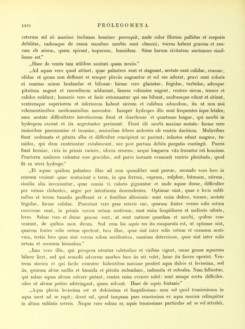 ceterum sol eo maxime inclinans homines percoquit, unde color illoriim pallidus et corporis debilitas, eademque de causa omnibus morbis sunt obnoxii; vocem habent gravem et rau- cam ob aerem, quern spirant, impurum, humidum. Situs liarum civitatum auctumno simil- limus est. „Haec de ventis tam utilibus sanitati quam noxiis. ,,Ad aquas vero quod attinet, quae palustres sunt et stagnant, aestate sunt calidae, crassae, olidae et quum non defluant et semper pluviis augeantur et sol eas adurat, pravi sunt coloris et oranino minus laudandae et biliosae: hieme vero glaciatae, frigidae, turbidae, adeoque pituitam augent et raucedinem adducunt, lienem voluraine augent, ventres siccos, tenues et calidos reddunt; humeris vero et facie extenuantur qui eas bibunt, multumque edunt et sitiunt, ventremque superiorem et inferiorem liabent siccum et calidum admodum, ita ut non nisi vehementioribus medicaminibus moveatur. Insuper hydropes illis sunt frequentes iique letales; nam aestate difficultates intestinorum fiunt et diarrhoeae et quartanae longae, qui morbi in hydropem exeunt et ita aegrotantes perimunt. Fiunt illi morbi maxime aestate: hieme vero iunioribus pneumoniae et insaniae, senioribus febres ardentes ob ventris duritiem. Mulieribus fiunt oedemata et pituita alba et difficulter concipiunt ac pariunt; infantes edunt magnos, tu- rnidos, qui dura enutriuntur extabescunt, nec post partum debita purgatio contingit. Pueris fiunt herniae, viris in primis varices, ulcera crurum; neque longaeva vita fruuntur isti homines. Praeterea mulieres videntur esse gravidae, sed partu instante evanescit ventris plenitudo, quod fit ex uteri hydrope. „Et aquae quidem palustres illae ad rem quamlibet sunt pravae, secundo vero loco in censura veniunt quae scaturiunt e terra, in qua ferrnm, cuprum, sulphur, bitumen, nitrum, similia alia inveniuntur, quae omnia vi caloris gignuntur et unde aquae durae, difficulter per urinas elabentes, aegre per intestinum descendentes. Optimae sunt, quae e locis subli- mibus et terrae tumulis profluunt et e fontibus altissimis: sunt enim dulces, tenues, aestate frigidae, hieme calidae. Praestant vero prae ceteris eae, quarum fontes versus solis ortum conversae sunt, in primis versus ortum aestivum; sunt enim limpidiores et melioris odoris, leves. Salsae vero et durae pravae sunt, at sunt naturae quaedam et morbi, quibus con- veniunt, de quibus mox dicam. Sed cum his aquis res ita comparata est, ut optimae sint, quarum fontes solis ortum spectent, tuin illae, quae sint inter solis ortum et occasum aesti- vum, tertio loco quae sint versus solem occidentem, omnium deterriraae, quae sint inter solis ortum et occasum hieraalem. „Iam vero illis, qui prospera utuntur valetudine et viribus vigent, omne genus aquaruni bibere licet, sed qui remedii adversus morbos loco iis uti volet, hunc ita facere oportet. Ven- trem siccum et qui facile exuratur habentibus maxime prodest aqua dulcis et levissima, sed iis, quorum alvus mollis et humida et pituita redundans, indoraita et subsalsa. Nam falluntur, qui salsas aquas alvum solvere putant, contra enim evenire solet: sunt nempe coctu difficiles. adeo ut alvum potius adstringant, quam solvant. Haec de aquis fontauis. „Aqua pluvia levissima est et dulcissima et limpidissima: nam sol quod tenuissimum in aqua inest ad se rapit; docet sal, quod tanquam pars crassissima ex aqua marina relinquitur in altum sublatis ceteris. Neque vero solum ex aquis tenuissimas particulas ad se sol attrahit.