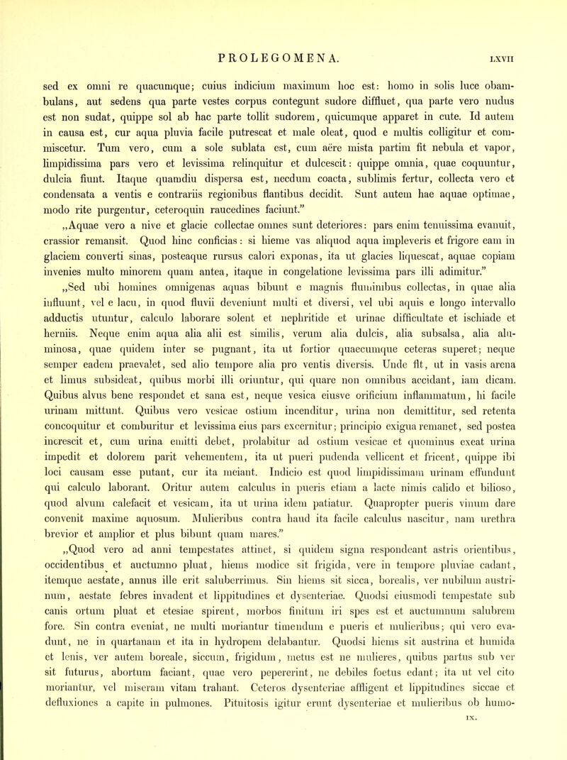 sed ex omni re quacumqiie; cuius indicium maximum hoc est: homo in sohs luce obam- bulans, aut sedens qua parte vestes corpus contegunt sudore diffluet, qua parte vero nudus est non sudat, quippe sol ab hac parte tollit sudorem, quicumque apparet in cute. Id autem in causa est, cm* aqua pluvia facile putrescat et male oleat, quod e multis colligitur et cora- miscetur. Tum vero, cum a sole sublata est, cum aere mista partim fit nebula et vapor, limpidissima pars vero et levissima relinquitur et dulcescit: quippe omnia, quae coquuntur, dulcia fiunt. Itaque quamdiu dispersa est, necduni coacta, sublimis fertur, collecta vero et condensata a ventis e contrariis regionibus flantibus decidit. Sunt autem hae aquae optimae, modo rite purgentur, ceteroquin raucedines faciunt. Aquae vero a nive et glacie coUectae omnes sunt deteriores: pars enim tenuissima evanuit, crassior remansit. Quod hinc conficias: si hieme vas aliquod aqua impleveris et frigore earn in glaciem converti sinas, posteaque rursus calori exponas, ita ut glacies liquescat, aquae copiam invenies multo minorem quam antea, itaque in congelatione levissima pars illi adimitur. „Sed ubi homines omnigenas aquas bibunt e magnis fluuiimbus collectas, in quae alia influunt, vel e lacu, in quod fluvii deveniunt multi et diversi, vel ubi aquis e longo intervallo adductis utuntur, calculo laborare solent et nephritide et urinae difficultate et ischiade et herniis. Neque enim aqua alia alii est similis, verum alia dulcis, alia subsalsa, alia aln- minosa, quae quidem inter se pugnant, ita ut fortior quaecumque ceteras superet; neque semper eadem praevalet, sed alio tempore alia pro ventis diversis. Unde fit, at in vasis arena et limus subsideat, quibus morbi illi oriuntur, qui quare non omnibus accidant, iam dicam. Quibus alvus bene respondet et sana est, neque vesica eiusve orificium inflammatum, hi facile urinam mittunt. Quibus vero vesicae ostium incenditur, urina non demittitur, sed retenta concoquitur et comburitur et levissima eius pars excernitur; principio exigua remanet, sed postea increscit et, cum urina euiitti debet, prolabitur ad ostium vesicae et quominus exeat urina impedit et dolorem parit vehementem, ita ut pueri pudenda vellicent et fricent, quippe ibi loci causam esse putant, cur ita meiant. Indicio est quod limpidissimam urinam effunduut qui calculo laborant. Oritur autem calculus in pueris etiam a lacte nimis calido et bilioso, quod alvum calefacit et vesicam, ita ut urina idem patiatur. Quapropter pueris vinum dare convenit maxime aquosum. Mulieribus contra baud ita facile calculus nascitur, nam urethra brevior et amplior et plus bibunt quam mares. „Quod vero ad anni tempestates attiuet, si quidem signa respondeant astris orientibus, occidentibus et auctumno pliiat, hiems modice sit frigida, vere in tempore pluviae cadant, itemque aestate, annus ille erit saluberrimus. Sin hiems sit sicca, borealis, ver nubilum austri- num, aestate febres invadent et lippitudines et dysenteriae. Quodsi eiusmodi tempestate sub canis ortuni pluat et etesiae spirent, morbos finitum iri spes est et auctumnum salubrem fore. Sin contra eveniat, ne multi muriantur timendum e pueris et mulieribus; qui vero eva- dunt, ne in quartanam et ita in hydropem delabantur. Quodsi hiems sit austrina et humida et lenis, ver autem boreale, siccum, frigidum, metus est ne nuilieres, quibus partus sub ver sit futurus, abortum faciant, quae vero pepererint, ne debiles foetus edant; ita ut vel cito moriantur, vel miseram vitam trahant. Ceteros dysenteriae affligent et lippitudines siccae et defluxiones a capite in pulmones. Pituitosis igitur erunt dysenteriae et mulieribus ob hunio- IX.