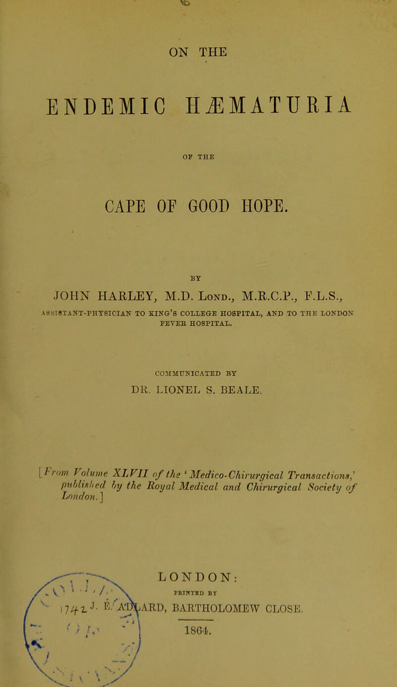 ON THE ENDEMIC HJIMATURIA OT THE CAPE OF GOOD HOPE. BY JOHN HARLEY, M.D. Lond., M.R.C.P., F.L.S., ASSISTANT-PHYSICIAN TO KING'S COLLEGE HOSPITAL, AND TO THE LONDON FEVEE HOSPITAL. COMMUNICATED BY DR. LIONEL S. BEALE. [From Volume XLFII of the ' Medico-Chirurgical Transactions; puhlislied hy the Royal Medical and Chirurgical Society of London.^ LONDON: ^ V ^ X PRINTIED BY - i7/^^J. E.'Am,ARD, BARTHOLOMEW CLOSE. ' • . * ! 1864.