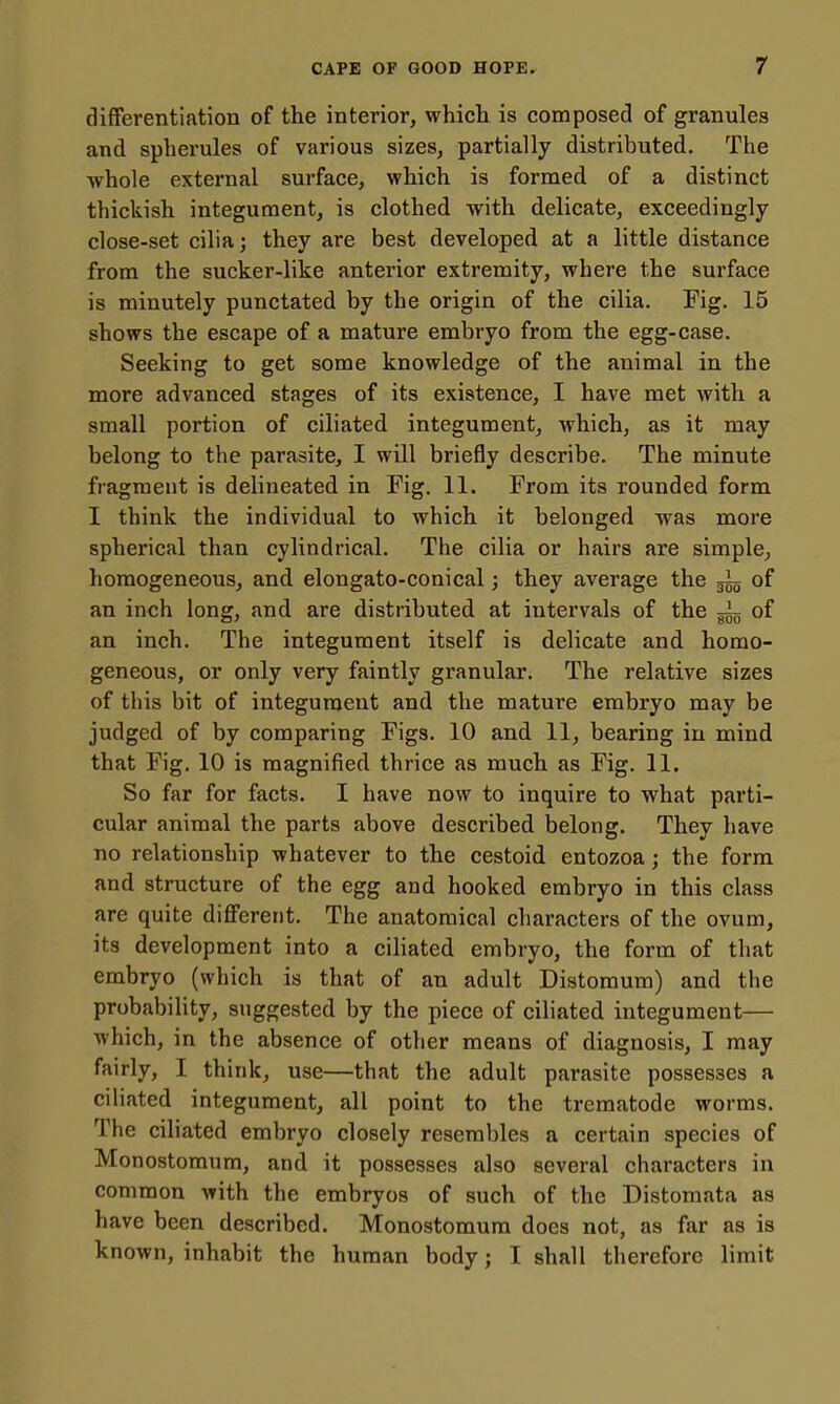 difFerentiution of the interior, whicli is composed of granules and spherules of various sizes, partially distributed. The -whole external surface, which is formed of a distinct thickish integument, is clothed with delicate, exceedingly close-set cilia; they are best developed at a little distance from the sucker-like anterior extremity, where the surface is minutely punctated by the origin of the cilia. Fig. 15 shows the escape of a mature embryo from the egg-case. Seeking to get some knowledge of the animal in the more advanced stages of its existence, I have met with a small portion of ciliated integument, which, as it may belong to the parasite, I will briefly describe. The minute fragment is delineated in Fig. 11. From its rounded form I think the individual to which it belonged was more spherical than cylindrical. The cilia or hairs are simple, homogeneous, and elongato-conical j they average the gig of an inch long, and are distributed at intervals of the ~ of an inch. The integument itself is delicate and homo- geneous, or only very faintly granular. The relative sizes of tiiis bit of integument and the mature embryo may be judged of by comparing Figs. 10 and 11, bearing in mind that Fig. 10 is magnified thrice as much as Fig. 11. So far for facts. I have now to inquire to what parti- cular animal the parts above described belong. They have no relationship whatever to the cestoid entozoa; the form and structure of the egg and hooked embryo in this class are quite different. The anatomical characters of the ovum, its development into a ciliated embryo, the form of that embryo (which is that of an adult Distoraum) and the probability, suggested by the piece of ciliated integument— which, in the absence of other means of diagnosis, I may fairly, I think, use—that the adult parasite possesses a ciliated integument, all point to the trematode worms. The ciliated embryo closely resembles a certain species of Monostomum, and it possesses also several characters in common with the embryos of such of the Distomata as have been described. Monostomum does not, as far as is known, inhabit the human body; I shall therefore limit