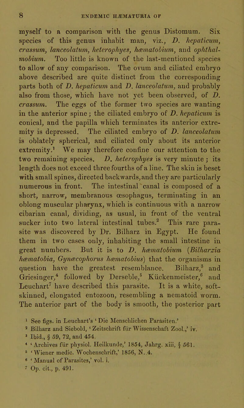myself to a comparison with the genus Distomutn, Six species of this genus inhabit man, viz., D. hepaticum, crassum, lanceolatum, heterophyes, hcematobium, and ophthal- mobium. Too little is known of the last-mentioned species to allow of any comparison. The ovum and ciliated embryo above described are quite distinct from the corresponding parts both of D. hepaticum and D. lanceolatum, and probably also from those, which have not yet been observed, of D. crassum. The eggs of the former two species are wanting in the anterior spine; the ciliated embryo of D. hepaticum is conical, and the papilla which terminates its anterior extre- mity is depressed. The ciliated embryo of D. lanceolatum is oblately spherical, and ciliated only about its anterior extremity.^ We may therefore confine our attention to the two remaining species. D. heterophyes is very minute ; its length does not exceed three fourths of a line. The skin is beset with small spines, directed backwards, and they are particularly numerous in front. The intestinal canal is composed of a short, narrow, membranous oesophagus, terminating in an oblong muscular pharynx, which is continuous with a narrow cibarian canal, dividing, as usual, in front of the ventral sucker into two lateral intestinal tubes.^ This rare para- site was discovered by Dr. Bilharz in Egypt. He found them in two cases only, inhabiting the small intestine in great numbers. But it is to D. hcematobium [Bilharzia hcematobia, Gyncecophorus hamatobius) that the organisms in question have the greatest resemblance. Bilharz,^ and Griesinger,* followed by Derseble,^ Kiickenmeister, and Leuchart^ have described this parasite. It is a white, soft- skinned, elongated entozoon, resembling a nematoid worm. The anterior part of the body is smooth, the posterior part ' See figs, in Leuchart's ' Die Menschlichen Parasiten.' ' Bilharz and Siebold, ' Zeitschrift fiir Wissenschaft Zool.,' iv. » Ibid., § 59, 72, and 454, * 'Archives fiir physiol. Heilkunde,' 1854, Jahrg. xiii, § 561. ' 'Wiener medic. Woehenschrift,' 1856, N..4. ' 'Manual of Parasites,' vol. i. 7 Op. cit., p. 491.