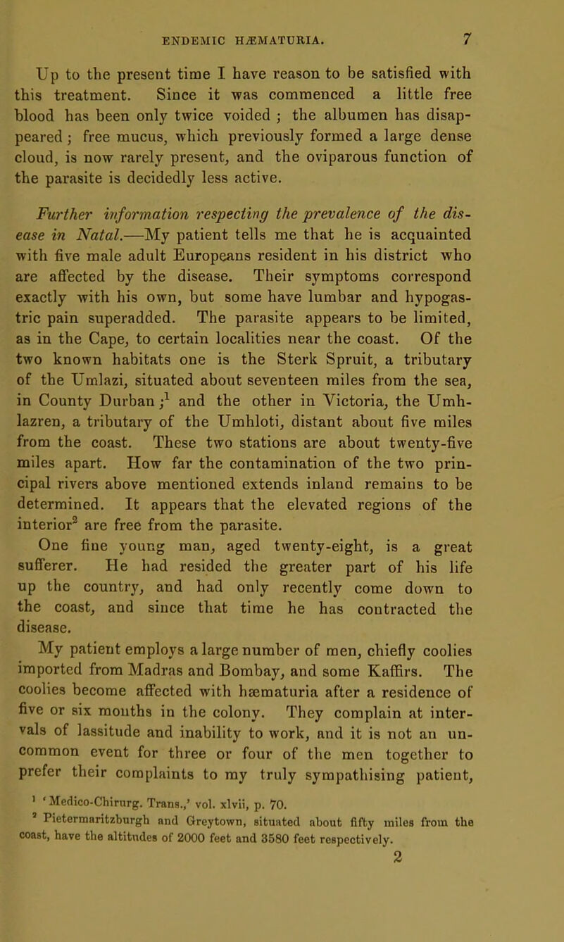 Up to the present time I have reason to be satisfied with this treatment. Since it was commenced a little free blood has been only twice voided ; the albumen has disap- peared ; free mucus, whicb previously formed a large dense cloud, is now rarely present^ and the oviparous function of the parasite is decidedly less active. Further information respecting the prevalence of the dis- ease in Natal.—My patient tells me that he is acquainted with five male adult Europeans resident in his district who are affected by the disease. Their symptoms correspond exactly with his own, but some have lumbar and hypogas- tric pain superadded. The parasite appears to be limited, as in the Cape, to certain localities near the coast. Of the two known habitats one is the Sterk Spruit, a tributary of the Umlazi, situated about seventeen miles from the sea, in County Durban;^ and the other in Victoria, the Umh- lazren, a tributary of the Umhloti, distant about five miles from the coast. These two stations are about twenty-five miles apart. How far the contamination of the two prin- cipal rivers above mentioned extends inland remains to be determined. It appears that the elevated regions of the interior^ are free from the parasite. One fine young man, aged twenty-eight, is a great sufferer. He had resided the greater part of his life up the country, and had only recently come down to the coast, and since that time he has contracted the disease. My patient employs a large number of men, chiefly coolies imported from Madras and Bombay, and some Kaffirs. The coolies become affected with hsematuria after a residence of five or six months in the colony. They complain at inter- vals of lassitude and inability to work, and it is not an un- common event for three or four of the men together to prefer their complaints to ray truly sympathising patient, 1 ' Medico-Chirurg. Trans.,' vol. xlvii, p. 70. ' Pietermaritzburgh and Greytown, situated about fifty miles from the coast, have the altitudes of 2000 feet and 3580 feet respectively. 2