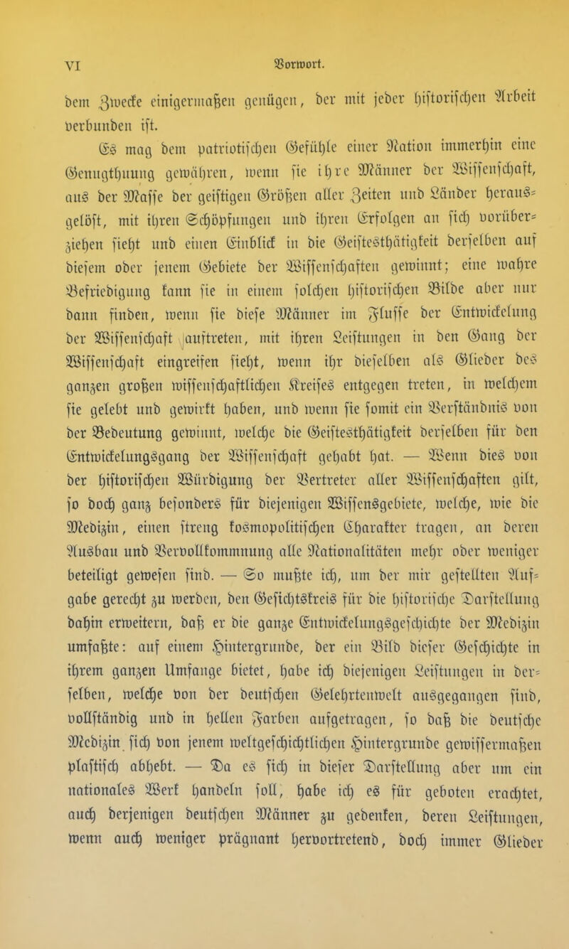 bcm 3n)ecfe einitjerma^eu genügen, ber mit jeber tjiftorifctien '}Uhdt üerbunben ift. (is mag bem patriottfdjen ®efül)(e einer 9Zation immert)in eine ®enngtt)nung gett)äl)ren, menn fie it)re 3)?änncr ber 2ßiffenfd)aft, im§ ber 50?affe ber geiftigen ©röften aller ßeitett nnb Sänber t)erau§= gelöft, mit tljren @cf)5pfnngen itnb {()ren tirfolgen an [tcf) uorüber- 5ief)en [ief)t unb einen ©nblicf in bie @eifte§tt)ätigfeit berfelben auf biefem ober jenem (Gebiete ber Sötffenidjaften geminnt; eine ma^re 5öefriebignng fann fie in einem foldjen l)i[torifd)en S3ilbe ober nnr bann menn fie biefe SJ^änner im ^^titffe ber (Sntmideding ber SSiffenfdjoft jauftreten, mit Tf)ren Seiftungen in ben @ang ber 3Biffenfd)aft eingreifen fiet)t, menn tt)r biefetben ale^ ©lieber be^o ganzen großen mtffenf(^aft(td)en S!reife§ entgegen treten, in tt)eld)em fie gelebt unb gemirft tiaben, unb menn fie fomit ein 35erftänbni§ uon ber 58ebeutung geminnt, meld)e bie ®eifteött)ätig!eit berfelben für ben (Sntmtdelung^gang ber äöiffenfc^aft geliabt t)at. — 'Benn bieg non ber t)iftorifd)en Sßüvbigung ber ^l^ertreter aller 3Biffenfd)often gitt, fo bod) gang befonberg für biejenigen SSiffenögebiete, melcl)e, mie bie 9}Jebt§in, einen ftreng foömDpoIittfc£)en (l^t)arafter tragen, an bereu ^luöbau unb SSeröoUfommnung alle Sfiotionotitäten mef)r ober meniger beteiligt getoefen finb. — ©o mu^te id), um ber mir geftellten '^^luf^ gäbe gerecht merbcu, ben ®efid)tgtrei§ für bie t)iftortfd)e Darftellung batjin ermettern, baf? er bie gange @utU)idelungggefdnd]te ber SOJebigin umfaßte: auf einem .f)intergrunbe, ber ein ^ilb bicfer ®efd)ic^te in tt)rem gangen Umfange bietet, t)abe ic^ biejenigen Seiftungeu in ber^ felben, meldje bon ber beutfd)en (^elef)rtenn)elt ausgegangen finb, öoUftönbig unb in t)ellen i^arben aufgetragen, fo ba§ bie beutfc^e aJJebigin fid) bon jenem tt)eltgefd)id)tlid)en ^intergrunbe gemiffermafeen ^lafttfd) abl)ebt. — ^a eso fid) in biefer 5)arftenung aber um ein nationole§ 2Ber! l)anbeln foU, liabe ic^ e§ für geboten erachtet, QU^ berjenigen beutfd}en 3J?önner gu gebenfen, bereu ßeiftungen, tt)ertn Quc^ meniger pröguant l^eroortretenb, bod) immer ©lieber