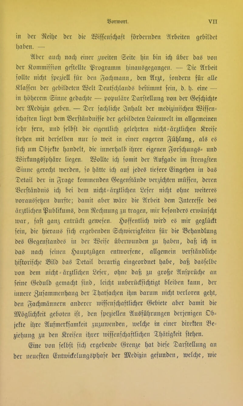 in bei- ^Kctl)c bcv bic ^Biffcii)c£)a[t fbrbenibeu ^,>(rBeiten gebilbet liaben. — 9(bcv and) md] einer .vuetten »Seite t)in bin ic^ über bag öon ber Slctmmiifion geftclltc ''^^rogramm l)iiian'ogegnngen. — Sic ?trbeit loütc nid]t Ipc^^iell für bon ^^-arfjmann, bcn Strgt, fonbcrn für aUe Mlalfen ber gebilbctcn iBeft l^entfdjlanb^o beftimnit fein, b. I). eine — in l)bl)erem ©inne gebadjtc — populäre 2)arfteIIung 'üon ber ®efcf)id^tc ber 'äJ^ebigin geben. — ®er iad)(ic£)e Snljalt ber mebt§inifd)en 3ßtffen= jd)Qften liegt bem SSerftänbniffe ber gebilbeten Saieuluelt im allgemeinen fef)r fern, nnb felbft bic ctgenltid) ge(el)rten nidjt^ärgttidjen Greife ftet)en mit berfelben nur fo meit in einer engeren (^u^tung, aU eö fid) um Dbjette l^inbelt, bie innerhalb iljrer eigenen ^Drfd)ung§' nnb '^i^irfung^fp^äre liegen. ÜBoUte id) fomit ber ^(ufgabe im ftrengften @innc gered)t merben, fo f)ättc ic^ auf jebe^ tiefere (Singe^en in ba§ Detail ber in $rage fommenben ©egenftönbe uer^idjten muffen, bereu 'ißerftänbuiö idj bei bem nid)t=ärgtlid)en Öefer md)t o£)ne meitere^ t)orau§fe|en burfte; bamit aber UJtire bie ?(rbeit bem Sntereffe be§ är,^tlid)en^ubtifum^, bem 9^cd)nung ;^u tragen, mir befoubers eruiüufd)t loar, faft gong entrüdt gertjefen. .^offentlid) mirb e)§ mir gegludt fein, bic f)ierau^i fid) ergebenben ©d)n)ierigfciteu für bie S3et)anblung beö ©egenftaubcy in ber Ü^cifc übenunnben gn i)aben, bafe id) in bag md) feinen ^aupt^^ügen entmorfcne, allgemein t)erftänblid)e l)iftorifd)c S9ilb ba§ 2)etai( berartig eiugcorbuet l)abe, ba^ baefelbe uon bem nicf)t = är§tt{d)en Sefer, ot)nc bafe p grofee 5lnfprüd)e an feine ©ebulb gemad)t finb, (cidjt unberüdfid)tigt bleiben !ann, ber innere 3«fa^^en^aug ber lt)(itfad}cn il)m barum nid)t Derloren gcl)t, ben gad)möuuern oubercr iuiffeufd)aftttd)er ©ebiete aber bamit bie 9J?ögIid)fcit geboten ift, ben fpc^ielleu ?(ugfüt)rungen berjenigen Ob- jefte it)rc ^tufmerffamfeit ,^u,^un)eubeu, U)e(ci^e in einer bircften 33e= jie^uug gu ben 5lreifen if)rer miffenfdjaftlic^eu Xt)ätigfeit fte{)en. (Sine Don felbft fid) ergebenbe ©ren^e t)at biefe Dorftellung an ber nencften @utmicfelung^pt)afe ber 3D?ebi^in gefunben, meld)e, mie