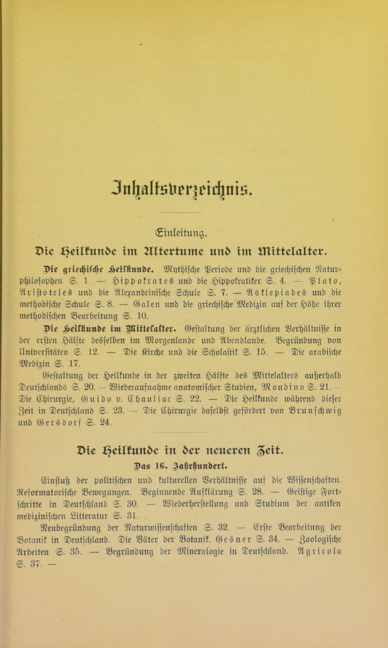 (Einleitung. Oic i^cxlfnnbc im 2Xltcvtnmc nnb im JTlittelaltcr. 5>ie gric(^tf(f)f ^cifßimbe. 'i)?i}t^iic^e ^;)>eriobe unö bie griecl)ifd)en J^atuv^ p^lilül'opljeu S. 1 — Ipippüfvate§ unb bie .fip^jotratitec S. 4. — ^;p(ato, '•^IviftotcIeS unb bie JHeyanbriniicfie Schule 7. — 9l§tlcpiabe§ imb bic met^obi|d)e Sct)ule g. 8. — (i)alen unb bie 9ried)ij(^e Sl'iebiäin auf bev .*pi3t)c itivev mett)obi)d)en 35eavbeitung ©. 10. I>ic iäeirßunbe im '^itUtaüet. föeftaltung bev ärjtlid)en 58cr^n(tniffe in bev evften .v)ä(ite be^felben im ^JJovgcnlanbe unb ^tbcnbfanbe. Segvünbung Don Unincvfttäten 6. 12, — Sie .^vc^e unb bie @d)ofa)tif ©. 15. — 3)ie avttbijri)c •OJJcbi.^in 17. (i^5e|taltung bev .'peitfunbe in ber jroeiten .pälfte be§ TOttefaltevS aufeev^alb Jicutid^Ianbc- o. 20. — SSiebevaufnafimc anatomifdjer Stubien, Ifloubino 'S. 21. ®ie t£^irurgie, (i5uibo u. (S^auliac <S. 22. — 5)te ,*peitfunbc ii)öt)rcnb biefev 3eit in ^5)euti'd)Ianb ©. 23. — 'Sie (S^iruvgie bafelbft gefövbert öon S3vunfd)iuig unb (»5ev§büvf S. 24. Die ^eilfunöe in öcr ncncvcn ^cit. (Sinfluß bev poütifd^en unb fultuvellcn 3Sevbä(tnifie auf bic ?8iffenid)aften. ^Reformatovif^c 33en)cgungen. Seginnenbe ^luftfavung S. 28. — öiciftigc j^-ovt* fdnitte in 3)eutfd)Ianb 2. 30. — 2Bieber§evfteüung unb ©tubium bev antifen niebi;iinifd)en i^ittevatuv -B. 31. S'Jeubegvünbnng bev S'Zatnviüiffeufrfioften 3. 32. — (Srfte Seavbcitung bev '.i^otanif in 5)eutfd)Ianb. Die ?Sätev bev 39otanif. ©e§nev ©. 34. — ^oologifc^c ^Jlrbeiten 3. 35. — 33egvünbung bev iDiineralogie in Deutfdjfanb. ^.Jlgvicolo 6. 37. —