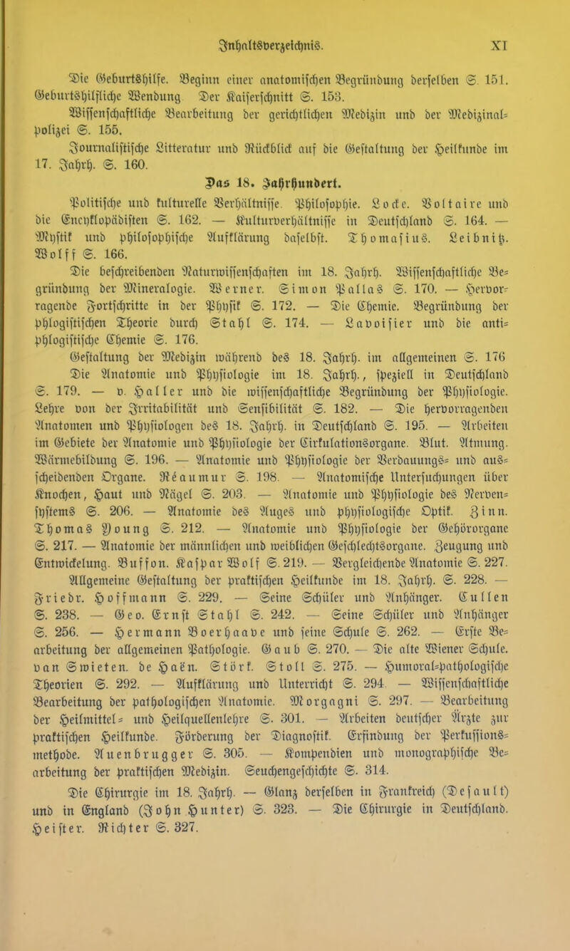 3!n^att8t)erjei(l)nt§. XT ®ie (ye6itrt8f)i(fe. 33eginn einer anatonüfd)en 33egvüiibung bevfelben ©. 151. ®ebm-t§l)ilflic^e SSenbung ®ev taijerfc^nitt ©. 153. ?8iffen|d)aftn(^e ^Bearbeitung ber gcnd)tlic^en 9J?ebisin unb ber ?0?ebiäinol= poltjei <B. 155. ^ournaliftifc^e Sitteratur nnb 9tücfblirt auf bie iMeftaltung ber .peilfunbe im 17. ^Q^rf). @. 160. Pas 18. ^tt^r^uttbert. ^^?ülitijd)e unb tulturefle aSerr^iiltnifie. 'ii^i(ofDpf)ie. Sorte. 5öo(taire unb bie ®nci)flü;)äbiften ©. 162. — itulturüer^ädniffe in ®eutid)tonb S. 164. — ^3Jfi)ftir unb p§i(ofo|)^i|'d)e '3luf«ärung bafelbft. STtiomafiuö. Seibntt=;. 28 Ol ff @. 166. ®ie befc^veibenben '•JkturiDif}enfd)aften int 18. ^aljx^. 3Biffenfd)aftlid)e 33e= grünbung bev SRineralogie. 3Bevner. Simon 'ijialla^ @. 170. — .speröor- ragenbe ^ortfdjritte in ber ^f)l)ftt <B. 172. — 5)ie ©Hernie. S3egrünbung bev |)t)Iogiitifd)en S^eorie burd) Stal^I ©. 174. — SaDoifier unb bie anti= pt)Iogiltifd)e ©Hernie @. 176. ©eftaltung ber 'üDZebiäin loäl^renb be§ 18. 55o^rt). im aQgemeinen S. 176 ®ie Stnntomie unb $^i}fiüIogie im 18. ^al)xl)., fpejiell in ^eutf^Ionb e. 179. — ö. § a 11 e r unb bie iDiffen)d)aftIid)e 93egrünbung ber ^f)i)fio(ogic. Sei)re üon ber Q^-ritabilität unb Senfibitität @. 182. — %\(: ^erüorragenben •^Inatomen unb 'i)?f)l)fiologen be§ 18. 3a^r^. in Seutfd)Ionb @. 195. — 'Jlrbeiten im ©ebiete ber 'Jlnatoniie unb ^f)i)iiolDgie ber (iirtulation§organe. üölut. Jltmung. SSärmebilbung ©. 196. — ^ilnatomie unb ^f)l)fio(ogic ber SSerbauung§= unb au§= id)eibenben Organe. 9?daumur 8. 198. — 5(notomifc^e Unterfud)ungen über ßnodjen, |)out nnb 9?ägel @. 203. — ^Inatomie unb ''.ßf)t)fioIogie be§ 9?ert)en= fl)ftemS @. 206. — 3Inatomie be§ '^(uge§ unb p^i)fioiügifd)e Optit. 3^- i;§oma§ g)oung S. 212. — ^fnatomie unb ^^l)fiologie ber @)e^i3rorgane ©. 217. — Anatomie ber männlid)en unb roeiblidjen ®efd)ied)t§organe. 36U9un9 »^ entmicfelung. 58uffon. ÄafparSöotf ©.219.— »ergleidienbe ^Inatomie ©. 227. ^lllgemeine öJeftaltung ber prattifc^en §eiltunbe im 18. v^a^vl). ©. 228. — griebr. ^offinonn ©. 229. — ©eine ©d)üler unb \Hnf)önger. Süden ©. 238. — ®eo. (Srnft ©tat)! ©. 242. — ©eine ©d}ü(er unb \Hnt)änger ©. 256. — ^ermann S3oev^aaüe unb feine ©d)u(e ©. 262. — ISrfte 93e= arbeitung ber oHgemeinen ^atfjologie. @) a u b ©. 270. — 3)ie alte SBiener ©d)ule. Dan ©mieten, be §aen. ©tört. ©toll ©. 275. — .§umoral=patf)olügifd)e S^eorien ©. 292. — 3lufflärung unb llnterrid)t ©. 294. — 28iffenfdiaftlid)e ^Bearbeitung ber pat^ologifc^en \'lnatomic. 'iDiorgagni ©. 297. — 23earbeitung ber .t)etlniittel = unb ^eilquellenletjre ©. 301. - ^Ärbeiten beutfd)er ^Irjte ^ur prattif^en ^eiltunbe. gijrberung ber 5)iagnoftif. (Jrfinbung ber ^ertuffion§= met^obe. 9(uenbrugger ©. 305. — Äompenbien unb nionogropf)ifdie 2Be= arbeitung ber proftifd)en '3!Kebistn. ©eu^engefd)ic^te ©. 314. ®ie S^irurgie im 18. Sat)rf). — ©lang berfelben in ^yvntifveid) (Gefault) unb in (Snglonb (9[o^n Runter) ©. 323. — S)ie S^irurgie in ®eutfd)lanb. .t>eifter. 9Jid)ter ©. 327.