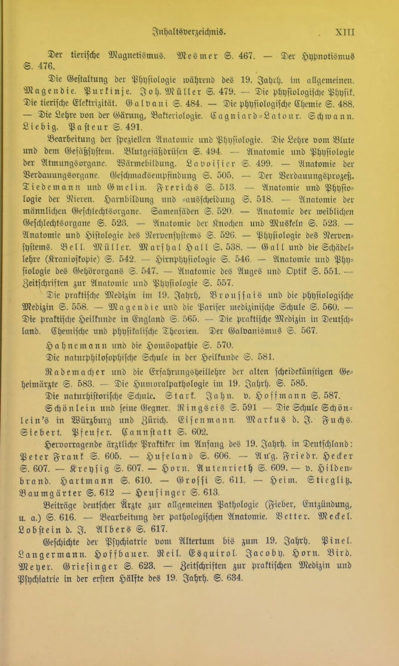 ®cr tierijdöe SDiügneti^^muö. ^Kesmer ©. 467. — ®ev §i)t)notu3mu§ @. 476. 5)ie ®eftaltung bev 'ili'^t)fto(ogie luäfiveub be§ 19. ^ativt). im ariflemetnen. •ÜK n 9 e 11 b i e. ^ u r t i n j e. o f). 9Jt ü 11 er ©. 479. — Sie Vt)l)|iolD9i)d)e -litjljfif. 2)ie tieriid)e (Slcttriaität. (i) ü 11) a ii i 8. 484. — S)ie p^^fioIo9ijd)c etjcniie @. 488. — 5)ie Se^ve Don ber (iJärung, 33atteiiüIogie. (X a g n i n r b = S o t o u r. 6 lu a n n. Siebig. ^afteur S. 491. ^Bearbeitung ber ipesiellcn 'ülmitümie unb '!ßt)i}fiofogic. 5)ie Se^re öoiu 58lute unb bem ©efäßiliftcm. 33Iutgeftt{5brüfen ©. 494. — ^jlnatomie imb ^^JtiDfiologie ber ^ItmungöOrgane. 'ÜBärmebilbung. Scuioifier ©. 499. — ^.)lnatomie ber 3Serbauung^organc. (yeid)macE<jeuipfinbnng ö. 505. — ®er SSerbauung^l^roje^. Siebemann unb ©melin. grerid)§ ©. 513. — Slnatomie unb ^^Ijfio* logie ber 9fieren. .^arnbilbung unb =au§icbeibuug ©. 518. — 5(natomie ber männlid)eu ®efrfilecbt?>organe. ©amenfäben <3. 520. — 'Jlnntomie ber iueiblid)en ®efd)led)tÄorgnne @. 528. — ^>lnatLimic ber Änodjen unb 9)hi§feln ©. 523. — Inatomic unb .'piftologic bc§ ilJerüeniiji'tcm^ ©. 520. — ''.|ii)ijfiofü9ie be§ 5?erüen= )t)\tem^. «eil. «Miller. a)Jarf^ol Jpall ©. 538. — ©all unb bie ©d)äbel= le^re (Äranioffopie) @. 542. — |)iTnpl)ljfio(ügie ©. 546. — ^Inatomie unb fiologie be§ ÖJe^ürorgan« ©. 547. — ^^(iiatomie beg 3luge§ unb Dptif ©. 551. — 3eitfc^riften jur ^^Incitoinic unb ^bl)f»'5li-igie @. 557. Sie prntti)d}c Webi^^in iin 19. JJf»^^'^» 33roufjai§ unb bie |)^t)fiüfogij'd)e 2) ?ebijin ©. 558. — 'iütagenbie unb bie '•^ariier mebijiniidje ©d)ule @. 560. — 3) te ^rahtjdie .^eilfnnbe in ©ngtanb ©. 565. — Sie ))rnttifd}c SIKebijin in Seutfd)= lanb. S^emifd)e unb ))f)t)fitnliid)e S^eorien. Ser (S5a(0aniömii§ ©. 567. ipoljncmann nnb bie .'pomöo^jatbie ©. 570. Sic natur^l;itofo|.i[)ifd)e ©cbule in ber .peilfunbc ©. 581. 9labemod)er unb bie ©rfa^ningobeiUebre ber alten jc^cibetünftigen Oie- ^eimörjte @. 583. — Sic .öumoralpat^ologic im 19. ^alivl). ©. 585. Sie naturf)i[torijd)e ©d)ulc. ©tart. Sal)u. ö. Jpoffmann ©.587. ©d)önlein unb feine ®egner. 5R ing§ei§ ©. 591 — Sie ©c^ule ©d)ön= lein'g in SSürjburg unb 3>^>d)- (Siienmann. TOarfuS b. 3- S'udjg. ©iebert. 5Pfeufer. eonnftatt ©. 602. ^erüorragcnbe är^tlidic ^roftifer im Einfang be§ 19. ^n^rt)- in Seutfc^Ianb: 5ßeter g-rant ©. 605. — §ufelanb ©. 606. — Wu'g. fjriebr. |)eder ©. 607. — Äre^fig ©. 607. — §orn. Slutenriet^ ©. 609. — ü. §ilben= branb. §artmann ©. 610. — ©roHi ©• 611. — .^eim. ©tiegli^. Söoumgärter ©. 612 — ^eufingcr @. 613. Beiträge beutfd)er ^r^te ^nx aflgemeinen ^.ßatlplogic (gieber, ©nt^ünbung, u. a.) @. 616. — ^Bearbeitung ber patf)oIügifd)cn 5tnatomie. 93etter. 3Jledel. Sobftein b. 3. ^^llberS ©. 617. ©efcbic^te ber ^fijc^iatrie öom Rittertum biö jum 19. ^a^r^. <ßtnel. Sangermann. §offbauer. Steil, ©äquirol. ^acobi). .«gorn. !öirb. 3Ket)er. ©riefinger @. 623. — ^eitf^^'ften jur ^jrattif^en 9}iebiäin unb ^f^dliotrie in ber erften «pälftc be§ 19. 3a^r^. ©. 634.