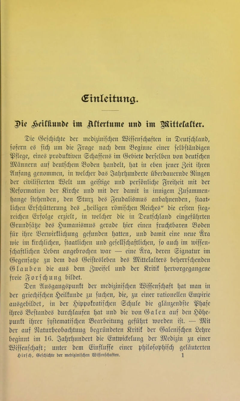 (Einleitung. 5ie S^dtiimhe im ^tUxtxinxc unb im ^itUtatUx. ^Dte ©efdjidjte ber mebi5intjd)en 9St1fenid)Q|ten in S)cutid)Iaub, fofern fidj um bie ^-rage nac^ bem !öegtnne einer fe(6[tänbigen ^Nffetje, etneö probiiftiüen ©d)a[fen§ im ©ebiete berfclben üon beutfc^eii 9)iäiinern auf beutjc^em Q^obeit fjanbelt, J)Qt in eben jener Q^it if;ren Einfang genommen, in toeldjer boö SoI)r()unberte überbauernbe 9^tngen ber ciüilifierten SBelt um geiftige unb perfönlic^e ^ret()eit mit ber ^ieformation ber £ird)e unb mit ber bamit in innigem ßiifQ^ntsi^' f)ange fte^enben, ben ©tur§ beä geubaliämu^ anbaljuenben, ftaat== (id)en (Srfdjütterung be^ „fieiligen römifdjen 91eic§e!o bie er[ten fieg* reichen (Srfolge ergielt, in me(d}er bie in S)eutfdjlanb eingeführten ©rnnbfä^e be^ §umani^mu!3 gerabe £)ier einen frud)tbaren Soben für ifjre il^ermirflid)ung gefunben Ratten, unb bamit eine neue 5(ra mic im fird)(idjen, ftaatlic^en unb gefeEfdjofttidjen, fo and) im miffen= fd)nft(id)en Seben angebrodjen mar — eine 5(ro, bereu ©iguatur im Ö)egenia|e bem ba^ ©eifteäleben be§ 9}?ittetalterö be()errid)enben ©lauben bie aug bem i^^ ^ritif t)ertiorgegangene freie ^orfc^ung bitbet. 2)en ^^(uSgangöpunft ber mebi§inifd)en äöiffenfdjoft Ijat man in ber gried)ifd)en |)eitfunbe 5U fnd)en, bie, gu einer rationeUen ©mpirie auögebilbet, in ber §ippofratifd)en ©djule bie gläuäcnbfte '*pf)afe if)re0 33eftanbc!3 burc|(aufen ^at unb bie bon^aten auf ben §öt)e= pmih i(;rer fijftematifc^en S5earbeitung gcfüljrt morben ift. — Wit ber auf S'^aturbeobadjtuug begrünbeten Stritif ber ®atenifd)en £el)re beginnt im 16. Safjrljunbert bie ©ntmidetung ber SJ^ebi^^in §n einer SBiffenfdjaft; unter bem (Sinfluffe einer :|jt)i(ofopf)ifdj geläuterten