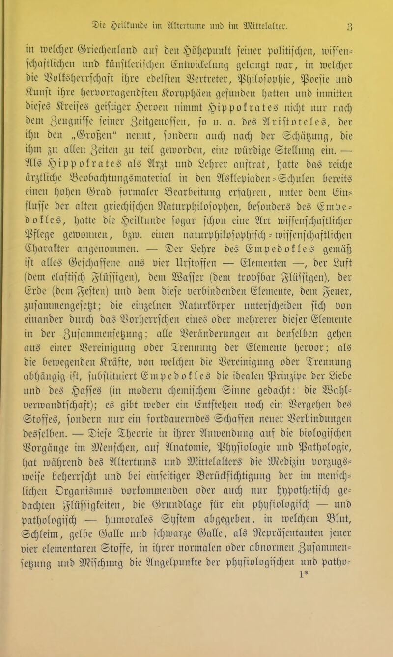 in Uielcljcr ©vtccfjcitfanb auf bon .^)ö()cpimft feiner potitifcfjeu, U)iffen= fd)aftlid)eu unb füuftterifdjeu (i-ntluicfetunt] cielaugt mx, in mld)cv bic 'lHi(fci()errfd)aft iljve cbc(ften ^^ertretcr, ^^?l)iIüfovfiie, ^oefie unb Üuuft it)i-e (jcniorracjenbften il;orl)p()äen gefunbcu Ijntten nnb inmitten biefesS feifeg cjeiftiger .soeroen nimmt §ippofratest nid)t nur nad) bem 3i-'gniffe feiner ^eitgenoffen, fo u. a. beö Strtftotele^, ber if)u beu „©rofjen nennt, fonbern audj nad) ber Sdjäljung, bie ilini 5u allen ß^iten gu teit tjeujorben, eine iDÜrbige (Stellung ein. — %U .sMpp of ratcg aUj ^trgt unb Sef)rer auftrat, fjatte baö reidje ärgtfidje !©eo6ad)tung^*materia( in ben 3(gflcpiabeu=^©d}n(en bereite einen Ijotjen (^)rab formater ^Bearbeitung erfaljren, unter bem (Sin= ftnffe ber atten gried}ifdjen 9^aturpl)i(ofopt)en, befoubertS be§ ®mpe = büfteö, fjatte bic .S^eitfunbe fogar fd)on eine 5trt li)iffenfd}aftfid)er ^^^ftege genionncn, b^m. einen naturp^itofop()ifd) = luiffenfdjaftlidjen li()arafter angenommen. — S)er Sefjre bcio ©mpebofleS gemii^ ift aÜey (^efdjaffenc aua tier lirftoffen — (Elementen —, ber Suft (bem etaftifd) $^lU9'^ii)/ ^t^' 3Saffer (bem tropfbar g(üfftgen), ber lirbe (bem ^-eften) unb bem btefe uerbinbenben (Stemente, bem g^ener, gufammengefe^t; bie einzelnen 9catnrförper unterfdjetben ftd) Don einanber burd) ba^o -Isortierrfdjen eineö ober mehrerer biefer ©temeute in ber 31^^n^'^''iK^i-iiH'} • 93eränberungen an benfelben getjen auö einer ^Bereinigung ober Strennung ber ©(emente Ijerbor; aU bie beluegeuben Strafte, uon loetdjen bie 'isereiniguug ober Trennung abfjäugig ift, fubftituiert (Smpebof te^ bie ibeafen ^ringipe ber Siebe nnb bey §affe§ (in mobern djemifcf)cm ©inne gebadjt: bie 3}3af)I= ucriüanbtfc^aft); c^ gibt tueber ein (Sntfteljcn nodj ein SSergetjen bcsS (Stoffel, fonbern nur ein fortbauernbeö ©djaffen neuer i^erbiubnngen be^felben. — ^iefe STtjeorie in iljrer ^(ntuenbung auf bie biotogifdjen Q5orgänge im iDtenfc^en, auf Anatomie, '»ptjljfiologie unb ^at()oIogie, ()ot n)äf)reub beö 5[(tertumg unb 9Jätte(a(terä bie 9Jtebi,yn Dor^ngg- lüeife befjerrfdjt unb bei einfeitiger Serüdfidjtigung ber im menfdj= (id)en Drgani^nuho oorfommenben ober aud) uur tjljpotfjetifd) ge= bockten ^(üffigfeitcn, bie @runb(age für ein pt)l)fioIogtfd) — unb patt)oIogifcf) — (jumorafeö ©ijftem abgegeben, in luetdjem S5Iut, @d)feim, gelbe ÜDallc unb fdjtuarje @olIe, aU 9iepräfentanten jener üier elementaren ©toffe, in itjrer normaten ober obnormen 3iifin»ifi^= fe^ung unb 9}?ifd)ung bie 5(ugc(punfte ber pl)l)fio(ogifd}eu unb patl)o= 1*