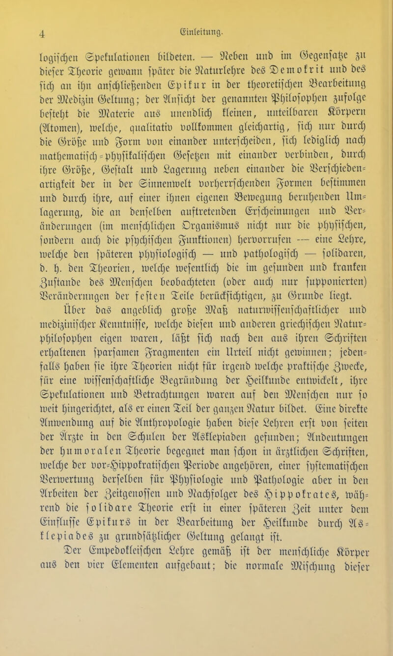 logiidjcn epefulatioueu (nibetcu. — Sieben uiib im ©egeiifahe <vt biefer ^(jeorie tjciimim fpätcr bie 9Murtet)re be^ S)emofrit uub beö ficf) au ttju anfdjltejsenbeu (Spifur in ber tfjeoretifdjen 33earbeituno bcr 9J^cbi5iu ©eltung; ber §(n[id)t ber Genannten ^f)i(ofopr)en infolge bcfteljt bie SD^atcrie au§ unenblic^ ffeinen, unteilbaren Körpern (SItomen), ineldje, quaütotiü DoUfornmen gleid)artig, fid) nur burd) bie ©röfee uub ^orm Hon einanber unter]d}eiben, fid) lebiglii^ nad) inatf)ematiid) = pt)l)[ifaü[djen ®efel3en mit einanber üerbinben, burd) ifjre ©rijfee, ®eftalt uub Lagerung neben einanber bie 3^erfd}ieben= artigfeit ber in ber Sinuenmelt öürt)errfd)enben gormen Oeftimmen uub burd) iljre, auf einer itjuen eigenen SSemegung 6eru()enbcn Um= lagerung, bie au benfelben auflretenben (£rfd)einungcn uub ^cv-- änbcrungcn (im menfd)Itd)en Drgani§mu§ nid)t nur bie pl)l)ftfd)en, fonbern ond) bie ^ifljd)ifd}eu gunftionen) Ijerüürrufen — eine Seljre, iueld)e ben fpätercn pl)l)fiotogifc^ — uub pat^ologifi^ — folibaren, b. l). ben 2II)eorien, meldje mefentlid) bie im gefunben uub !ranfen ^uftanbc be§ 3)?cnfd)en beobachteten (ober aud) nur fusionierten) SSeränbcrnngcn ber feften Sieile berüdftdjtigen, gu (^runbe liegt. Über bog angeblid) gro^e Wa'^ naturlniffenfdjaftlidjer uub mebiäinifdjer Slenntniffe, metdje biefeu uub anbereu gried)ifd)en 9?atur- :|.)t)iIofopt)en eigen nmreu, (äfst fic^ nad) ben aug it)ren ©djriften ertjaltenen fparfanten ^-ragmenten ein Urteil nid)t geminneu; jeben= \aU§ t)aben fie iljre Xt)eorien nid)t für irgenb metd)e praftifdje 3^vede, für eine miffeufd^oftlidie 93egrünbung ber ^eilfunbc entlnidelt, if)re ©:pefu(ationen uub S^etradjtungen maren auf ben 9)Jenfd)en nur fo meit ^ingeridjtet, aU er einen %di ber ganzen 9^atur bitbet. ©ine birefte 5(nmenbung auf bie 5tnt[)ropoIogie tjaben biefe Se()rcn erft t)on feiten ber ^tr^te in ben ©d)ulcn ber 5l§flepiaben gefunben; 5(nbeutungen ber f)umoralen ^t)eorie begegnet man fdjon tu är^tlii^en ©djriften, meldje ber oor^§ippofratifd)eu ^eriobe angetjören, einer fljftematifd)en ^ßerloertung berfetben für ^^^tjfiofogie uub ^atljologie aber in ben Slrbeiten ber 3eit9eo[fcn unb Siac^folger beö ^i^^jotrateg, mäiy renb bie folibare Xljeorie erft in einer fpätereu Qeit unter beut ©nfhiffe ©pifurä in ber ^Bearbeitung ber §ei(fnube burd) 91 g = ftepiabeg §u grunbfälUid)er (Rettung gelangt ift. S)er (Smpebotfcifchen Sel)re gemä^ ift ber menfd)tid)e S^'örper auä ben oicr Sdementen aufgebaut; bie normale ä)äfd)ung bicfcr