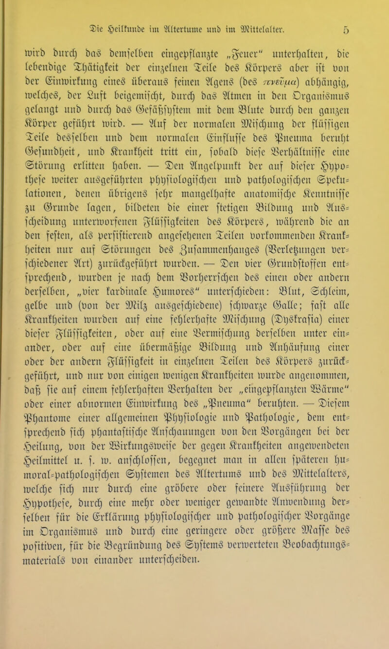 lüirb biird) biv3 bcmfcUieu etngcpffanjtc „g'cucr uiitcvfjalteu, bie (ebeubißc Xljätiöfeit ber cin^^elncn 'Jctfe be§ S^örpcrso aber ift Don ber (Stnirirfung etne§ Überaug feinen ?(geng (beä 7cvsvi.ia) abijängitj, tueldjefS, ber Suft bettjcmifdjt, burcf) ha§> 5(tmen tu ben Drgaut^nuig gelangt unb burd) baö ©cfäfefljfteni mit bem 5ö(utc burdj ben ganzen Äörpcr geführt nnrb. — Stuf ber normalen SO^ifdjung ber flüffigen 'Xeite beefeiben unb bem normalen ©nffuffe beö ^^neuma beruht (^efunbljeit, unb ^ranff)eit tritt ein, fobalb bicfe !isert)ältnif|e eine Störung erlitten tjaben. — ®en Srngelpunft ber ouf biefer §ljpo= ttjefe Jueiter au!ogefüt)rtcn p()lj[io(ogifd)en unb pat^ologifdjen ©pcfu= tationen, bencn übrigen*? fcfjr mangelfjafte anatomifdje ^enntniffe 5U ©runbe tagen, bitbeten bie einer ftetigen 53itbung unb '^Xng- fdjeibung untcrtuorfenen ^'^üffig^citen be^ ^örper^, luiüjrenb bie an ben feften, aU perfiftierenb augefel)enen STeiten oorfommenben Slranf= l)eiteu nur auf ©törungen beg 3)''^n^^<^i^^}^'^Ö'^'^ (SSerte|ungcn üer= fdjiebener 5Irt) §nrüdgefüf)rt njurben. — S)en Oier ©runbftoffen ent= fpredjenb, mürben je nadj bem 3Sort)err)d)en be^ einen ober anbern berfetbcn, „Hier farbinate §umore§ unterfdjicben: 93tut, ©d)tcim, getbe unb (t)on ber 9Jät§ auögefdjiebene) fdjmar^e ®aEe; faft atte ^^!ranft)eiten mürben auf eine fet)tert)afte 9}Zifd)ung (^5)l)gfrofia) einer biefer ^tüfftgfeiten, ober auf eine ^ermifdjung berfetben unter ein- anber, ober auf eine übermäßige $öitbung unb Stntjäufung einer ober ber anbern ^-tüffigfeit in ein^etncn -leiten be^ ^UirperS §urüd= gefül^rt, unb nur öon einigen n?entgen S^ranftjeiten mürbe angenommen, haf) fie auf einem fefjtertjaften SSert)atten ber „eingepftan^ten ^öärme ober einer abnormen ©inloirhtng be§ „^neuma berutjten. — ®iefent ^^t)antomc einer attgemeinen ^t)t)fiotogie unb ^attjotogic, bem ent= fpredjenb ftd) p^antafti)d}e ?(nfd)auungen Don ben 3Sorgängen bei ber 5)eitung, Oon ber SSirfungölneife ber gegen Ä'ranttjeiten angeluenbeten |)eitmittet u. f. \v. anfd)toffen, begegnet man in ölten fpäteren t)u^ morat=patt)otogifdjen ©ijftemen beö Stttertumö unb beö SJt'ittetatterö, mctdje fid) nur burd) eine gröbere ober feinere Stn^fütjrnng ber §l)pott)e]e, burd) eine me§r ober lueniger gemanbte '^Xnmenbung ber* fetben für bie (Srftärung pt)l)fiotogifd)er unb pattjotogifdjer 58orgänge im DrganiömnS unb burdj eine geringere ober gröfjere 9J?affe besS pofitiDcn, für bie SScgrünbung be^ ©tjftemö oertuerteten S3eobadjtnngg^ materiatg üon einanber unterfdjeiben.