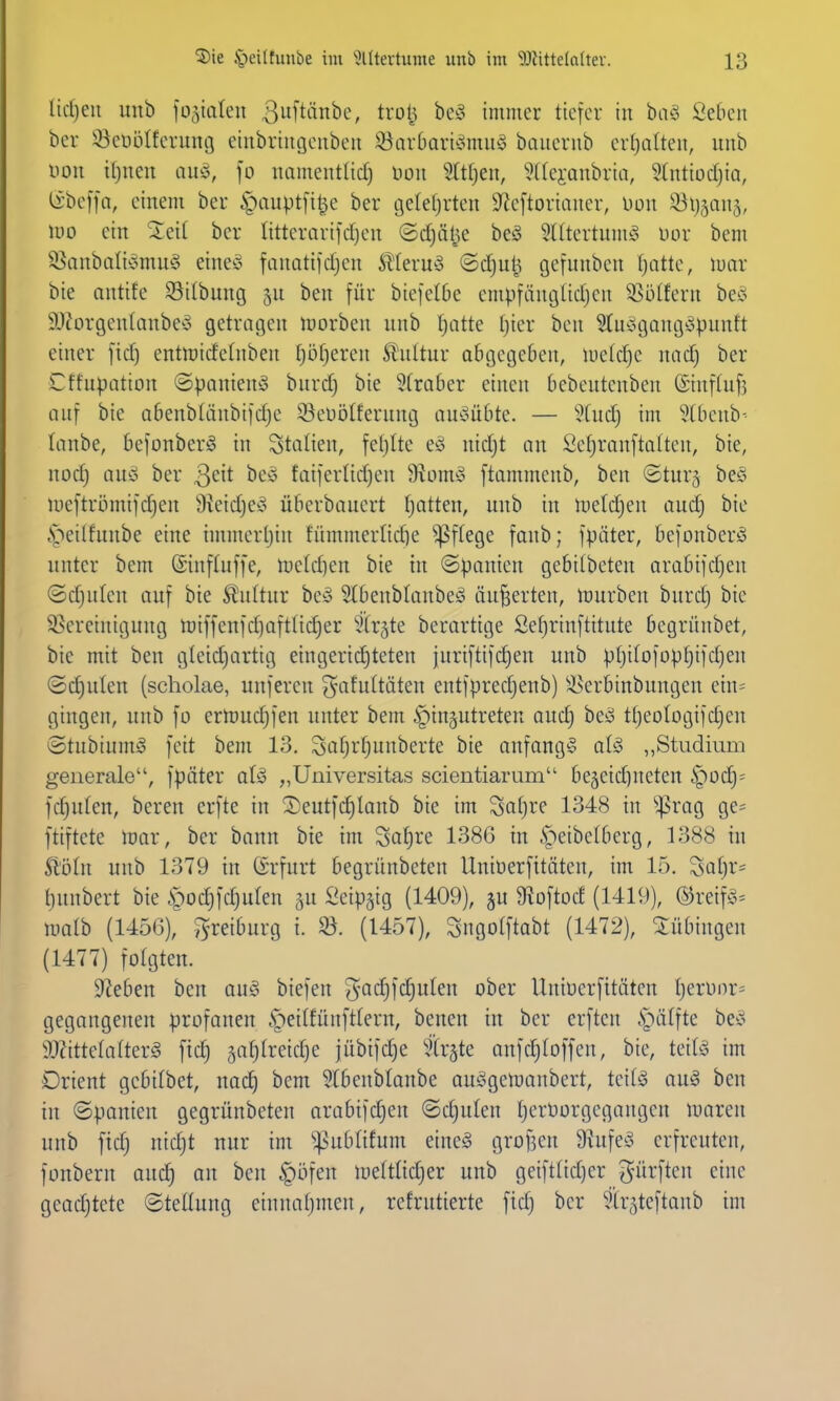 tidjeii unb fo^ialen 3[tänbc, trolj be^3 immer tiefer in ba^3 Seben ber 33eti5Iferunt3 einbriugenben S5arbari^5mu§ banernb ertjatten, unb von iljnen ciuä, fo namentlicf) Don Stiften, 'üdei-Qubria, Stntiodjia, (i'beffa, einem ber §aupt[i^e ber gelefjrten 9^eftoriaucr, üon ^Bl^jans, m ein ber IitterQrifcf)en ©djälje beö 5((tertum^^ im- bem ^anbiiIi'omu§ eine^^ fanatildjen ^^teru^3 ©dju^ cjefunbcn fjatte, luar bie antife SSilbung 5U ben für biefelOe empfäucjlidjen 35ülfern beö SJ^orgenlanbey getragen morben unb I;atte ()ier ben 5tu^ogang^opunft einer fid) entn)idetnben [)5f)eren Stnltur abgegeben, uield)c nad) ber Cffupation ©panien^o bnrdj bie 5(raber einen bebeutenben (Einflufj auf bie abenblänbifdje Söeüölferung au^oübte. — iind) im 5(benb- lanbe, befonberö in Italien, feljtte eso nid)t an Sefjranftatten, bie, nod) any ber 3cit beö faiferlidjen 9?üm§ ftammenb, ben @tur§ be§ iueftri3mi]d)en 9ieidje^o überbauert tjatten, unb in meldjen aud) bie .peilfnnbe eine immerljin fümmerlid)e ^ffege fanb; fpäter, befonberö unter bem (Sinftuffe, metdjen bie in ©panicn gebilbeten arabifdjen ©djulen auf bie Kultur bey 9(benb(anbe§ äußerten, mürben burd) bie ^Bereinigung miffenid)aftüd)er ^Xr^te berarttge Sef)rinftitute begrünbet, bie mit ben gleidjartig eingerichteten juriftifdjen unb ptjilofopljifdjen ®d)ulen (scholae, unferen ^afultäten entfpredjenb) 5i>erbinbungen ein= gingen, unb fo ermudjfen unter bem 6pin§utreten auc^ beö ttjeologifdjen ©tubium^ feit bem 13. So[jr[;unberte bie anfangt al§ „Studium generale, fpäter aU „Universitas scientiarum begeidjneten §üd)= fd)u(en, bereu crfte in S)eutfd)lanb bie im Satjre 1348 in »präg ge= ftiftete mar, ber bann bie im Sof)re 1386 in ^^eibetberg, 1388 in St'öln unb 1379 in (ärfurt begrnnbcten Uniüerfitäten, im 15. Sat)r= t)unbert bie §od)fd)uIen ^u fieip^ig (1409), ju 9^oftod (1419), ©reifö^ malb (1456), J^-reiburg i. Sö. (1457), Sngotftabt (1472), Siübingen (1477) fotgten. Sieben ben au§ biefen ^ac^fdjuten ober Uniücrfitätcn t)eriinr= gegangenen profanen §ei(fünftlern, benen in ber erftcn .S^iilftc be^o 9j?itte(a(ter§ \xd) gal^lreidje jübifd)e ^tr^te aufdjloffcn, bie, teila im Orient gcbifbet, nac^ bem Slbeublanbe au^gemanbert, teil^ auS ben in (Spanien gegrünbeten arabifc^en ©djulen tjerOorgcgaugeu maren unb ftd) nic^t nur im ^ublifum eine§ grof^en 9hifee^ erfreuten, fonbern aud^ an ben §öfen meftlidjer unb geift(id)er dürften eine geadjtete ©teüung einnaljuien, refrutierte fid) ber ^Irsteftanb im