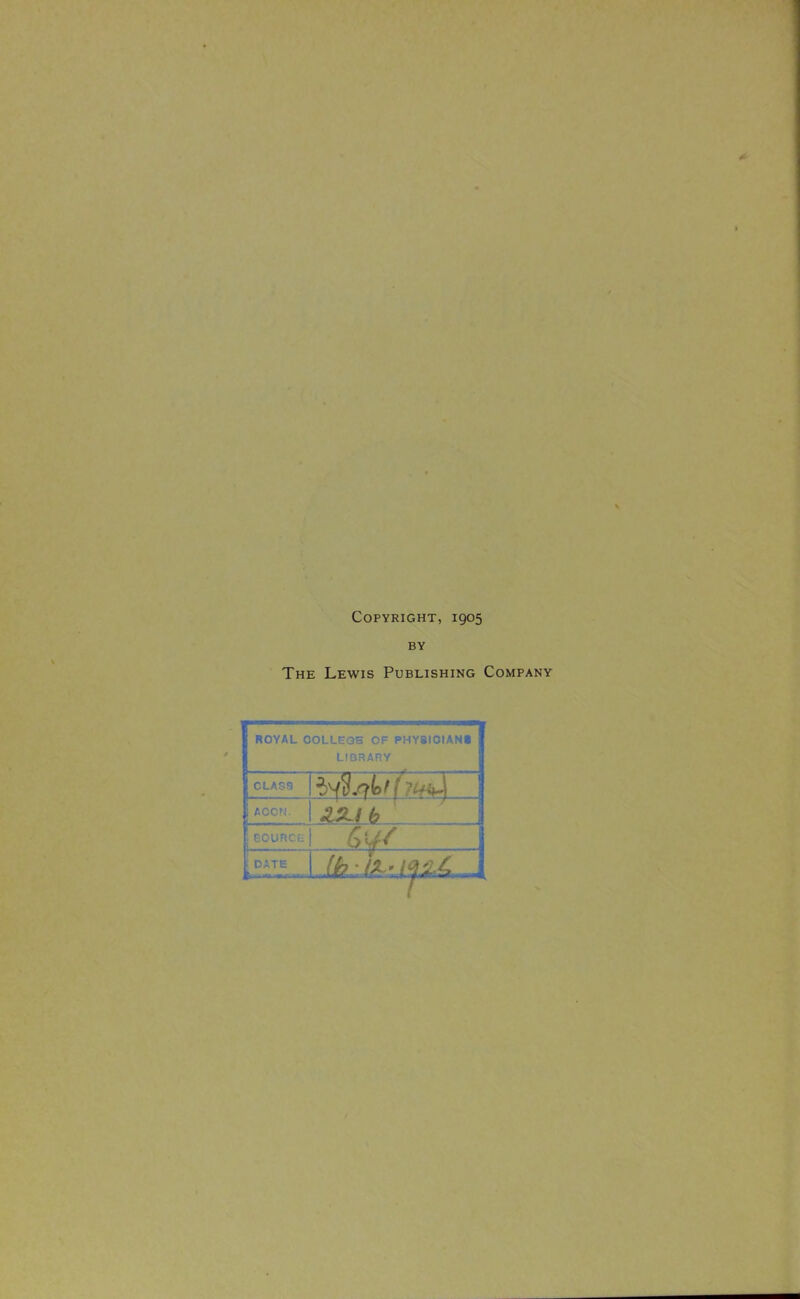 Copyright, 1905 BY The Lewis Publishing Company ROYAL COLLEGE OF PHYSICIANS LIBRARY CLASS .4 ACCM. 1 DATE >rr.«.,..-ril