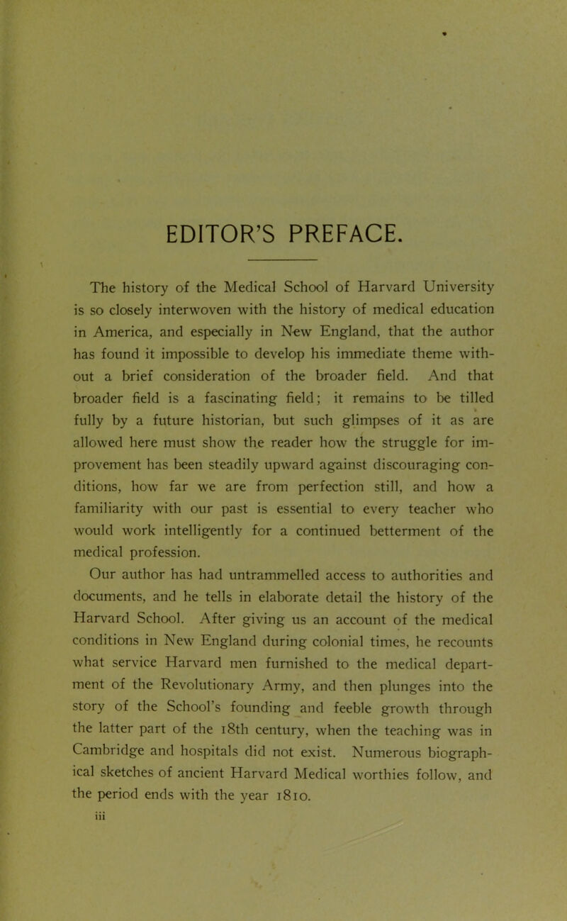 EDITOR'S PREFACE. The history of the Medical School of Harvard University is so closely interwoven with the history of medical education in America, and especially in N-ew England, that the author has found it impossible to develop his immediate theme with- out a brief consideration of the broader field. And that broader field is a fascinating field; it remains to l^e tilled fully by a future historian, but such glimpses of it as are allowed here must show the reader how the struggle for im- provement has been steadily upward against discouraging con- ditions, how far we are from perfection still, and how a familiarity with our past is essential to every teacher who would work intelligently for a continued betterment of the medical profession. Our author has had untrammelled access to authorities and documents, and he tells in elaborate detail the history of the Harvard School. After giving us an account of the medical conditions in New England during colonial times, he recounts what service Harvard men furnished to the medical depart- ment of the Revolutionary Army, and then plunges into the story of the School's founding and feeble growth through the latter part of the i8th century, when the teaching was in Cambridge and hospitals did not exist. Numerous biograph- ical sketches of ancient Harvard Medical worthies follow, and the period ends with the year 1810.