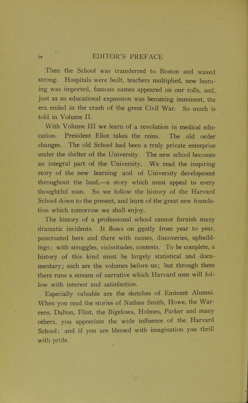 Then the School was transferred to Boston and waxed strong. Hospitals were built, teachers multiplied, new learn- ing was imported, famous names appeared on our rolls, and, just as an educational expansion was becoming imminent, the era ended in the crash of the great Civil War. So much is told in Volume II. With Volume III we learn of a revolution in medical edu- cation. President Eliot takes the reins. The old order changes. The old School had been a truly private enterprise under the shelter of the University. The new school becomes an integral part of the University. We read the inspiring story of the new learning and of University development throughout the land,—a story which must appeal to every thoughtful man. So we follow the history of the Harvard School down to the present, and learn of the great new founda- tion which tomorrow we shall enjoy. The history of a professional school cannot furnish many dramatic incidents. It flows on gently from year to year, punctuated here and there with names, discoveries, upbuild- ings; with struggles, vicissitudes, contests. To be complete, a history of this kind must be largely statistical and docu- mentary; such are the volumes before us; but through them there runs a stream of narrative which Harvard men will fol- low with interest and satisfaction. Especially valuable are the sketches of Eminent Alumni. When you read the stories of Nathan Smith, Howe, the War- rens, Dalton, Flint, the Bigelows, Holmes, Parker and many others, you appreciate the wide influence of the Harvard School; and if you are blessed with imagination you thrill with pride.