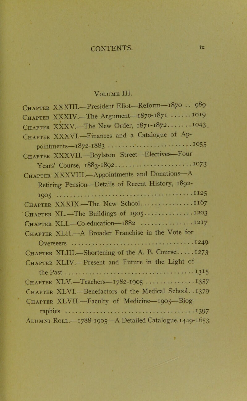 Volume III. Chapter XXXIIL—President Eliot—Reform—1870 .. 989 Chapter XXXIV.—The Argument—1870187 i 1019 Chapter XXXV.—The New Order, 1871-1872 1043 , Chapter XXXVI.—Finances and a Catalogue of Ap- pointments—1872-1883 1055 Chapter XXXVII.—Boylston Street—Electives—Four Years' Course, 1883-1892 io73 Chapter XXXVIII.—Appointments and Donations—A Retiring Pension—Details of Recent History, 1892- 1905 1125 Chapter XXXIX.—The New School 1167 Chapter XL.—The Buildings of 1905 1203 Chapter XLL—Co-education—1882 1217 Chapter XLII.—A Broader Franchise in the Vote for Overseers 1249 Chapter XLIIL—Shortening of the A. B. Course 1273 Chapter XLIV.—Present and Future in the Light of the Past 1315 Chapter XLV.—Teachers—1782-1905 I357 Chapter XLVI.—Benefactors of the Medical School.. 1379 Chapter XLVII.—Faculty of Medicine—1905—Biog- raphies 1397 Alumni Roll.—1788-1905—A Detailed Catalogue. 1449-1653 ^