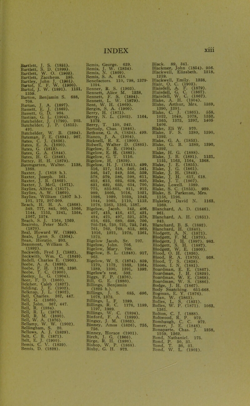 Bartlett, S. D. (1899). Bartlett, W. O. (1902). Bartlett, Zaccheus. 195. Bartley, John J. (1901). Bartol, E. F. W. (1900). Bartol, J. W. (1891). 1151, 1359. Barton, Benjamin S. 688, 708. Barton, J. A. (1897). Bassett, E. T. (1869). Bassett, G. D. 984. Bastian, G. L. (1904). Batchelder, J. (1799). 203. Batchelder, J. P. (1815). 491. Batchelder, W. B. (1894). Bateman, F. E. (1894). 967. Bates, C. J. (1836). Bates, E. A. (1890). Bates, G. (1813). Bates, G. A. (1844). Bates, H. G. (1846). Battey, H. H. (1879). Baumgarten, Walter. 1138, 1368. Baxter, J. (1818 h.). Baxter, Joseph. 161. Baxter, J. B. (1862). Baxter, J. McG. (1871). Baylies, Alfred (1817). Baylies, A. W. (1869). Baylies, William (1807 h.). 101, 172, 207-209. Beach, H. H. A. (1868). 649, 777, 845, 960, 1066, 1144, 1153, 1241, 1364, 1367, 1374. Beach, S. J. 1164, 1369. Beairsto, Peter McN. (1870). Beal, Howard W. (1898). Beals, Lynn S. (1904). Bean, Horatio. 203. Beaumont, William S. (1892) Beckwith', Fred J. (1882). Beckwith, Wm. C. (1849). Bedell, Charles E. (1900). Beebe, A. A. (1898). Beebe, F. H. 1196, 1390. Beebe, T. C. (1900). Beeley, L. G. (1904). Beer, F. D. (1860). Belcher, Caleb (1827). Belding, J. E. (1902). Belknap. J. L. (1902). Bell, Charles. 367, 447. Bell, G. (1869). Bell, John. 367, 447. Bell, R. (1884). Bell, R. L. (1876). Bell, R. M. (1890). Bell, W. A. (1876). Bellamy, W. W. (1902). Bellingham, S. 20. Bellows, A. J. (1829). Belt, C. B. (1871). Belt, E. J. (1900). Bemis, C. V. (1839). Bemis, D. (1828). INDEX Bemis, J. W. (1834). Bemis, N. (1809). Bemis, S. A. 618. Benefactors. 110, 798, 1379- 1394. Benner, R. S. (1903). Bennett, Alice M. 1288. Bennett, F. S. (1894). Bennett, L. W. (1879). Bent, W. H. (1869). Bergin, S. A. (1900). Berry, H. (1871). Berry, N. L. (1903). 1164, 1372. Berry, T. 159, 242. Bertody, Chas. (1846). Bethune, G. A. (1834). 499. Bianco, J. A. (1904). Bicknell, R. E. (1900). Bidwell, Walter D. (1885). Bigelow, E. B. (1904). Bigelow, E. H. (1882). Bigelow, G. T. 1110. Bigelow, H. (1839). Bigelow, H. J. (1841). 499, 516, 517, 518, 540, 541, 646, 547, 649, 666, 659, 678, 679, 586, 598, 611, 612, 613, 625, 629, 630, 631, 632, 633, 634, 700, 775, 835-863, 911, 912, 989, 1005, 1016, 1021, 1026, 1029, 1039, 1043, 1044, 1065, 1110, 1112, 1278, 1363, 1385, 1387. Bigelow, Jacob. 342, 406, 407, 415, 416, 417, 421, 424, 475, 497, 521, 678, 616, 625, 689, 699, 700, 705-716, 730, 731, 733. 742, 761, 762. 769, 813, 869, 1016, 1221, 1278, 1361, 1373. Bigelow Jacob, Sr. 707. Bigelow, John. 706. Bigelow, Mary. 706. Bigelow, S. L. (1848). 917, 963. Bigelow, W^ S. (1874). 859, 1170. 1172, 1363, 1364, 1389, 1390. 1391, 1392. Bigelow's test. 692. Biggs, F. P. (1876). Bill, G. E. (1880). Billings, Benjamin (1825 h.). Billings. J. S. 685, 696, 1078, 1373. Billings, L. F. 1389. Billings, R. C. 1176. 1189, 1197, 1389. Billings, W. C. (1894). Binford, F. A. (1899). Bingay. J. M. (1863). Binney, Amos (1826), 755, 756. Binney, Horace (1901). Birch. J. G. (1866). Birge, R. H. (1898). Bishop, W. P. (1868). Bixby, G. H. 973. xiii Black. 89, 341. Blackmer, John (1854). 956. Blackwell, Elizabeth. 1218, 1219. Blackwell, Emily. 1238. Blair, O. C. (1903). Blaisdell, A. F. (1879). Blaisdell, G. C. (1867). Blaisdell, W. C. (1867). Blake, A. H. (1904). Blake, Arthur, Mrs. 1389, 1390, 1391. Blake, C. J. (1865). 558, 1022, 1049, 1078, 1352, 1365, 1373, 1397, 1406 1406. Blake, Eli W. 970. Blake, F. S. 1389, 1390, 1392. Blake, G. A. (1853). Blake, G. B. 1389, 1390, 1392. Blake, H. G. (1888). Blake, J. B. (1891). 1131, 1161, 1163, 1164, 1368. Blake, J. E. (1855). Blake, J. G. (1861). Blake, J. H. (1849). Blake, J. H. 617, 618. Blake, J. T. (1867). Blake, Lowell. 1389. Blake, S. C. (1853). 989. Blake. S. Parkman, Mrs. 1158, 1196. Blakeley, David N. 1163, 1369. Blanchard, A. D. (1846). 961. Blanchard, A. H. (1851). 943 Blanchard, B. S. (1882). Blanchard, H. (1840). Blodgett, A. N. (1871). Blodgett, F. M. (1870). Blodgett, J. H. (1897). 988. Blodgett, S. H. (1887). Blodgett, W. E. (1900). Blood, O. H. (1826). Blood, R. A. (1870). 938. Blood, T. S. (1838). Bloom, I. N. (1881). Boardman, E. E. (1867). Boardman, J. H. (1829). Boardman, W. E. (1868). Boardman, W. S. (1886). Bodge, J. H. (1867). Body Snatching. 651-668. Bogman, E. Y. (1876). Bolan, W. (1863). BoUes, L. S. (1831). Bolles, W. P. (1871). 1063, 1361. Bolton, C. J. (1888). Boltwood, R. P. 972. Bombaugh, C. C. 972. Bomer. J. E. (1848). Bonaparte, Chas. J. 1258, 1259, 1262. Bond, Nathaniel. 175. Bond, P. 30, 31. Bond, T. SO, 31. Bond. W. L. (1901).