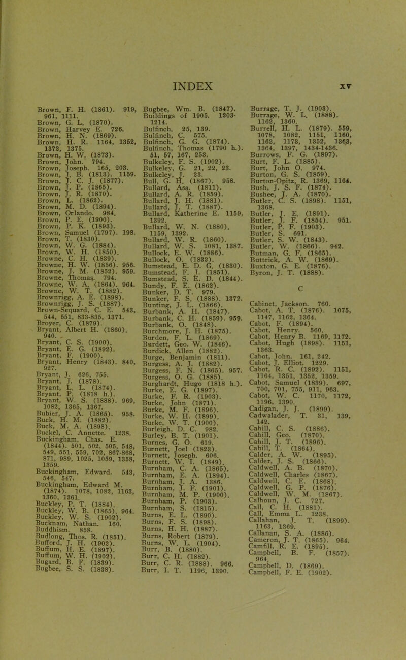 Brown, F. H. (1861). 919, 961, 1111. Brown, G. L. (1870). Brown, Harvey E. 726. Brown, H. N. (1869). Brown, H. R. 1164, 1352, 1372, 1375. Brown, H. W. (1873). Brown, John. 794. Brown, Joseph. 165, 203. Brown, J. B. (1813). 1159. Brown, J. C. J. (1877). Brown, J. P. (1865). Brown, J. R. (1870). Brown, L. (1862). Brown, M. D. (1894). Brown, Orlando. 984. Brown, P. E. (1900). Brown, P. K. (1893). Brown, Samuel (1797). 198. Brown, T. (1830). Brown, W. G. (1884). Brown, W. H. (1850). Browne, C. H. (1839). Browne, H. W. (1856). 956. Browne, J. M. (1852). 959. Browne, Thoma?. 794. Browne, W. A. (1864). 964. Browne, W. T. (1882). Brownrigg, A. E. (1898). Brownrigg, J. S. (1887). Brown-Sequard, C. E. 543, 544, 551, 833-835, 1371. Broyer, C. (1879). Bryant, Albert H. (1860). 940. , Bryant, C. S. (1900). Bryant, E. G. (1892). Bryant, F. (1900). Bryant, Henry (1843). 840, 927. Bryant, J. 626, 755. Bryant, J. (1878). Bryant, L. L. (1874). Bryant, P. (1818 h.). Bryant, W. S. (1888). 969, 1082, 1365, 1367. Bubier, J. A. (1865). 958. Buck, H. M. (1882). Buck, M. A. (1898). Buckel, C. Annette. 1238. Buckingham, Chas. E. (1844). 501, 502, 505. 548, 549, 551, 559, 702, 867-868, 871, 989, 1025, 1059, 1358, 1359. Buckingham, Edward. 543, 546, 547. . Buckingham, Edward M. (1874). 1078, 1082, 1163, 1360, 1361. Bucklev, P. T. (1884). Buckley, W. B. (1865). 964. Buckley, W. S. (1902). Bucknam, Nathan. 160. Buddhism. 858. Budlong, Thos. R. (1851). BuflFord, J. H. (1902). BuflFum, H. E. (1897). BufFum, W. H. (1902). Bugard, B. F. (1839). Bugbee, S. S. (1838). Bugbee, Wm. B. (1847). Buildings of 1905. 1203- 1214. Bulfinch. 25, 139. Bulfinch, C. 575. Bulfinch, G. G. (1874). Bulfinch, Thomas (1790 h.). 51, 57, 167, 253. Bulkeley, F. S. (1902). Bulkeley, G. 21, 22, 23. Bulkeley, J. 23. Bull, G. H. (1867). 958. Bullard, Asa. (1811). Bullard, A. R. (1859). Bullard, J. H. (1881). Bullard, J. T. (1887). Bullard, Katherine E. 1159, 1392 Bullard, W. N. (1880). 1159, 1392. Bullard, W. R. (1860). Bullard, W. S. 1081, 1387. Bullock, E. W. (1886). Bullock, O. (1832). Bumstead, E. D. G. (1830). Bumstead, F. T. (1851). Bumstead, S. E. D. (1844). Bundy, F. E. (1862). Bunker, D. T. 979. Bunker, F. S. (1888). 1372. Bunting, J. L. (1866). Burbank, A. H. (1847). Burbank, C. H. (1859). 95?. Burbank, O. (1848). Burchmore, J. H. (1875). Burden, F. L. (1869). Burdett, Geo. W. (1846). Burdick, .Mien (1882). Burge, Benjamin (1811). Burgess, A. T. (1882). Burgess, F. N. (1865). 957. Burgess, O. G. (1885). Burghardt, Hugo (1818 h.). Burke, E. G. (1897). Burke, F. R. (1903). Burke, John (1871). Burke, M. F. (1896). Burke, W. H. (1899). Burke, W. T. (1900). Burleigh, D. C. 982. Burley, B. T. (1901). Burnes, G. O. 619. Burnett, Joel (1823). Burnett, Joseph. 606. Burnett, W. I. (1849). Burnham, C. A. (1865). Burnham, E. A. (1894). Burnham, J. A. 1386. Burnham. J. F. (1901). Burnham, M. P. (1900). Burnham, P. (1903). Burnham, S. (1815). Burns, E. L. (1890). Burns, F. S. (1898). Burns, H. H. (1887). Burns, Robert (1879). Burns, W. L. (1904). Burr, B. (1880). Burr, C. H. (1882). Burr, C. R. (1888). 966. Burr, I. T. 1196, 1390. Burrage, T. J. (1903). Burrage, W. L. (1888). 1162, 1360. Burrell, H. L. (1879). 659, 1078, 1082, 1151, 1160, 1162, 1173, 1352, 1363, 1364, 1397, 1434-1436. Burrows, F. G. (1897). Burt, F. L. (1885). Burt, John O. 974. Burton, G. S. (1859). Burton-Opitz, R. 1369, 1164. Bush, J. S. F. (1874). Bushee, J. A. (1870). Butler, C. S. (1898). 1151, 1368. Butler, J. E. (1891). Butler, J. F. (1864). 951. Butler, P. F. (1908). Butler, S. 691. Butler, S. W. (1843). Butler, W. (1866). 942. Butman, G. F. (1865). Buttrick, A. W. (1869). Buxton, G. E. (1876). Byron, J. T. (1888). C Cabinet, Jackson. 760. Cabot, A. T. (1876). 1075, 1147, 1162. 1364. Cabot, F. (1894). Cabot, Henry. 560. Cabot, Henry B. 1169, 1172. Cabot, Hugh (1898). 1151, 1363. Cabot, John. 161, 242. Cabot, J. Elliot. 1229. Cabot. R. C. (1892). 1151, 1164, 1351. 1352. 1359. Cabot. Samuel (1839). 697, 700, 701, 755, 911. 963. Cabot, W. C. 1170, 1172, 1196, 1390. Cadigan, J. J. (1899). Cadwalader, T. 31, 139, 142. Cahill, C. S. (1886). Cahill, Geo. (1870). Cahill, J. T. (1896). Cahill, T. (1864). Calder, A. W. (1895). Calder, J. S. (1866). Caldwell. A. B. (1870). Caldwell, Charles (1867). Caldwell, C. E. (1868) Caldwell. G. P. (1876). Caldwell. W. M. (1867). Calhoun. T. C. 727. Call, C. H. (1881). Call, Emma L. 1238. Callahan, T. T. (1899). 1163, 1369. Callanan, S. A. (1886). Cameron, J. T. (1865). 964. Camfill, R. E. (18^5). Campbell, B. F. (1857). 964. Campbell, D. (1869). Campbell, F. E. (1902).