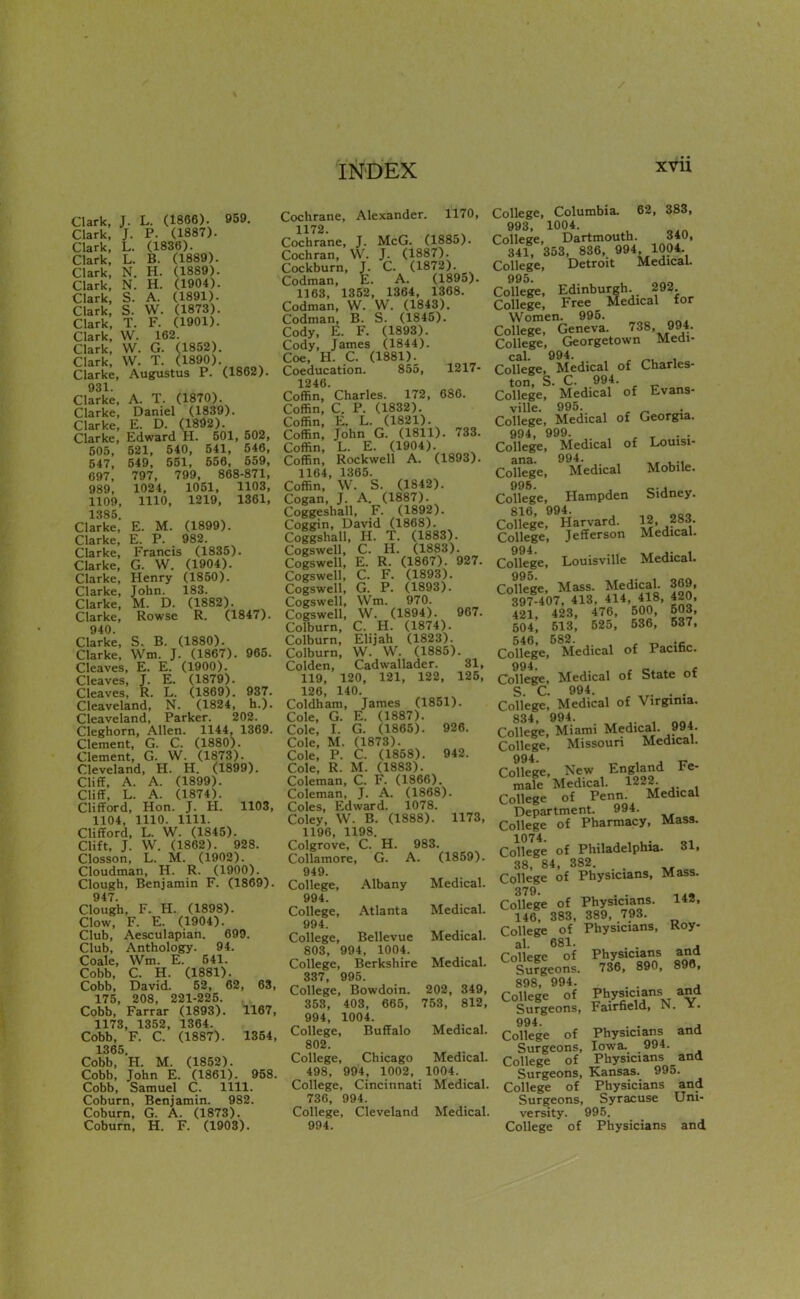 Clark, J. L. (1866). 959. Clark, J. P. (1887). Clark, L. (1836). Clark, L. B. (1889). Clark, N. H. (1889). Clark, N. H. (1904). Clark, S. A. (1891). Clark, S. W. (1873). Clark, T. F. (1901). Clark, W. 162. Clark, W. G. (1852). Clark, W. T. (1890). Clarke, Augustus P. (1862). 931 Clarke, A. T. (1870). Clarke, Daniel (1839). Clarke, E. D. (1892). Clarke, Edward H. 501, 502, 505, 521, 540, 541, 546, 647, 549, 551, 556, 559, 697, 797, 799, 868-871, 989, 1024, 1051, 1103, 1109, 1110, 1219, 1361, 1385. Clarke, E. M. (1899). Clarke, E. P. 982. Clarke, Francis (1835). Clarke, G. W. (1904). Clarke, Henry (1850). Clarke, John. 183. Clarke, M. D. (1882). Clarke, Rowse R. (1847). 940. Clarke, S. B. (1880). Clarke, Wm. J. (1867). 965. Cleaves, E. E. (1900). Cleaves, T. E. (1879). Cleaves, R. L. (1869). 937. Cleaveland, N. (1824, h.). Cleaveland, Parker. 202. Cleghorn, Allen. 1144, 1369. Clement, G. C. (1880). Clement, G. W. (1873). Cleveland, H. H. (1899). Cliff, A. A. (1899). Cliff, L. A. (1874). Clifford, Hon. J. H. 1103, 1104, 1110. 1111. Clifford, L. W. (1845). Clift, J. W. (1862). 928. Closson, L. M. (1902). Cloudman, H. R. (1900). Clough, Benjamin F. (1869). 947. Clough, F. H. (1898). Clow, F. E. (1904). Club, Aesculapian. 699. Club, Anthology. 94. Coale, Wm. E. 541. Cobb, C. H. (1881). Cobb, David. 52, 62, 63, 175, 208, 221-225. Cobb, Farrar (1893). 1167, 1173, 1352, 1364. Cobb, F. C. (1887). 1354, 1365. Cobb, H. M. (1852). Cobb, John E. (1861). 958. Cobb, Samuel C. 1111. Coburn, Benjamin. 982. Coburn, G. A. (1873). Coburn, H. F. (1903). Cochrane, Alexander. 1170, 1172. Cochrane, J. McG. (1885). Cochran, W. J. (1887). Cockburn, J. C. (1872). Codman, E. A. (1895). 1163, 1352, 1364, 1368. Codman, W. W. (1843). Codman, B. S. (1845). Cody, E. F. (1893). Cody, James (1844). Coe, H. C. (1881). Coeducation. 855, 1217- 1246. Coffin, Charles. 172, 686. Coffin, C. P. (1832). Coffin, E. L. (1821). Coffin, John G. (1811). 733. Coffin, L. E. (1904). Coffin, Rockwell A. (1893). 1164, 1365. Coffin, VV. S. (1842). Cogan, J. A. (1887). Coggeshall, F. (1892). Coggin, David (1868). Coggshall, H. T. (1883). Cogswell, C. H. (1883). Cogswell, E. R. (1867). 927. Cogswell, C. F. (1893). Cogswell, G. P. (1893). Cogswell, Wm. 970. Cogswell, W. (1894). 967. Colburn, C. H. (1874). Colburn, Elijah (1823). Colburn, W. W. (1885). Colden, Cadwallader. 31, 119, 120, 121, 122, 125, 126, 140. Coldham, James (1851). Cole, G. E. (1887). Cole, I. G. (1865). 926. Cole, M. (1873). Cole, P. C. (1858). 942. Cole, R. M. (1883). Coleman, C. F. (1866). Coleman, J. A. (1868). Coles, Edward. 1078. Coley, W. B. (1888). 1173, 1196, 1198. Colgrove, C. H. 983. Collamore, G. A. (1859). 949. College, Albany Medical. 994. College, Atlanta Medical. 994. College, Bellevue Medical. 803, 994, 1004. College, Berkshire Medical. 337 995. College, Bowdoin. 202, 349, 353, 403, 665, 753, 812, 994, 1004. College, Buffalo Medical. 802. College, Chicago Medical. 498, 994, 1002, 1004. College, Cincinnati Medical. 736, 994. College, Cleveland Medical. 994. College, Columbia. 62, 383, 993, 1004. College, Dartmouth. 340, 341, 353, 836, 994. 1004. College, Detroit Medical. 995 Collet, Edinburgh 292 College, Free Medical for Women. 995. College, Geneva. 738, 994. College, Georgetown Medi- College, Medical of Charles- ton, S. C. 994. College, Medical of Evans- ville. 995. ^ ^ College, Medical of Georgia. 994, 999. , ^ . . College, Medical of Louisi- ana. 994. College, Medical Mobile. 995, , College, Hampden Sidney. 816, 994^ College, Harvard. 12, ?»^- College, Jefferson Medical. 994 College, Louisville Medical. CoSe. Mass. Medical. 369, 397-407, 413, 414, 418, 420, 421, 423, 476, 500, 503, 604, 513, 525, 536, 537, 546, 582. College, Medical of Pacific. 994 College, Medical of State of S. C. 994. . . College, Medical of Virginia. 834 994. College, Miami Medical. 994 College, Missouri Medical. 994 College, New England Fe- mafe Medical. 1222 College of Penn. Medical Department. 994. College of Pharmacy, Mass. College of Philadelphia. 31, 38, 84, 382. _ . College of Physicians, Mass. 379. College of Physicians. 142, 146, 383, 389, 793. College of Physicians, Roy- al. 681. . . . Collece of Physicians and Surgeons. 736, 890, 890, 898, 994. . . College of PWrN^'v Surgeons, Fairfield, N. i- 994. . . , College of Physicians and Surgeons, Iowa. 994. College of Physicians and Surgeons, Kansas. 995. College of Physicians and Surgeons, Syracuse Uni- versity. 995. College of Physicians and