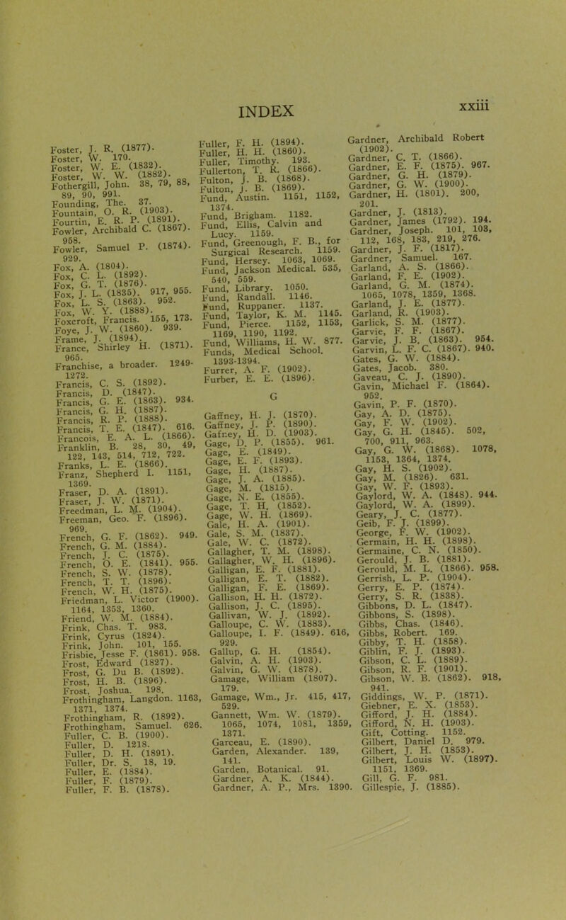 Foster, J. R. (1877). Foster, W. 170. Foster W. E. (1832). Foster VV. W. (1882). Fothergill, John. 38, 79, 88, 89, 90, 991. Founding, The 37. Fountain, O. R. (1903). Fourtin, E R. P-/^??«^7^ Fowler, Archibald C. (1867). Fowler. Samuel P. (1874). 929. Fox, A. (1804). Fox, C. L. (1892). Fox G. T. (1876). Fox, J L. (1835). 917, 955. Fox L. S. (1863). 952. Fox, W. Y. (1888). Foxcroft, Francis. 155, ITd Foye, J. W. (I860). 939. Frame, J.^ (1894) France, Shirley H. (1871). Franchise, a broader. 1249- 1272. Francis, C. S. (1892). Francis, D. (1847). Francis, G. E. (1863). 934. Francis, G. H. (1887). Francis, R. P. (1888). Francis, T. E. (1847). 616. Francois, E. A. L. (1866). Franklin, B. 28, 30, 49, 122, 143, 514, 712, 722. Franks, L. E. (1866) Franz, Shepherd I. 1151, 1369. Fraser, D. A. (1891). Eraser, J. W. (1871). Freedman, L. M. (1904). Freeman, Geo. F. (1896). 969. French, G. F. (1862). 949. French, G. M. (1884). French, J. C. (1875). French, O. E. (1841). 955. French, S. W. (1878). French, T. T. (1896). French, W. H. (1875). Friedman, L. Victor (1900). 1164, 1353, 1360. Friend, W. M. (1884). Frink, Chas. T. 983. Frink, Cyrus (1824). Frink, John. 101, 155. Frisbie, Jesse F. (1861). 958. Frost, Edward (1827). Frost, G. Du B. (1892). Frost, H. B. (1896). Frost, Joshua. 198. Frothingham, Langdon. 1163, 1371, 1374. Frothingham, R. (1892). Frothingham, Samuel. 626. Fuller, C. B. (1900). Fuller, D. 1218. Fuller, D. H. (1891). Fuller, Dr. S. 18, 19. Fuller, E. (1884). Fuller, F. (1879). Fuller, F. B. (1878). Fuller, F. H. (1894). Fuller, H. H. (1860). F'uller, Timothy. 193. Fullerton, T. R. (1866). Fulton, J. B. (1868). Fulton, J. B. (1869). Fund, Austin. 1151, 1152, 1374. Fund, Brigham. 1182. Fund, Ellis, Calvin and Lucy. 1159. Fund, Greenough, F. B., for Surgical Research. 1159. Fund, Mersey. 1063, 1069. Fund, Jackson Medical. 535, 540, 559. Fund, Library. 1050. Fund, Randall. 1146. >und, Ruppaner. 1137. Fund, Taylor, K. M. 1145. Fund, Pierce. 1152, 1163, 1169, 1190, 1192. Fund, Williams, H. W. 877. Funds, Medical School. 1393-1394. Furrer, A. F. (1902). Furber, E. E. (1896). Gaffney, H. J. (1870). Gaffney, J. P. (1890). Gafr.ey, H. D. (1903). Gage, U. P. (1855). 961. Gage, E. (1849). Gage, E. F. (1893). Gage, H. (1887). Gage, J. A. (1885). Gage, M. (1815). Gage, N. E. (1855). Gage, T. H. (1852). Gage, W. H. (1869). Gale, H. A. (1901). Gale, S. M. (1837). Gale, W. C. (1872). Gallagher, T. M. (1898). Gallagher, W. H. (1896). Galligan, E. F. (1881). Galligan, E. T. (1882). Galligan, F. E. (1869). Gallison, H. H. (1872). Gallison, J. C. (1895). Gallivan, W. J. (1892). Galloupe, C. \V. (1883). Galloupe, L F. (1849). 616, 929. Gallup, G. H. (1854). Galvin, A. H. (1903). Galvin, G. W. (1878). Gamage, William (1807). 179. Gamage, Wm., Jr. 415, 417, 529 Gannett, Wm. W. (1879). 1065, 1074, 1081, 1359, 1371. Garceau, E. (1890). Garden, Alexander. 139, 141. Garden, Botanical. 91. Gardner, A. K. (1844). Gardner, A. P., Mrs. 1390. Gardner, Archibald Robert (1902). Gardner, C. T. (1866). Gardner, E. F. (1875). 967. Gardner, G. H. (1879). Gardner, G. W. (1900). Gardner, H. (1801). 200, 201. Gardner, J. (1813). Gardner, James (1792). 194. Gardner, Joseph. 101, 103, 112, 168, 183, 219, 276. Gardner, J. F. (1817). Gardner, Samuel. 167. Garland, A. S. (1866). Garland, F. E. (1902). Garland, G. M. (1874). 1065, 1078, 1359, 1368. Garland, J. E. (1877). Garland, R. (1903). Garlick, S. M. (1877). Garvie, F. F. (1867). Garvie, J. B. (1863). 954. Garvin, L. F. C. (1867). 940. Gates, G. W. (1884). Gates, Jacob. 380. Gaveau, C. J. (1890). Gavin, Michael F. (1864). 952. Gavin, P. F. (1870). Gay, A. D. (1875). Gay, F. W. (1902). Gay, G. H. (1846). 502, 700, 911, 963. Gay, G. W. (1868). 1078. 1153, 1364, 1374. Gay, H. S. (1902). Gay, M. (1826). 631. Gay, W. F. (1893). Gaylord, W. A. (1848). 944. Gaylord, W. A. (1899). Geary, J. C. (1877). Geib, F. J. (1899). George, F. W. (1902). Germain, H. H. (1898). Germaine, C. N. (1850). Gerould, J. B. (1881). (ierould, M. L. (1866). 958. Gerrish, L. P. (1904). Gerry, E. P. (1874). Gerry, S. R. (1838). Gibbons, D. L. (1847). Gibbons, S. (1898). Gibbs, Chas. (1846). Gibbs, Robert. 169. Gibby, T. H. (1858). Giblin, F. J. (1893). Gibson, C. L. (1889). Gibson, R. F. (1901). Gibson, W. B. (1862). 918. 941. Giddings, W. P. (1871). Giebner, E. X. (1853). Gifford, J. H. (1884). GifTord, N. H. (1903). Gift, Cotting. 1152. Gilbert, Daniel D. 979. Gilbert, J. H. (1853). Gilbert, Louis W. (1897). 1151, 1369. Gill, G. F. 981. Gillespie, J. (1885).