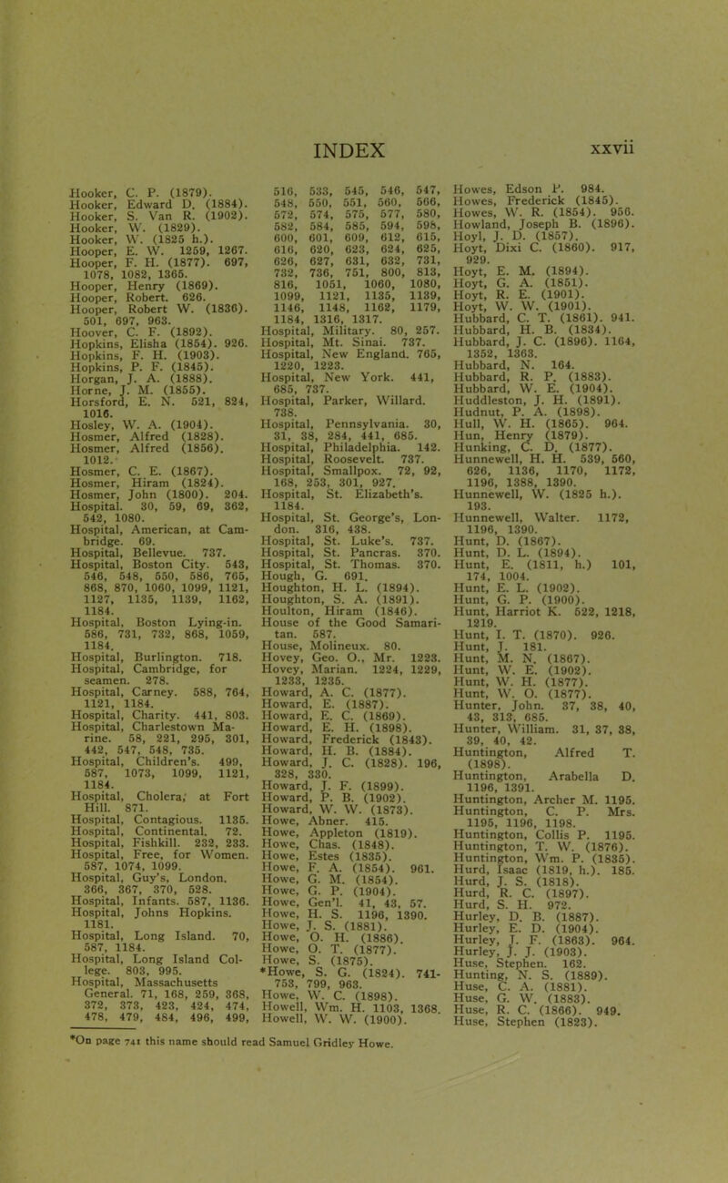 Hooker. C. P. (1879). Hooker, Edward D. (1884). Hooker, S. Van R. (1902). Hooker, W. (1829). Hooker, \V. (1825 h.). Hooper, E. W. 1259, 1267. Hooper, F. H. (1877). 697, 1078, 1082, 1365. Hooper, Henry (1869). Hooper, Robert. 626. Hooper, Robert W. (1836). 501, 697, 963. Hoover, C. F. (1892). Hopkins, Elisha (1854). 926. Hopkins, F. H. (1903). Hopkins, P. F. (1845). Horgan, J. A. (1888). Home, J. M. (1855). Horsford, E. N. 521, 824, 1016. Hosley, W. A. (1904). Hosmer, Alfred (1828). Hosmer, Alfred (1856). 1012. Hosmer, C. E. (1867). Hosmer, Hiram (1824). Hosmer, John (1800). 204. Hospital. 30, 59, 69, 362, 542, 1080. Hospital, American, at Cam- bridge. 69. Hospital, Bellevue. 737. Hospital, Boston City. 543, 546, 548, 550, 586, 765, 868, 870, 1060, 1099, 1121, 1127, 1135, 1139, 1162, 1184. Hospital, Boston Lying-in. 586, 731, 732, 868, 1069, 1184. Hospital, Burlington. 718. Hospital, Cambridge, for seamen. 278. Hospital, Carney. 588, 764, 1121, 1184. Hospital, Charity. 441, 803. Hospital, Charlestown Ma- rine. 58, 221, 295, 301, 442, 547, 548, 735. Hospital, Children's. 499, 587, 1073, 1099, 1121, 1184. Hospital, Cholera; at Fort Hill. 871. Hospital, Contagious. 1135. Hospital, Continental. 72. Hospital, Fishkill. 232, 233. Hospital, Free, for Women. 587, 1074, 1099. Hospital, Guy's, London. 366, 367, 370, 528. Hospital, Infants. 587, 1136. Hospital, Johns Hopkins. 1181. Hospital, Long Island. 70, 587, 1184. Hospital, Long Island Col- lege. 803, 995. Hospital, Massachusetts General. 71, 168, 259, 368, 372, 373, 423, 424, 474, 478, 479, 484, 496, 499, 510, 533, 545, 546, 547, 548, 550, 551, 560, 566, 572, 574, 575, 577, 580, 582, 584, 585, 594, 598, 600, 601, 609, 612, 015, 616, 620, 023, 624, 625, 626, 627, 631, 632, 731, 732, 736, 751, 800, 813, 816, 1051, 1060, 1080, 1099, 1121, 1135, 1139, 1146, 1148, 1162, 1179, 1184, 1316, 1317. Hospital, Military. 80, 257. Hospital, Mt. Sinai. 737. Hospital, New England. 765, 1220, 1223. Hospital, New York. 441, 685, 737. Hospital, Parker, Willard. 738. Hospital, Pennsylvania. 30, 31, 38, 284, 441, 685. Hospital, Philadelphia. 142. Hospital, Roosevelt. 737. Hospital, Smallpox. 72, 92, 168, 253, 301, 927. Hospital, St. Elizabeth's. 1184. Hospital, St. George's, Lon- don. 310, 438. Hospital, St. Luke's. 737. Hospital, St. Pancras. 370. Hospital, St. Thomas. 370. Hough, G. 691. Houghton, H. L. (1894). Houghton, S. A. (1891). Houlton, Hiram (1846). House of the Good Samari- tan. 587. House, Molineux. 80. Hovey, Geo. O., Mr. 1223. Hovey, Marian. 1224, 1229, 1233, 1235. Howard, A. C. (1877). Howard, E. (1887). Howard, E. C. (1869). Howard, E. H. (1898). Howard, Frederick (1843). Howard, H. B. (1884). Howard, J. C. (1828). 196, 328, 330. Howard, J. F. (1899). Howard, P. B. (1902). Howard, W. W. (1873). Howe, Abner. 415. Howe, Appleton (1819). Howe, Chas. (1848). Howe, Estes (1835). Howe, F. A. (1854). 961. Howe, G. M. (1854). Howe, G. P. (1904). Howe, Gen'l. 41, 43, 57. Howe, H. S. 1196, 1390. Howe, J. S. (1881). Howe, O. H. (1886) Howe, O. T. (1877). Howe, S. (1875). *Howe, S. G. (1824). 741- 753, 799, 963. Howe. W. C. (1898). Howell, Wm. H. 1103, 1368 Howell, W. \V. (1900). Howes, Edson P. 984. Howes, Frederick (1845). Howes, W. R. (1854). 950. Howland, Joseph B. (1896). Hoyl, J. D. (1857). Hoyt, Dixi C. (1860). 917, 929. Hoyt, E. M. (1894). Hoyt, G. A. (1851). Hoyt, R. E. (1901). Hoyt, W. VV. (1901). Hubbard, C. T. (1861). 941. Hubbard, H. B. (1834). Hubbard, J. C. (1896). 1164, 1352, 1363. Hubbard, N. 164. Hubbard, R. P. (1883). Hubbard, W. E. (1904). Huddleston, J. H. (1891). Hudnut, P. A. (1898). Hull, W. H. (1865). 964. Hun, Henry (1879). llunking, C. D. (1877). Hunnewell, H. H. 539, 560, 626, 1136, 1170, 1172, 1196, 1388, 1390. Hunnewell, W. (1825 h.). 193. Hunnewell, Walter. 1172, 1196, 1390. Hunt, D. (1867). Hunt, D. L. (1894). Hunt, E. (1811, h.) 101, 174, 1004. Hunt, E. L. (1902). Hunt, G. P. (1900). Hunt, Harriot K. 522, 1218, 1219. Hunt, I. T. (1870). 926. Hunt, J. 181. Hunt, M. N. (1867). Hunt, W. E. (1902). Hunt, W. H. (1877). Hunt, W. O. (1877). Hunter, John. 37, 38, 40, 43, 313, 685. Hunter, William. 31, 37, 88, 39, 40, 42. Huntington, Alfred T. (1898). Huntington, Arabella D. 1196, 1391. Huntington, Archer M. 1195. Huntington, C. P. Mrs. 1195, 1196, 1198. Huntington, Collis P. 1195. Huntington, T. W. (1876). Huntington, Wm. P. (1835). Hurd, Isaac (1819, h.). 185. Hurd, J. S. (1818). Hurd, R. C. (1897). Hurd, S. H. 972. Hurley, D. B. (1887). Hurley, E. D. (1904). Hurley, J. F. (1863). 964. Hurley, J. J. (1903). Huse, Stephen. 162. Hunting, N. S. (1889). Huse, C. A. (1881). Huse. G. W. (1883). Huse, R. C. (1866). 949. Huse, Stephen (1823). *0n page 741 this name should read Samuel Gridley Howe.