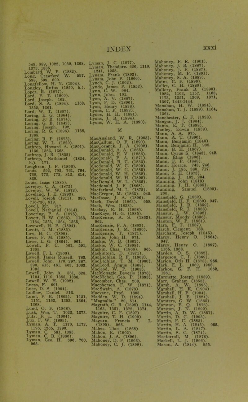 549, 989, 1022, 1059, 1363, 1373. 1385. Lombard, W. P. (1882). Long, Crawford W. 597, 598, 599, 600. Longfellow, H. N. (1904). Longley. Rufus (1850, h.). Lopez, R. (1877). Lord, F. T. (1900). Lord, Joseph. 162. Lord, S. A. (1894). 1168, 1352, 1361. Lord, W. T. (1887). Loring, E. G. (1864). Loring, F. B. (1874). Loring, G. B. (1842). Loring, Joseph. 192. Loring, R. G. (1896). 1188, 1368. Loring, R. P. (1875). Loring, W. L. (1820). Lothrop, Howard A. (1891). 1130, 1363, 1S68. Lothrop, J. R. (1852). Lothrop, Nathaniel (1824, h.). 171. Loughran, J. F. (1896). Louis. 592, 702, 761, 764, 768, 772, 773, 812, 814, 838. Louis, Isaac (1885). Lovejoy, C. A. (1872) Lovejoy, W. W. (1872). Loveland, J. E. (1893). Lovell, Joseph (1811). 880, 716-730, 919. Lovell, Mr. 217. Lovell, Nathaniel (1814). Lovering, P. A. (1875). Lovett, R. W. (1885). 1163. 1164, 1353, 1364, 1365. Lovewell, H. P. (1894). Lovitt, I. M. (1885). Low, H. C. (1899). Lowe, F. M. (1885). Lowe, L. G. (1864). 961. Lowell, F. C. 561, 691, 1385. Lowell, F. L. (1900). Lowell, Tames Russell. 783. Lowell, John. 170, 297, 887, 390, 415, 461, 463, 1083, 1095. Lowell, John A. 561, 626, 1104, 1110, 1385, 1386. Lowell, W. H. (1902). Lucas, F. 691. Luce, D. S. (1904). Ludlow, Daniel. 313. Lund, F. B. (1892). 1131, 1151, 1163, 1353, 1864, 1368. Lund, O. F. (1868). Lusk, Wm. T. 1022, 1873. Lutz, F. L. (1904). Lux, F. W. (1885). Lyman, A. T. 1170, 1172, 1196, 1265, 1390. Lyman, C. 561, 1385. Lyman, C. B. (1886). Lyman, Geo. H. 696, 700, 963. Lyman, J. C. (1S77). Lyman, Theodore. 626, 1110, 1241, 1258. Lynani, Frank (1893). Lynam, John P. (1866). Lynch, C. J. (1902). Lynde, James P. (1852). Lynn, C. W. 984. Lynn, John. 101. Lyon, A. V. (1887). Lyon, F. D. (1896). Lyon, Henry (1838). Lyons, C. P. (1892). Lyons, H. H. (1881). Lyons, J. B. (1894). Lyons, W. H. A. (1890). M MacAusland, W. R. (1903). MacCallum, O. F. (1890). MacCormlck, J. A. (1902). MacDonald, A. A. (1865). MacDonald, E. V. (1886). Macdonald, P. A. (1871). MacDonald, R. C. (1883). Macdonald, W. C. (1899). Macdonald, W. G. (1885). Macdonald, W. H. (1862). Macdonald, W. H. (1892). MacDonald, VV. L. (1865). Macdonald, J. F. (1868). Macfarland, M. L. (1872). MacGregor, M. (1863). 945. Maclsaac, J. A. (1896). Mack, David (1863). 958. Mack, Wm. (1838). Mackay, E. H. (1898). MacKaye, H. G. (1885). MacKenzie, A. S. (1863). 962. MacKenzie, F. A. (1888). MacKenzie, J. M. (1890). MacKenzie, T. (1871). Mackie, John H. 971. Mackie, W. B. (1862). Mackie, W. C. (1898). Mackin, Chas. (1866). 965. Mackintosh, D. (1871). MacLachlan, R. F. (1903). MacLachlan, T. M. (1900). MacLeod, Angus (1868). Macleod, W. P. (1903). MacMonagle, Beverly (1876). MacNichol, Geo. P. (1893). Macomber, Chas. 203. Macpherson, F. W. (1871). MacSwain, A. (1873). Mac vane. Prof. 1303. Madden, W. D. (1894). Magnalia. 20, 514. Magrath, G. B. (1898). 1144, 1163, 1351, 1372. 1374. Maguire, C. F. (1897). Maguire, T. H. (1900). Magurn, Francis T. L. (1895). 966. Maher, Thos. (1868). Mahon, E. (1902). Mahon, J. A. (1896). Mahonev, D. F. (1903). IMahoney, C. J. (1898). Mahoney, F. R. (1901). Mahoney, J. B. (1887). Mahoney, J. F. (1887). Mahoney, M. P. (1891). Mahoney, S. A. (1889). Mains, C. F. (1896). Mallet, C. H. (1880). Mallory, Frank B. (1890). 1082, 1103, 1157, 1163, 1173, 1351, 1369, 1371, 1397, 1443-1444. Manahan, H. W. (1894). Manahan, T. J. (1899). 1164, 1364. Manchester, C. F. (1828). Mangan, J. J. (1904). Manix, E. T. (1898). Manley, Edwin (1859). Mann, A. A. 975. Mann, A. T. (1896). Mann, Benjamin (1840). Mann, Benjamin H. 938. Mann, B. H. (1867). Mann, Cyrus S. (1843). 942. Mann, Elias (1806). Mann, F. P. (1848). Mann, Horace. 743, 746. Mann, J. 185, 380, 717. Mann, S. H. (1873). Manning, J. 162, 204. Manning, John (1813). Manning, J. H. (1835). Manning, Samuel (1800). 200. Mansfield, G. (1832). Mansfield, H. F. (1869). 947. Mansfield, J. R. (1859). Mansfield, R. J. (1888). Mansur, L. W. (1898). Mansur, Moody (1836). Manton, W. P. (1881). Mara, F. T. (1887). March, Clement. 188. Marchant, Joseph (1845). Marcy, Henry O. (1864). 947. Marcy, Henry O. (J897). 1165, 1368. Marden, O. S. (1882). Margeson, C. I. (1869). Marion, Otis H. (1878). 966. Mark, E. L. 1069, 1288. Markoe, G. F. H. 1062, 1361. Marmette, Joseph (1839). Marr, Graham (1853). Marsh, A. W. (1895). Marshall, H. K. (1904). Marshall, H. P. (1904). Marshall, J. E. (1824). Marsters, G. W. (1865). Marston, E. Q. 1876). Marston, J. N. (1899). Martin, A. D. W. (1851). Martin, D. C. (1908). Martin, F. C. (1883). -Martin, H. A. (1845). 955. Martin, L. A. (1847). Martin, S. C. (1874). Masforroll, M. (1876). Maskell, L. J. (1896). Mason, A. (1844). 955.