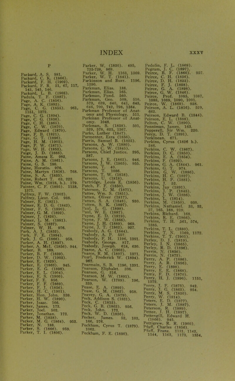 p Packard, A. S. 981. Packard, C. K. (1866). Packard, F. H. (1902). Packard, F. R. 51, 67, 117, 143, 145, 140. Packard, L. B. (1903). Padula, T. F. (1887). Page, A. C. (1856). Page, A. K. (1893). Page, C. G. (1855). 961, 1151, 1372. Page, C. G. (1894). Page, C. G. (1836). Page, C. H. (1865). Page, C. W. (1870). Page, Edward (1870). Page, F. B. (1821). Page, G. T. (1896). Page, H. M. (1905). Page, P. W. (1871). Page, W. H. (1853). Paige, J. D. (1888). Paine, Amasa E. 982. Paine, A. M. (1861). Paine, G. S. 180. Paine, Horatio. 976. Paine, Martyn (1816). 768. Paine, S. A. (1835). Paine, Robert T. 63, 222. Paine, Wm. (1818, h.). 179. Painter, C. F. (1895). 1138, 1371. Palfrey, F. W. (1902). Palfrey, Lieut. Col. 938. Palmer, E. (1831). Palmer, E. D. G. (1842). Palmer, F. S. (1890). Palmer, G. M. (1892). Palmer, J. (1826). Palmer, L. M. (1881). Palmer, S. (1837). Palmer, W. H. 976. Park, A. J. (1852). Park, F. E. (1894). Park, J. G. (1866). 958. Parker, A. H. (1897). Parker, A. McI. (1856). 944. Parker, B. 189. Parker, B. F. (1839). Parker, D. W. (1903). Parker, E. (1829). Parker, E. (1863). 945. Parker, E. G. (1898). Parker, E. L. (1904). Parker, E. S. (1900). Parker, F. E. 856. Parker, F. F. (1869). Parker, F. J. (1856). Parker, H. C. (1901). Parker, Hon. John. 359. Parker, H. W. (1890). Parker, Isaac. 106. Parker, James. 173. Parker, Joel. 502. Parker, Jonathan. 173. Parker, M. (1838). Parker, M. G. (1864). 952. Parker, N. 188. Parker, S. (1866). 959. Parker, T. I. (1806). Parker, W. (1830). 495, 735-738, 869. Parker, \V. H. 11C3, 1369. Parker, W. T. (1841). Parkinson and Burr. 1196, 1390. Parkman, Elias. 188. Parkman, Elias. 165. Parkman, Fund. 560. Parkman, Geo. 509, 510, 573, 039, 640, 041, 643, 040, 700, 742, 798, 1384. Parkman Professor of Anat- omy and Physiology. 511. Parkman Professor of Anat- omy. 1048. Parkman, S. (1838). 501, 529, 578, 625. 1307. Parks, Luther (184 7). Parmenter, Ezra (1850). Parris, Samuel B. (1825). Parsons, A. W. (1880). Parsons, C. W. (1845). Parsons, Chief Justice. 295, 387. Parsons, J. E. (1863). 946. Parsons, J. W. (1865). 965. Parsons, T. 40. Parsons, T. 1086. Parsons, T. W. (1818). Parsons, U. (1818). Partridge, Louis E. (1856). Patch, F. F. (1850). Paterson, E. M. (1871). Pattee, Wm. S. (1851). Patten, Oliver (1817). Patten, S. A. (1848). 930. IV.tten, S. K. (1897). Paul. L. G. (1899). T'aul, W. E. (1887). Payne, E. D. (1819). Payne, F. VV. (1866). Payne, J. H. (1889). 969. Payne, J. T. (1862). 927. Peabody, A. G. (1S44). Peabody, A. P. 557. Peabody, F. H. 1196, 1391. Peabody, George. 817. Peabody, Joseph. 618, 630. Pearce, A. C. (1903). Pearce, R. M. (1897). 1371. Pe.nrl, Frederick W. (1894). 967. Pearmain, S. B. 1196. 1391. Pearson, Eliphalet. 306. Pearson, G. 316. Pearson, M. W. (1891). Pearson, W. (1789). 196, 339. Pease, E. A. (1892). Pease, G. M. (1863). 958. Peavey. G. A. (1879). Peck, Addison S. (1831). Peck, C. (1815). Peck, G. B. (1803). 956. Peck, John. 173 Peck, W. D. (1836). Pecker, James. 52, 103, 166, 276. Peckham, Cyrus T. (1879). 1062. Peckham, F. E. (1890). Pedolin, F. L. (1869). Pegram, J. C. (1897). Peirce, B. F. (1860). 957. Peirce, C. H. (1836). Peirce, D. H. (1823). Peirce, F. J. (1898). Peirce, G. A. (1898). Peirce, G. W. (1846). Peirce, Prof. 1085, 1087, 1088, 1089, 1090, 1091. Peirce, W. (1869). 938. Peirson, A. L. (1816). 529, 662. Peirson, Edward B. (1844). Peirson, E. L. (1888). Pelton, C. W. (1890). Penniman, Tames. 163. Pepperell, Sir Wm. 220. Percy, D. T. (1891). I'erkinean. 671. Perkins, Cyrus (1826 h.). 340. Perkins, C. W. (1867). Perkins, D. C. (1850). Perkins, E. A. (1854). Perkins, F. (1892). Perkins, G. A. (1844). 961. Perkins, G. T. 974. Perkins, G. W. (1886). Perkins, H. C. (1827). Perkins, H. P. (1881). Perkins, T. 52. Perkins, Jay (1891). Perkins, T. P. (1845). Perkins, t. W. (1886). Perkins, L. (1814). Perkins, M. (1850). 930. Perkins. Nathaniel. 33, 52, 57, 165. 168, 219. Perkins, Richard. 108. Perkins, R. E. (1806). Perkins, T. H. 561, 574, 1385. Perkins, T. L. (1880). Perkins, T. N. 1169, 1172. Perkins, T. T. (1901). Perley, D. T. (1819). Perley, I. N. (1865). Perlev, R. D. (1896). Perrin, N. (18.30). Perrin, N. (1873). Perry, A. P. (1886). Perry. A. R. (1896). Perry, E. (1898). Perry, E. E. (1868). Perry, F. T). (1870). Perry, H. J. (1890). 1151, 1372. Perry, J. F. (1873). 942. Perry, J. G. (1803). 954. Perry, M. S. (1830). Perrv, W. (1814). Peters, E. D. (1877). Peters. J. M. (1887). Peterson. R. (1889). Pettee, T. H. (1897). Pettengill, Edward H. (1806). 945. Pettii;rew. R. R. (1900) Pfaff, Charles (1850). Pfaff, Franz. 11.31. 1142, 1144, 1103, 1173, 1354,