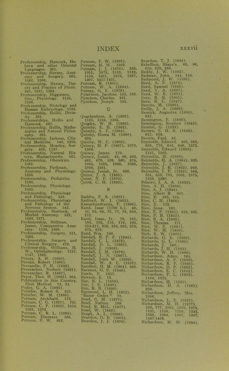 Professorship, Hancock, He- brew and other Oriental Languages. 361. Professorship, Hersey, Anat- omy and Surgery. 361, 1362, 1366. Professorship, Hersey, The- ory and Practice of Phisic. 361, 1357, 1362. Professorship, Higginson, Geo., Physiology. 1158, 1366. Professorship, Histology and Haman Embryology. 1125. Professorship, Hollis, Divin- ity. 361. Professorships, Hollis and Hancock. 267. Professorship, Hollis, Mathe- matics and Natural Philos- ophy. 361. Professorship, Jackson, Clin- ical Medicine. 540, 1358. Professorship, Moseley, Sur- gery. 439, 1137. Professorship, Natural His- tory, Massachusetts. 361. Professorship, Obstetrics. 1062. Professorship, Parkman, Anatomy and Physiology. 1366. Professorship, Pediatrics. 1160. Professorship, Physiology. 1062. Professorship, Physiology and Pathology. 548. Professorship, Physiology and Pathology of the Nervous System. 543. Professorship, Shattuck, of Morbid Anatomy. 522, 1062, 1371. Professorship, Stillman, James, Comparative Anat- omy. 1159, 1366. Professorship, Surgery. 511, 1363. Professorship, Surgery and Clinical Surgery. 479. Professorship, Williams, H. W., Ophthalmology. 1127, 1147, 1363. Prouty, A. H. (1890). Provan, Robert (I860). Provandie, P. PI. (1898). Provencher, Norbert (1861). Provencher, R. (1867). Pryor, Thos. H. (1862). 964. Publication in this Country, First Medical. 13, 24. Pudor, G. A. (1892). Pulsifer, Robert S. 831. Pulsifer, W. M. (1886). Putnam, Archibald. 173 Putnam, C. G. (1827). 731. Putnam, C. P. (1869). 1059, 1302, 1373. Putnam, C. R. L. (1895). Putnam, Ebenezer. 166. Putnam, F. W. 822. Putnam, F. W. (1901). Putnam, H. W. 1303. Putnam, J. J. (1870). 568, 1051, 1075, 1103, 1126, 1159, 1301, 1373, 1387, 1397, 1417-1421. Putnam, R. (1901). Putnam, \V. A. (1894). Putney, G. E. (1876). Pylarinus, Jacobus. 123, 128. Pynchon, Charles. 101. Pynchon, Joseph. 162. Q Ouackenboss, A. (1892). 1163, 1354, 1365. Quigley, W. H. (1869). Quimby, E. H. (1863). Ouimby, S. F. (1864). Quinby, Hosea M. (1868). 938. Ouinby, W. C. (1902). Ouincy, H. P. (1867). 1070, 1369. Ouincy, James. 170. Ouincy, Josiah. 48, 49, 403, 461, 478, 539, 560, 674, 1084, 1085, 1086, 1088, 1089, 1381. Ouincy, Josiah, Jr. 626. Quinn, J. A. (1895). puint, N. P. (1870). Quirk, C. H. (1892). R Raddin, F. S. (1891). Radford, VV. J. (1863). Ramachandrayya, P. (1898). Rand, Isaac (1799 h.). 40, 41, 62, 04, 72, 77, 78, 204, 211. Rand, Isaac, Jr. 79, 101, 103, 108, 112, 172, 194, 215-217, 258, 328, 330, 573, 575, 679. Rand, Wm. 166. Randall, B. P. F. (1844). Randall, C. L. (1872). Randall, D. L. (1865) Randall, J. (1806). Randall, J. M. (1879). Randall, T. N. (1867). Randall, John W. (1839). Randall, W. A. C. (1852). Randlett, PI. M. (1864). 962. Ravenot, O. P. (1849). kawle, F. 1257. Rawson, E. 13. Ray, B. L. (1859). Ray, T. E. (1890). Ray, R. B. (1899). Raymond. L. H. (1903). Razor Order. 70. Read, G. M. (1877). Read, Nathan. 189. Read, R. McL. (1877). Read, W. (1842). Reagh, A. L. (1898). Reardon, D. B. (1903). Reardon, J. J. (1876). Reardon, T. J. (1894). Rebellion, Shays's. 63, 96, 218, 229, 235. Reddy, J. VV. (1895). Redman, John. 144, 145. Redmond, J. W. (li>92). Reed, A. F. (1874). Reed, Samuel (1845). Reed, V. A. (1897). Reed, W. E. (1901). kees, R. B. (1901). Rees, R. C. (1847). Reeves, M. (1890). Reilly, J. A. (1899). Remick, Augustus (1868). 947. Remington, F. (1888). Remington, Stephen (1845). Renton, G. (1852). Revere, E. H. R. (1849). 917, 929. Revere, Paul. 48. Reynolds, Edward. 482, 583, 656, 775, 842, 848, 1373. Reynolds, Edward (1885). 1131, 1360. Reynolds, H. (1869). Reynolds, H. A. (1864). 930. Reynolds, J. (1827). Reynolds, J. B. (1862). 940. Reynolds, J. P. (1852). 549, 551, 559, 701, 1062, 1075, 1359, 1360. Ribeiro, J. A. A. (1853). Rice, A. H. (1904). Rice, A. J. (1844). Rice, Albert R. 982. Rice, B. 183, 184. Rice, C. H. (1800). Rice, E. 172. Rice, Jesse. 183. Rice, N. P. (1853). 033, 931. Rice, P. B. (1853). Rice, R. A. (1902). Rice, Thomas. 171. Rice, W. E. (1861). Rice, VV. H. (1899). Rich, E. VV. (1900). Richards, G. E. (1883) Richards, G. L. (1886). Richards, T. 160. Richards, j. H. (1S25). Richards, VV. H. (1866). Richardson, Adam. 164. Richardson, A. P. (1839). Richardson, B. F. (1880). Richardson, D. P. (1882). Richardson, E. C. (1842).' Richardson. F. L. (1903). 1164. 1375. Richardson, H. (1855). Richardson, H. A. (1861). 959. Richardson, Jeffrey, Mrs. 1386. Richardson, L. E. (1857). Richardson, M. H. (1877). 559, 777, 1062. 1070, 1078, 1131, 1158, 1159. 1.342, 1363, 1364, 13C7, 1397, 1427-1428. Richardson, M. VV. (1894).