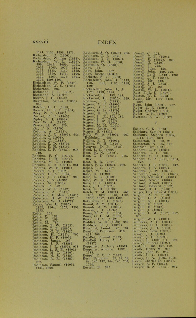 1144, 1103, 1358, 1372. Richardson, O. (1900). Richardson, William (1813). Richardson, W. L. (1867). 559, 1049, 1059, 1061, 1062, 1065, 1075, 1111, 1127, 1132, 1149, 1152, 1167, 1169, 1173, 1196, 1359, 1360, 1375, 1391, 1397, 1398-1401. Richardson, W. P. (1837). Richardson, W. S. (1884). Richerand. 595. Richmond, 1. I. (1902). Richmond, S. (1897). Ricker, J. H. (1849). Ricketson, Arthur (1860). 959 Rideout, H. L. (1898). Riemer, H. B. C. (1904). Riley, W. N. (1901). Rinfret, R. F. (1845). Ripley, F. J. (1883). Risk, W. A. (1893). Rivers, H. W. 970. Rix, F. R. (1879). Robbins, A. (1832). Robbins, A. O. (1866). 944. Robbins, C. (1904). Robbins, C. (1818). Robbins, E. D. (1879). Robbins, E. H. (1815). Robbins, E. P. (1863). 918, 942. Robbins, F. G. (1892). Robbins, J. H. (1867). Robbins, M. U. (1902). Robbins, N. A. (1864). 961. Robbins, W. B. (1904). Roberts, A. J. (1902). Roberts, H. A. (1894). Roberts, J. E. (1864). 938. Roberts, J. S. (1893). Roberts, M. (1862). Roberts. R. 52. Roberts, W. F. (1902). Robertson, A. (1871). Robertson, F. McN. (1901). Robertson, H. W. (1872). Robertson, W. D. (1877). Robey, Wm. H. (1895). 1163, 1164, 1352, 1359, 1372. Robie. 169. Robie, E. 159. Robie, T. 159. Robin, M. 780. Robinson, B. W. (1862). Robinson, C. B. (1866). Robinson, G. P. (1893). Robinson, H. (1825). 700. Robinson, H. P. (1902). Robinson, James. 162. Robinson, J. F. (1886). Robinson, J. L. (1859). 938. Robinson, L. S. B. (1901). Robinson, M. T. (1860). Robinson, N. S. (1852). Robinson, R. R. (1888). 967. Robinson, Samuel (1902). 1164, 1368. Robinson, S. Q. (1876). 966. Robinson, T. J- (1891). Robinson, T. P. (I860). Robinson, W. H. (1893). Robitaille, O. (1838). Roby. 54. Roby, John. 1367 Roby, Joseph (1831). Rochette, E. C. (1903). Rockefeller, John D. 1173, 1187, 1192, 1195, 1198, 1391. Rockefeller, John D., Jr. 1178, 1193, 1194. Rockwood, E. 183, 184. Rockwood, H. (1855). 939. Rodman, T. S. (1848). Rogers, A. E. (1890). Rogers, D. E. (1901). Rogers, G. D. (1879). Rogers, H. B. 1110. Rogers, J. 21, 163, 186. Rogers, J. C. (1864). Rogers, J. C. (1904). Rogers, M. H. (1904). Rogers, Robert. 61. Rogers, S. (1831). Rolfe, W. A. (1890). 967. Rolfinked. 652. Rollins, E. T. (1902). Rollins, W. H. (1879). Ronayne, D. P. (1895). Rood, L. C. (1899). Root, M. N. (1852). Root, O. D. (1854). 918, 957. Root,' R. B. (1867). Ropes, F. C. (1860). 960. Ropes, J. C. 1267. Ropes, W. 626. Rose, A. (1899). Rose, D. C. (1869). Rose, W. H. (1898). Ross, C. B. (1886). Ross, J. D. (1862). Ross, L. H. (1898). Rotch, T. M. (1874). 559, 1062, 1075, 1078, 1126, 1360, 1397, 1424-1425. Rothfuchs, C. C. (1896). Round, A. M. (1884). Rounds, A. W. (1898). Rourke, J. E. (1894). Rouse, S. M. B. (1860). Rowe, G. H. M. (1868). Rowen, H. S. (1892). Ruddick, W. H. (1868). 939. Ruddock, E. J. (1879). Rumford, Count. 45, 167. Rumford, Professor. 416, 417, 706. Rundlet, Edward (1829). Rundlett, Henry A. P. (1887). Ruppaner, Anthony (1857). Ruppaner, Antoine. 1137, 1388. Ruppel, E. C. F. (1892). Rush, Benjamin. 31, 38, 68, 84, 140, 142, 144, 146, 708, 1014. Russell, B. 325. Russell, C. 171. Russell, C. B. (1904). Russell, E. (1802). 928. Russell, G. (1820). Russell, J. 773. Russell, John. 158. Russell, John. 109, 170. Russell, Le B. (1842). 1234. Russell, L. F. (1855). Russell, Mr. 442. Russell, S. J. (1893). Russell, VV. 165. Russell, VV. L. (1831). Rust, F. L. D. (1897). Ruston, W. D. (1903). Rutan, Mr. 1172, 1188, 1203. Ryan, John (1860). 937. Ryder, C. E. (1898). Ryder, Godfrey (1880). Ryder, G. H. (1899). Ryerson, E. W. (1897). S Sabine, G. K. (1873). Salisbury, Samuel (1828). Salisbury, Stephen (1835). 1111, 1196, 1391. Saltonstall, H. 20, 21. Saltonstall, N. 65, 175. Sampson, Ira (1841). Sanborn, C. E. (1865). Sanborn, C. F. 984. Sanborn, C. H. (1856). Sanborn, G. P. (1901). 1164, 1372. Sanborn, J. E. (1850). 942. Sanborn, J. S. (1872). Sanborn, J. W. (1896). Sanborne, Joseph C. (1846). Sanders, Nathan E. (1901). Sanford, Arnold (1864). Sanford, Abbott (1885). Sanford, Edward (1852). Sanford, H. L. (1900). Sanger, Guy Edward (1903). Sargent, A. N. (1893). Sargent, G. A. (1888). Sargent, G. B. (1894). Sargent, H. (1832). Sargent, H. (1847). Sargent, J. (1837). Sargent, L. M. (1857). 917, 935. Sargent. W. L. (1903). Saunders, A. C. (1894). Saunders, D. O. (1869). Saunders, T. H. (1900). Saunders, Levi (1857). Savage, J. J. (1895). Savage, J. O. (1839). Savage, S. (1808 h.). 175. Savery, Phineas (1827). Savil, E. 166, 167, 172. Saville, Henry M. 973. Saville, John F. 982. Saville, S. C. (1894). Savory, C. A. 1005. 1012. Sawin, Charles D. (1883). Sawyer, A. F. (1852). Sawyer, B. A. (1865). 947.
