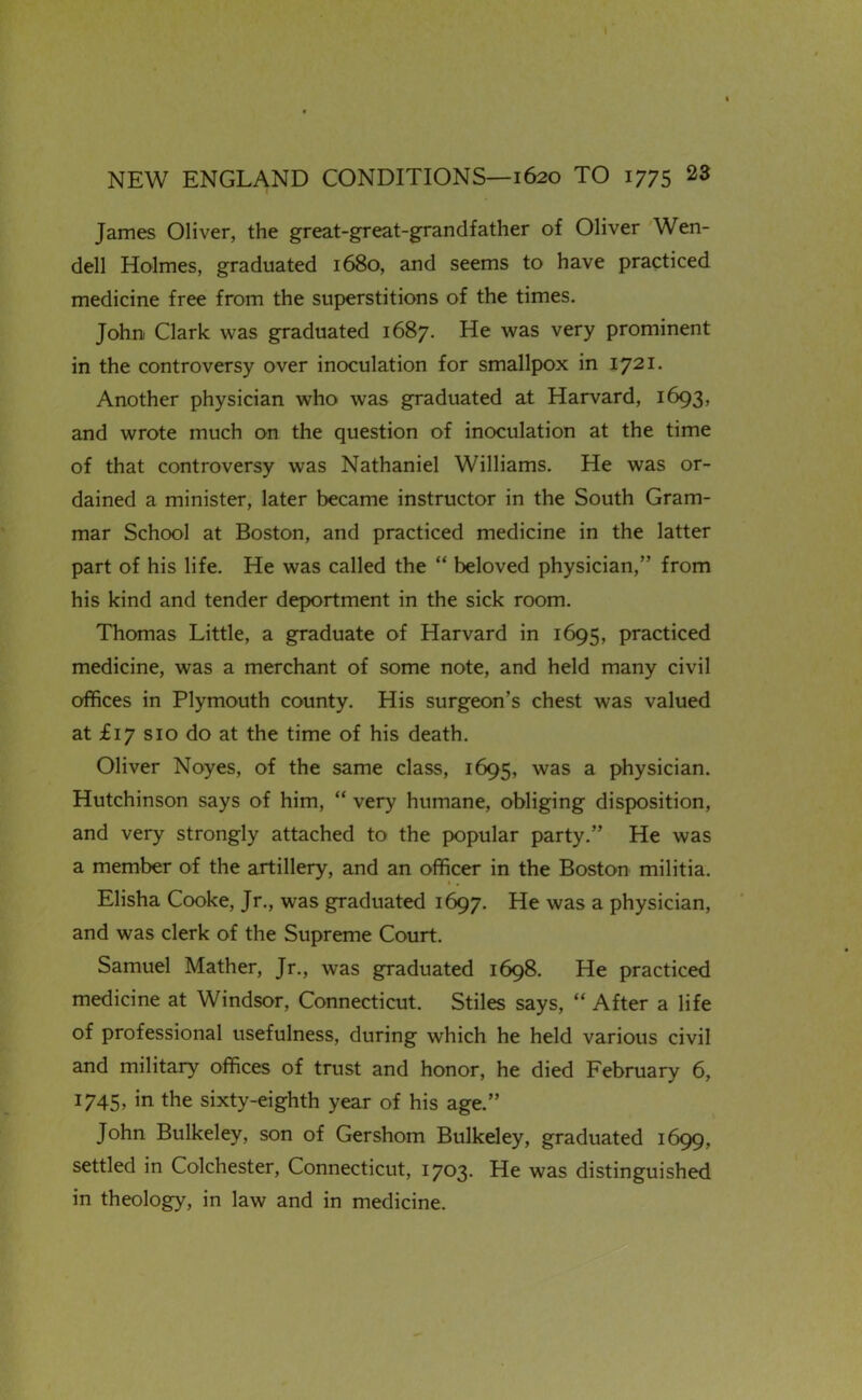 James Oliver, the great-great-grandfather of Oliver Wen- dell Holmes, graduated 1680, and seems to have practiced medicine free from the superstitions of the times. John Clark was graduated 1687. He was very prominent in the controversy over inoculation for smallpox in 1721. Another physician who was graduated at Harvard, 1693, and wrote much on the question of inoculation at the time of that controversy was Nathaniel Williams. He was or- dained a minister, later became instructor in the South Gram- mar School at Boston, and practiced medicine in the latter part of his life. He was called the  beloved physician, from his kind and tender deportment in the sick room. Thomas Little, a graduate of Harvard in 1695, practiced medicine, was a merchant of some note, and held many civil offices in Plymouth county. His surgeon's chest was valued at £17 SID do at the time of his death. Oliver Noyes, of the same class, 1695, a physician. Hutchinson says of him,  very humane, obliging disposition, and very strongly attached to the popular party. He was a member of the artillery, and an officer in the Boston militia. Elisha Cooke, Jr., was graduated 1697. He was a physician, and was clerk of the Supreme Court. Samuel Mather, Jr., was graduated 1698. He practiced medicine at Windsor, Connecticut. Stiles says,  After a life of professional usefulness, during which he held various civil and military offices of trust and honor, he died February 6, 1745, in the sixty-eighth year of his age. John Bulkeley, son of Gershom Bulkeley, graduated 1699, settled in Colchester, Connecticut, 1703. He was distinguished in theology, in law and in medicine.