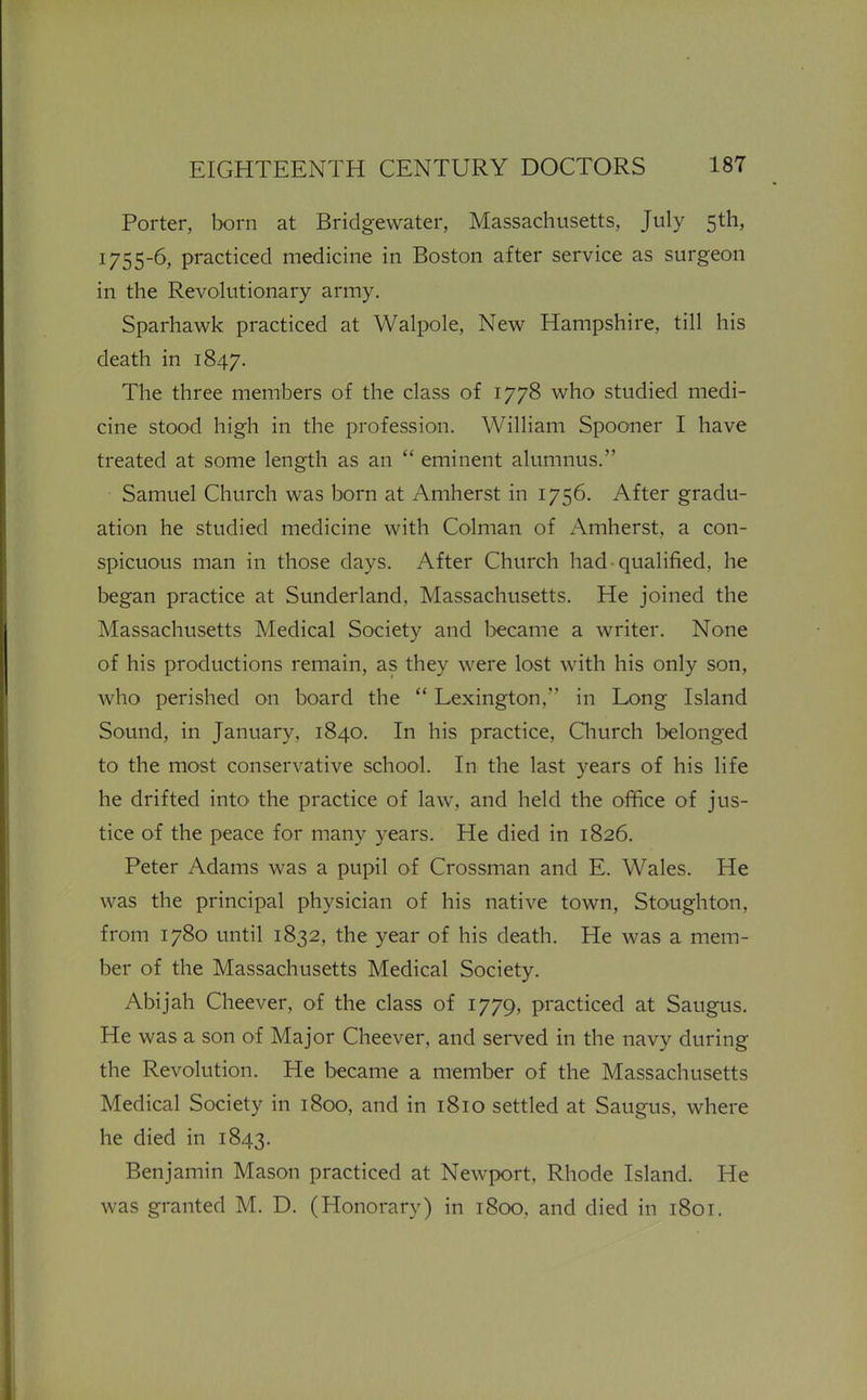 Porter, born at Bridgewater, Massachusetts, July 5th, 1755-6, practiced medicine in Boston after service as surgeon in the Revolutionary army. Sparhawk practiced at Walpole, New Hampshire, till his death in 1847. The three members of the class of 1778 who studied medi- cine stood high in the profession. William Spooner I have treated at some length as an  eminent alumnus. Samuel Church was born at Amherst in 1756. After gradu- ation he studied medicine with Colman of Amherst, a con- spicuous man in those days. After Church had qualified, he began practice at Sunderland, Massachusetts. He joined the Massachusetts Medical Society and l>ecame a writer. None of his productions remain, as they were lost with his only son, who perished on board the  Lexington, in Long Island Sound, in January, 1840. In his practice, Qiurch belonged to the most conservative school. In the last years of his life he drifted into the practice of law, and held the office of jus- tice of the peace for many years. He died in 1826. Peter Adams was a pupil of Crossman and E. Wales. He was the principal physician of his native town, Stoughton, from 1780 until 1832, the year of his death. He was a mem- ber of the Massachusetts Medical Society. Abijah Cheever, of the class of 1779, practiced at Saugus. He was a son of Major Cheever, and served in the navy during the Revolution. He became a member of the Massachusetts Medical Society in 1800, and in 1810 settled at Saugus, where he died in 1843. Benjamin Mason practiced at Newport, Rhode Island. He was granted M. D. (Honorary) in 1800, and died in 1801.