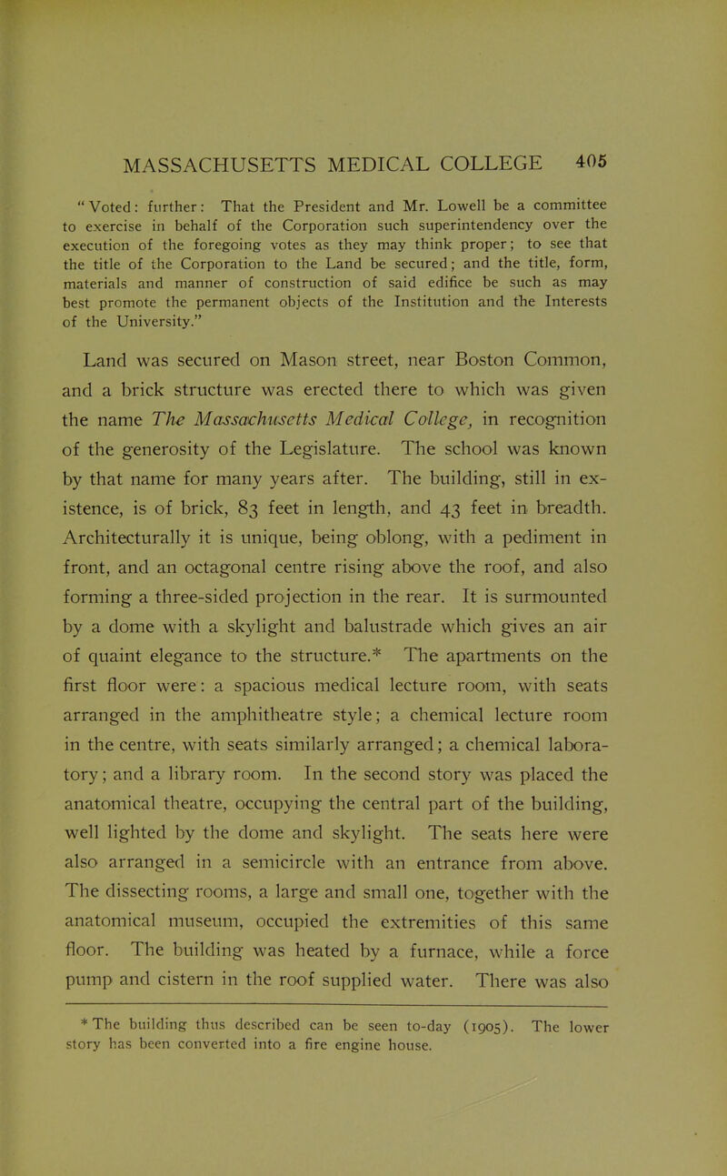 Voted: further: That the President and Mr. Lowell be a committee to exercise in behalf of the Corporation such superintendency over the execution of the foregoing votes as they may think proper; to see that the title of the Corporation to the Land be secured; and the title, form, materials and manner of construction of said edifice be such as may best promote the permanent objects of the Institution and the Interests of the University. Land was secured on Mason street, near Boston Common, and a brick structure was erected there to which was given the name The Massachusetts Medical College, in recognition of the generosity of the Legislature. The school was known by that name for many years after. The building, still in ex- istence, is of brick, 83 feet in length, and 43 feet in breadth. Architecturally it is unique, being oblong, with a pediment in front, and an octagonal centre rising above the roof, and also forming a three-sided projection in the rear. It is surmounted by a dome with a skylight and balustrade which gives an air of quaint elegance to the structure.* The apartments on the first floor were: a spacious medical lecture room, with seats arranged in the amphitheatre style; a chemical lecture room in the centre, with seats similarly arranged; a chemical labora- tory ; and a library room. In the second story was placed the anatomical theatre, occupying the central part of the building, well lighted by the dome and skylight. The seats here were also arranged in a semicircle with an entrance from above. The dissecting rooms, a large and small one, together with the anatomical museum, occupied the extremities of this same floor. The building was heated by a furnace, while a force pump and cistern in the roof supplied water. There was also *The building thus described can be seen to-day (1905). The lower story has been converted into a fire engine house.