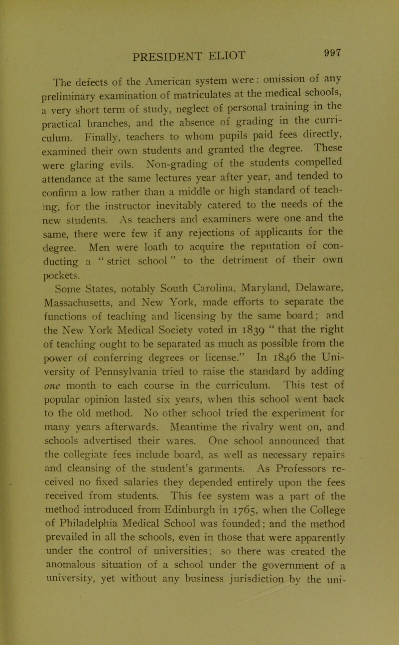 The defects of the American system were: omission of any preliminary examination of matriculates at the medical schools, a very short term of study, neglect of personal training in the practical branches, and the absence of grading in the curri- culum. Finally, teachers to whom pupils paid fees directly, examined their own students and granted the degree. These were glaring evils. Non-grading of the students compelled attendance at the same lectures year after year, and tended to confirm a low rather than a middle or high standard of teach- ing, for the instructor inevitably catered to the needs of the new students. As teachers and examiners were one and the same, there were few if any rejections of applicants for the degree. Men were loath to acquire the reputation of con- ducting a  strict school  to the detriment of their own pockets. Some States, notably South Carolina, Maryland, Delaware, Massachusetts, and New York, made efforts to separate the functions of teaching and licensing by the same board; and the New York Medical Society voted in 1839  that the right of teaching ought to be separated as much as possible from the power of conferring degrees or license. In 1846 the Uni- versity of Pennsylvania tried to raise the standard by adding one month to each course in the curriculum. This test of popular opinion lasted six years, when this school went back to the old method. No other school tried the experiment for many years afterwards. Meantime the rivalry went on, and schools advertised their wares. One school announced that the collegiate fees include board, as well as necessary repairs and cleansing of the student's garments. As Professors re- ceived no fixed salaries they depended entirely upon the fees received from students. This fee system was a part of the method introduced from Edinburgh in 1765, when the College of Philadelphia Medical School was founded; and the method prevailed in all the schools, even in those that were apparently under the control of universities; so there was created the anomalous situation of a school under the government of a university, yet without any business jurisdiction by the uni-