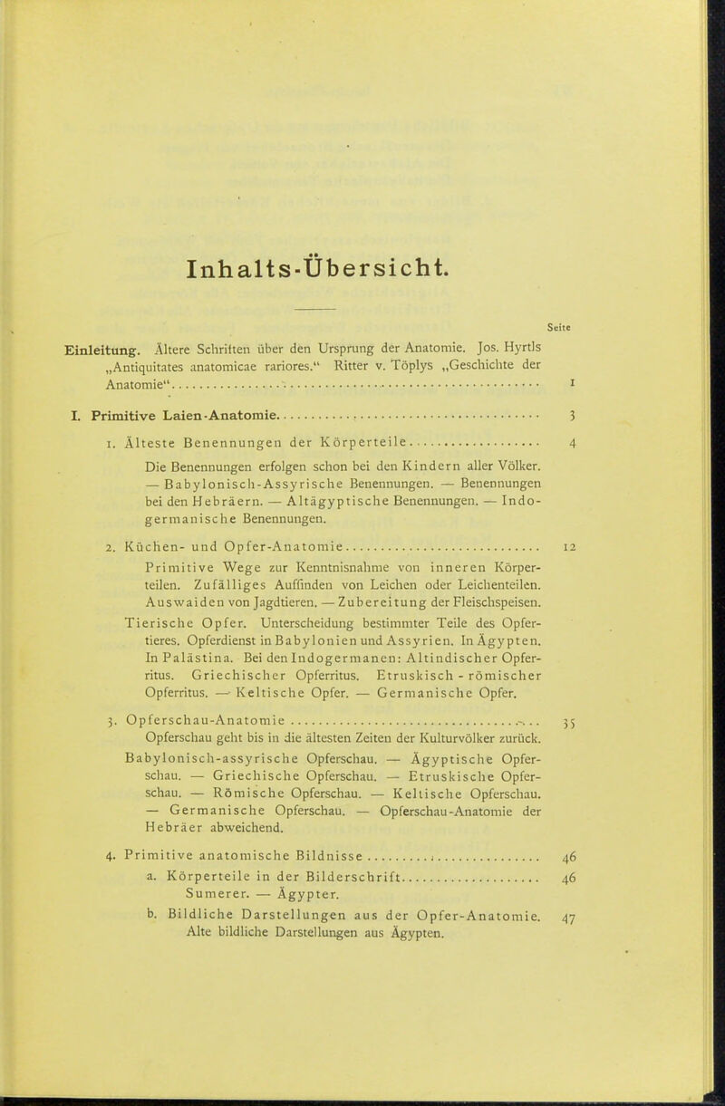 Inhalts-Übersicht. Seite Einleitung. Altere Schriiten über den Ursprung der Anatomie. Jos. Hyrtls „Antiquitates anatomicae rariores. Ritter v. Töplys „Gescliiclite der Anatomie i I. Primitive Laien-Anatomie 3 1. Älteste Benennungen der Körperteile 4 Die Benennungen erfolgen schon bei den Kindern aller Völker. — Babyloniscii-Assyrische Benennungen. — Benennungen bei den Hebräern. — Altägyptische Benennungen. — Indo- germanische Benennungen. 2. Küchen- und Opfer-Anatomie 12 Primitive Wege zur Kenntnisnahme von inneren Körper- teilen. Zufälliges Auffinden von Leichen oder Leichenteilen. Auswaiden von Jagdtieren. — Zubereitung der Fleischspeisen. Tierische Opfer. Unterscheidung bestimmter Teile des Opfer- tieres. Opferdienst in Babylonien und Assyrien. In Ägypten. In Palästina. Bei den Indogermanen: Altindischer Opfer- ritus. Griechischer Opferritus. Etruskisch - römischer Opferritus. —■ Keltische Opfer. — Germanische Opfer. 3. Opferschau-Anatomie -... 35 Opferschau geht bis in die ältesten Zeiten der Kulturvölker zurück. Babylonisch-assyrische Opferschau. — Ägyptische Opfer- schau. — Griechische Opferschau. — Etruskische Opfer- schau. — Römische Opferschau. — Kellische Opferschau. — Germanische Opferschau. — Opferschau-Anatomie der Hebräer abweichend. 4. Primitive anatomische Bildnisse 1 46 a. Körperteile in der Bilderschrift 46 Sumerer. — Ägypter. b. Bildliche Darstellungen aus der Opfer-Anatomie. 47 Alte bildliche Darstellungen aus Ägypten.