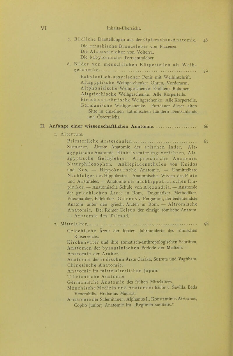 c. Bildliche Darstellungen aus der Opferschau-Anatomie. Die etruskische Bronzeleber von Piacenza. Die Alabasterleber von Volterra. Die babylonische Terracottaleber. d. Bilder von menschlichen Körperteilen als Weih- geschenke Babylonisch-assyrischer Penis mit Weihinschrift. Altägyptische Weihgeschenke: Ohren, Vorderarm. Altph önizische Weihgeschenke: Goldene Bubonen. Altgriechische Weihgeschenke: Alle Körperteile. Etruskisch-römische Weihgeschenke: Alle Körperteile. Germanische Weihgeschenke. Fortdauer dieser alten Sitte in einzelnen kathohschen Ländern Deutschlands und Österreichs. II. Anfönge einer wissenschaftlichen Anatomie 1. Altertum. Priesterliche Ärzteschulen Sumerer. Älteste Anatomie der arischen Inder. Alt- ägyptische Anatomie. Einbalsamierungsverfahren. Alt- ägyptische Gefäßlehre. Altgriechische Anatomie: Naturphilosophen. Asklepiadenschulen von Knidos und Kos. — Hippokralische Anatomie. — Unmittelbare Nachfolger des Hippokrates. Anatomisches Wissen des PIato und Aristoteles. — Anatomie der nachhippokratischen Em- piriker. — Anatomische Schule von Alexandria. — Anatomie der griechischen Ärzte in Rom. Dogmatiker, Methodiker, Pneumatiker, Eklektiker. Galenos v. Perganion, der bedeutendste Anatom unter den griech. Ärzten in Rom. — Altrömische Anatomie. Der Römer Celsus der einzige römische Anatom. — Anatomie des Talmud. 2. Mittelalter Griechische Ärzte der letzten Jahrhunderte des römischen Kaiserreichs. Kirchenväter und ihre somatisch-anthropologischen Schriften. Anatomen der byzantinischen Periode der Medizin. Anatomie der Araber. Anatomie der indischen Ärzte Caraka, Susruta und Vaghbata. Chinesische Anatomie. Anatomie im mittelalterlichen Japan. Tibetanische Anatomie. Germanische Anatomie des frühen Mittelalters. Mönchische Medizin und Anatomie: Isidor v. Sevilla, Beda Venerabiiis, Hrabanus Maurus. Anatomie der Salemitaner: Alphanusl., Konstantinus Africanus, Copho junior; Anatomie im „Regimen sanitatis.